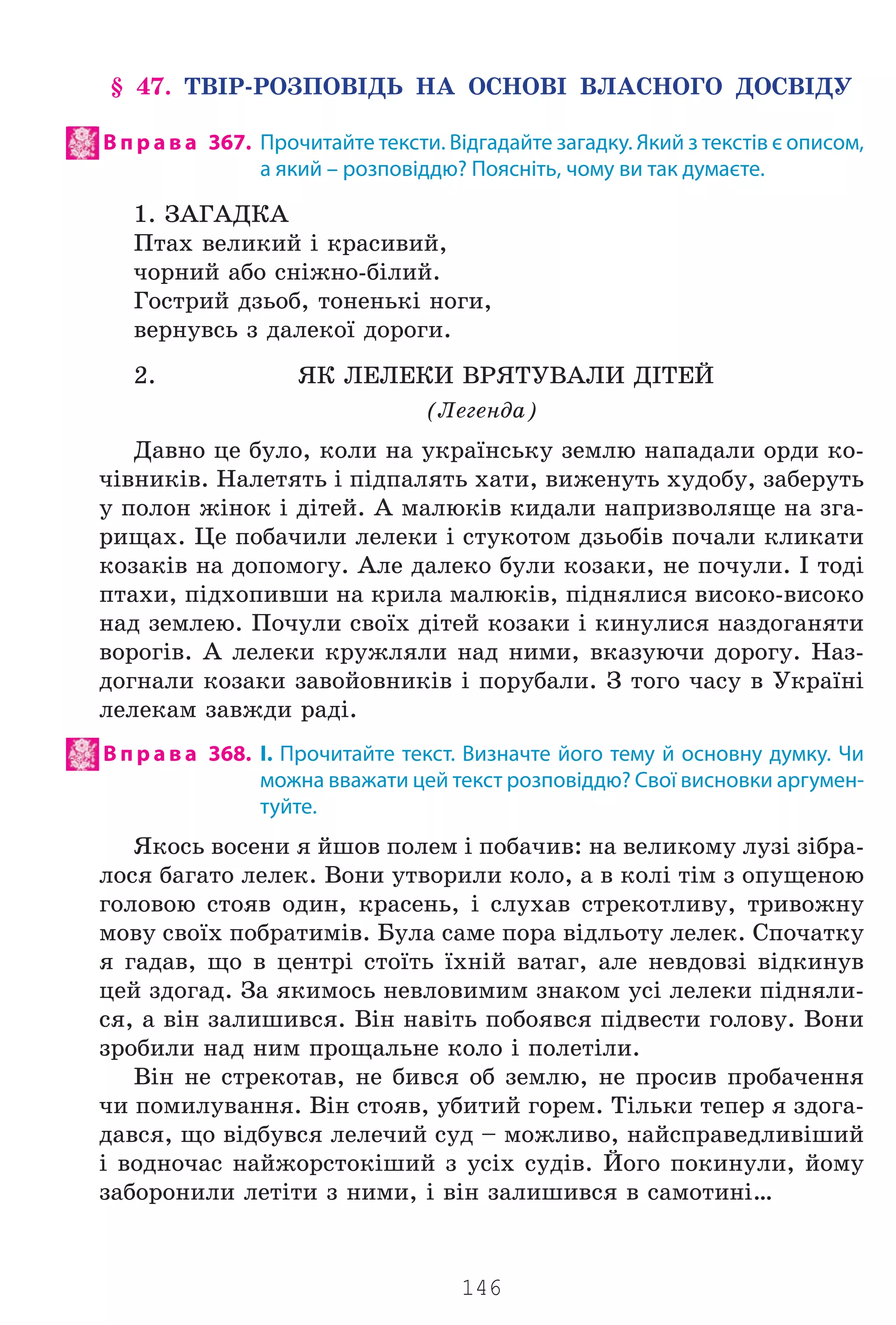 146
§ 47. ÒÂ²Ð-ÐÎÇÏÎÂ²ÄÜ ÍÀ ÎÑÍÎÂ² ÂËÀÑÍÎÃÎ ÄÎÑÂ²ÄÓ
В п р а в а 367. Прочитайте тексти. Відгадайте загадку. Який з текстів є описом,
а який – розповіддю? Поясніть, чому ви так думаєте.
1. ÇÀÃÀÄÊÀ
Ïòàõ âåëèêèé ³ êðàñèâèé,
÷îðíèé àáî ñí³æíî-á³ëèé.
Ãîñòðèé äçüîá, òîíåíüê³ íîãè,
âåðíóâñü ç äàëåêî¿ äîðîãè.
2. ßÊ ËÅËÅÊÈ ÂÐßÒÓÂÀËÈ Ä²ÒÅÉ
(Ëåãåíäà)
Äàâíî öå áóëî, êîëè íà óêðà¿íñüêó çåìëþ íàïàäàëè îðäè êî-
÷³âíèê³â. Íàëåòÿòü ³ ï³äïàëÿòü õàòè, âèæåíóòü õóäîáó, çàáåðóòü
ó ïîëîí æ³íîê ³ ä³òåé. À ìàëþê³â êèäàëè íàïðèçâîëÿùå íà çãà-
ðèùàõ. Öå ïîáà÷èëè ëåëåêè ³ ñòóêîòîì äçüîá³â ïî÷àëè êëèêàòè
êîçàê³â íà äîïîìîãó. Àëå äàëåêî áóëè êîçàêè, íå ïî÷óëè. ² òîä³
ïòàõè, ï³äõîïèâøè íà êðèëà ìàëþê³â, ï³äíÿëèñÿ âèñîêî-âèñîêî
íàä çåìëåþ. Ïî÷óëè ñâî¿õ ä³òåé êîçàêè ³ êèíóëèñÿ íàçäîãàíÿòè
âîðîã³â. À ëåëåêè êðóæëÿëè íàä íèìè, âêàçóþ÷è äîðîãó. Íàç-
äîãíàëè êîçàêè çàâîéîâíèê³â ³ ïîðóáàëè. Ç òîãî ÷àñó â Óêðà¿í³
ëåëåêàì çàâæäè ðàä³.
В п р а в а 368. І. Прочитайте текст. Визначте його тему й основну думку. Чи
можна вважати цей текст розповіддю? Свої висновки аргумен-
туйте.
ßêîñü âîñåíè ÿ éøîâ ïîëåì ³ ïîáà÷èâ: íà âåëèêîìó ëóç³ ç³áðà-
ëîñÿ áàãàòî ëåëåê. Âîíè óòâîðèëè êîëî, à â êîë³ ò³ì ç îïóùåíîþ
ãîëîâîþ ñòîÿâ îäèí, êðàñåíü, ³ ñëóõàâ ñòðåêîòëèâó, òðèâîæíó
ìîâó ñâî¿õ ïîáðàòèì³â. Áóëà ñàìå ïîðà â³äëüîòó ëåëåê. Ñïî÷àòêó
ÿ ãàäàâ, ùî â öåíòð³ ñòî¿òü ¿õí³é âàòàã, àëå íåâäîâç³ â³äêèíóâ
öåé çäîãàä. Çà ÿêèìîñü íåâëîâèìèì çíàêîì óñ³ ëåëåêè ï³äíÿëè-
ñÿ, à â³í çàëèøèâñÿ. Â³í íàâ³òü ïîáîÿâñÿ ï³äâåñòè ãîëîâó. Âîíè
çðîáèëè íàä íèì ïðîùàëüíå êîëî ³ ïîëåò³ëè.
Â³í íå ñòðåêîòàâ, íå áèâñÿ îá çåìëþ, íå ïðîñèâ ïðîáà÷åííÿ
÷è ïîìèëóâàííÿ. Â³í ñòîÿâ, óáèòèé ãîðåì. Ò³ëüêè òåïåð ÿ çäîãà-
äàâñÿ, ùî â³äáóâñÿ ëåëå÷èé ñóä – ìîæëèâî, íàéñïðàâåäëèâ³øèé
³ âîäíî÷àñ íàéæîðñòîê³øèé ç óñ³õ ñóä³â. Éîãî ïîêèíóëè, éîìó
çàáîðîíèëè ëåò³òè ç íèìè, ³ â³í çàëèøèâñÿ â ñàìîòèí³…
Право для безоплатного розміщення підручника в мережі Інтернет має
Міністерство освіти і науки України http://mon.gov.ua/ та Інститут модернізації змісту освіти https://imzo.gov.ua
 