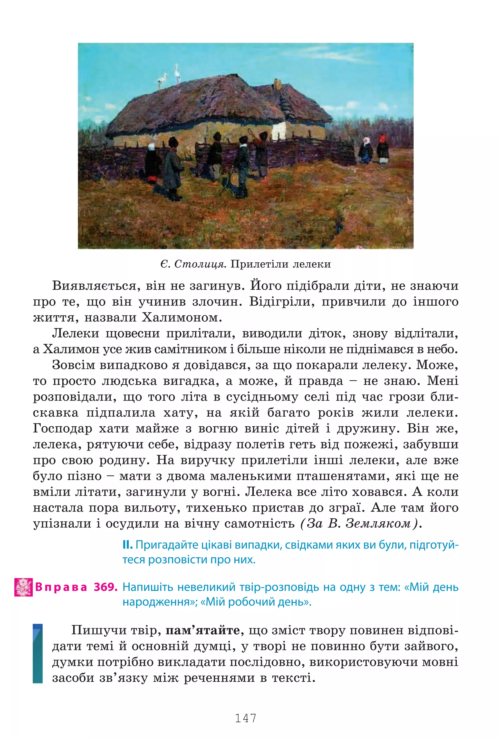 147
ª. Ñòîëèöÿ. Ïðèëåò³ëè ëåëåêè
Âèÿâëÿºòüñÿ, â³í íå çàãèíóâ. Éîãî ï³ä³áðàëè ä³òè, íå çíàþ÷è
ïðî òå, ùî â³í ó÷èíèâ çëî÷èí. Â³ä³ãð³ëè, ïðèâ÷èëè äî ³íøîãî
æèòòÿ, íàçâàëè Õàëèìîíîì.
Ëåëåêè ùîâåñíè ïðèë³òàëè, âèâîäèëè ä³òîê, çíîâó â³äë³òàëè,
à Õàëèìîí óñå æèâ ñàì³òíèêîì ³ á³ëüøå í³êîëè íå ï³äí³ìàâñÿ â íåáî.
Çîâñ³ì âèïàäêîâî ÿ äîâ³äàâñÿ, çà ùî ïîêàðàëè ëåëåêó. Ìîæå,
òî ïðîñòî ëþäñüêà âèãàäêà, à ìîæå, é ïðàâäà – íå çíàþ. Ìåí³
ðîçïîâ³äàëè, ùî òîãî ë³òà â ñóñ³äíüîìó ñåë³ ï³ä ÷àñ ãðîçè áëè-
ñêàâêà ï³äïàëèëà õàòó, íà ÿê³é áàãàòî ðîê³â æèëè ëåëåêè.
Ãîñïîäàð õàòè ìàéæå ç âîãíþ âèí³ñ ä³òåé ³ äðóæèíó. Â³í æå,
ëåëåêà, ðÿòóþ÷è ñåáå, â³äðàçó ïîëåò³â ãåòü â³ä ïîæåæ³, çàáóâøè
ïðî ñâîþ ðîäèíó. Íà âèðó÷êó ïðèëåò³ëè ³íø³ ëåëåêè, àëå âæå
áóëî ï³çíî – ìàòè ç äâîìà ìàëåíüêèìè ïòàøåíÿòàìè, ÿê³ ùå íå
âì³ëè ë³òàòè, çàãèíóëè ó âîãí³. Ëåëåêà âñå ë³òî õîâàâñÿ. À êîëè
íàñòàëà ïîðà âèëüîòó, òèõåíüêî ïðèñòàâ äî çãðà¿. Àëå òàì éîãî
óï³çíàëè ³ îñóäèëè íà â³÷íó ñàìîòí³ñòü (Çà Â. Çåìëÿêîì).
ІІ. Пригадайте цікаві випадки, свідками яких ви були, підготуй-
теся розповісти про них.
В п р а в а 369. Напишіть невеликий твір-розповідь на одну з тем: «Мій день
народження»; «Мій робочий день».
Ïèøó÷è òâ³ð, ïàì’ÿòàéòå, ùî çì³ñò òâîðó ïîâèíåí â³äïîâ³-
äàòè òåì³ é îñíîâí³é äóìö³, ó òâîð³ íå ïîâèííî áóòè çàéâîãî,
äóìêè ïîòð³áíî âèêëàäàòè ïîñë³äîâíî, âèêîðèñòîâóþ÷è ìîâí³
çàñîáè çâ’ÿçêó ì³æ ðå÷åííÿìè â òåêñò³.
Право для безоплатного розміщення підручника в мережі Інтернет має
Міністерство освіти і науки України http://mon.gov.ua/ та Інститут модернізації змісту освіти https://imzo.gov.ua
 