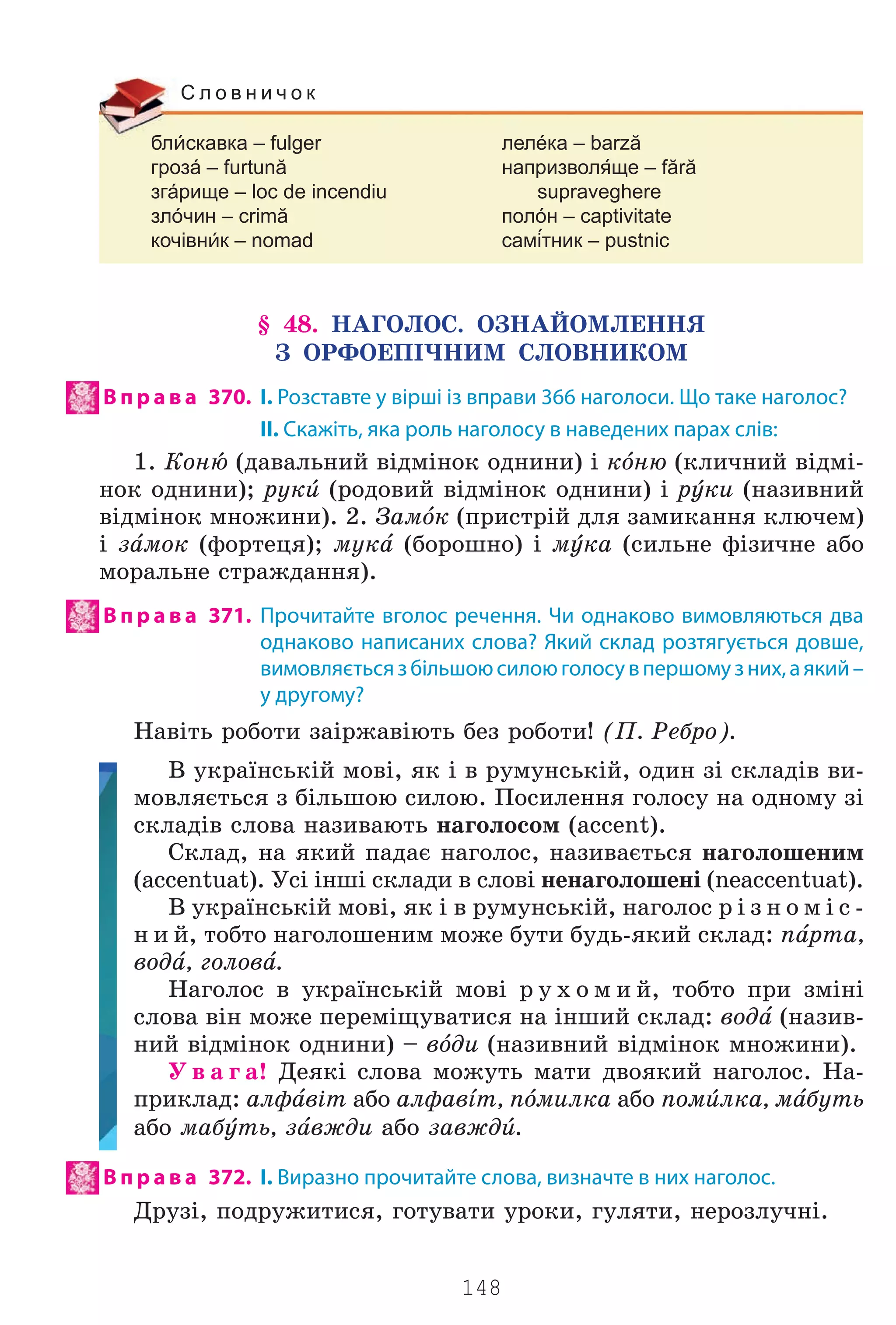 148
блскавка – fulger лелéка – barză
грозá – furtună напризволще – fără
згáрище – loc de incendiu supraveghere
злóчин – crimă полóн – captivitate
кочівнк – nomad самтник – pustnic
С л о в н и ч о к
§ 48. ÍÀÃÎËÎÑ. ÎÇÍÀÉÎÌËÅÍÍß
Ç ÎÐÔÎÅÏ²×ÍÈÌ ÑËÎÂÍÈÊÎÌ
В п р а в а 370. І. Розставте у вірші із вправи 366 наголоси. Що таке наголос?
II. Скажіть, яка роль наголосу в наведених парах слів:
1. Êîíu (äàâàëüíèé â³äì³íîê îäíèíè) ³ êjíþ (êëè÷íèé â³äì³-
íîê îäíèíè); ðóêb (ðîäîâèé â³äì³íîê îäíèíè) ³ ðeêè (íàçèâíèé
â³äì³íîê ìíîæèíè). 2. Çàìjê (ïðèñòð³é äëÿ çàìèêàííÿ êëþ÷åì)
³ çfìîê (ôîðòåöÿ); ìóêf (áîðîøíî) ³ ìeêà (ñèëüíå ô³çè÷íå àáî
ìîðàëüíå ñòðàæäàííÿ).
В п р а в а 371. Прочитайте вголос речення. Чи однаково вимовляються два
однаково написаних слова? Який склад розтягується довше,
вимовляєтьсязбільшоюсилоюголосувпершомузних,аякий –
у другому?
Íàâ³òü ðîáîòè çà³ðæàâ³þòü áåç ðîáîòè! (Ï. Ðåáðî).
Â óêðà¿íñüê³é ìîâ³, ÿê ³ â ðóìóíñüê³é, îäèí ç³ ñêëàä³â âè-
ìîâëÿºòüñÿ ç á³ëüøîþ ñèëîþ. Ïîñèëåííÿ ãîëîñó íà îäíîìó ç³
ñêëàä³â ñëîâà íàçèâàþòü íàãîëîñîì (accent).
Ñêëàä, íà ÿêèé ïàäàº íàãîëîñ, íàçèâàºòüñÿ íàãîëîøåíèì
(accentuat). Óñ³ ³íø³ ñêëàäè â ñëîâ³ íåíàãîëîøåí³ (neaccentuat).
Â óêðà¿íñüê³é ìîâ³, ÿê ³ â ðóìóíñüê³é, íàãîëîñ ð ³ ç í î ì ³ ñ -
í è é, òîáòî íàãîëîøåíèì ìîæå áóòè áóäü-ÿêèé ñêëàä: ïfðòà,
âîäf, ãîëîâf.
Íàãîëîñ â óêðà¿íñüê³é ìîâ³ ð ó õ î ì è é, òîáòî ïðè çì³í³
ñëîâà â³í ìîæå ïåðåì³ùóâàòèñÿ íà ³íøèé ñêëàä: âîäf (íàçèâ-
íèé â³äì³íîê îäíèíè) – âjäè (íàçèâíèé â³äì³íîê ìíîæèíè).
Ó â à ã à! Äåÿê³ ñëîâà ìîæóòü ìàòè äâîÿêèé íàãîëîñ. Íà-
ïðèêëàä: àëôfâ³ò àáî àëôàâsò, ïjìèëêà àáî ïîìbëêà, ìfáóòü
àáî ìàáeòü, çfâæäè àáî çàâæäb.
В п р а в а 372. І. Виразно прочитайте слова, визначте в них наголос.
Äðóç³, ïîäðóæèòèñÿ, ãîòóâàòè óðîêè, ãóëÿòè, íåðîçëó÷í³.
Право для безоплатного розміщення підручника в мережі Інтернет має
Міністерство освіти і науки України http://mon.gov.ua/ та Інститут модернізації змісту освіти https://imzo.gov.ua
 