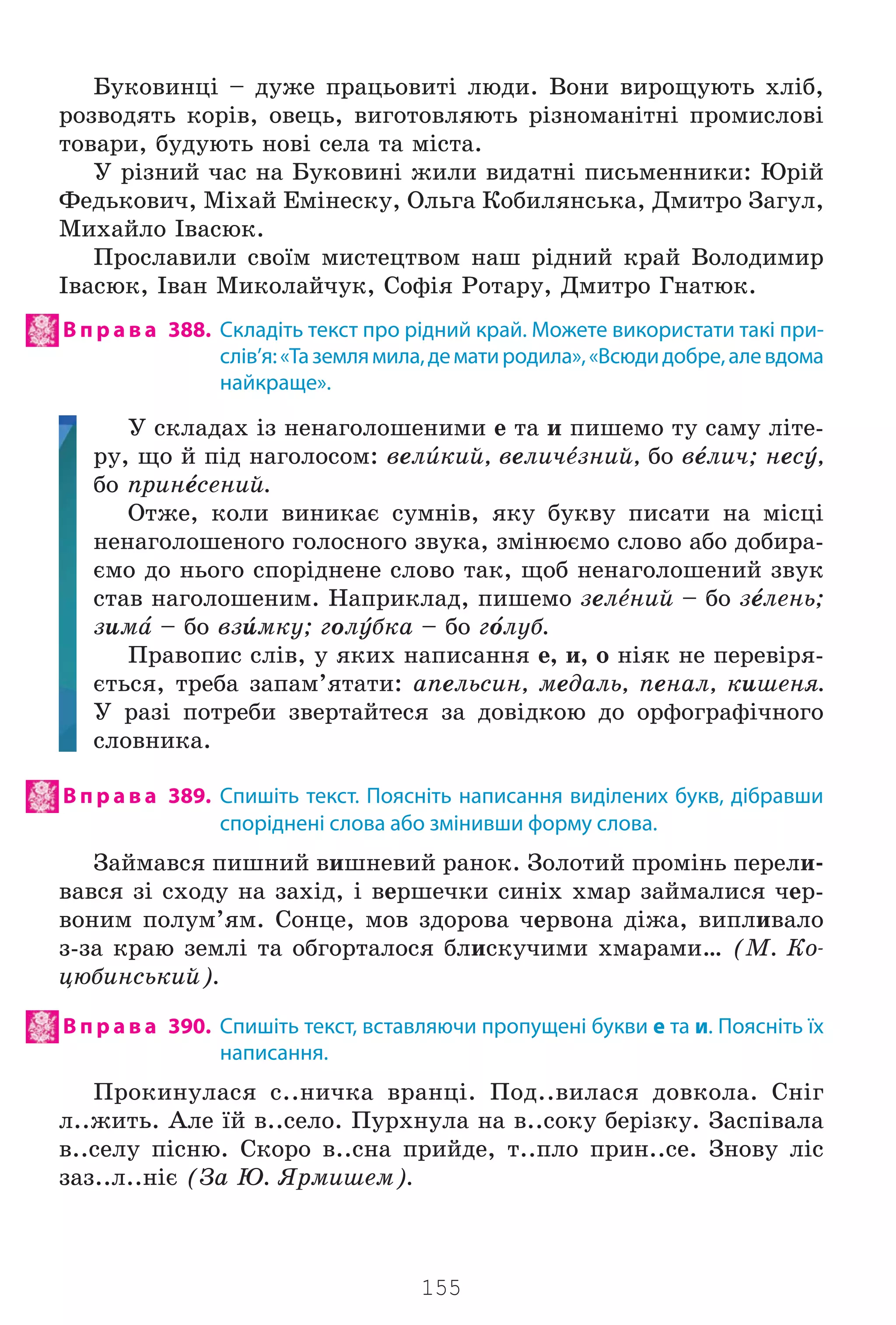 155
Áóêîâèíö³ – äóæå ïðàöüîâèò³ ëþäè. Âîíè âèðîùóþòü õë³á,
ðîçâîäÿòü êîð³â, îâåöü, âèãîòîâëÿþòü ð³çíîìàí³òí³ ïðîìèñëîâ³
òîâàðè, áóäóþòü íîâ³ ñåëà òà ì³ñòà.
Ó ð³çíèé ÷àñ íà Áóêîâèí³ æèëè âèäàòí³ ïèñüìåííèêè: Þð³é
Ôåäüêîâè÷, Ì³õàé Åì³íåñêó, Îëüãà Êîáèëÿíñüêà, Äìèòðî Çàãóë,
Ìèõàéëî ²âàñþê.
Ïðîñëàâèëè ñâî¿ì ìèñòåöòâîì íàø ð³äíèé êðàé Âîëîäèìèð
²âàñþê, ²âàí Ìèêîëàé÷óê, Ñîô³ÿ Ðîòàðó, Äìèòðî Ãíàòþê.
В п р а в а 388. Складіть текст про рідний край. Можете використати такі при-
слів’я:«Таземлямила,дематиродила»,«Всюдидобре,алевдома
найкраще».
Ó ñêëàäàõ ³ç íåíàãîëîøåíèìè å òà è ïèøåìî òó ñàìó ë³òå-
ðó, ùî é ï³ä íàãîëîñîì: âåëbêèé, âåëè÷tçíèé, áî âtëè÷; íåñe,
áî ïðèítñåíèé.
Îòæå, êîëè âèíèêàº ñóìí³â, ÿêó áóêâó ïèñàòè íà ì³ñö³
íåíàãîëîøåíîãî ãîëîñíîãî çâóêà, çì³íþºìî ñëîâî àáî äîáèðà-
ºìî äî íüîãî ñïîð³äíåíå ñëîâî òàê, ùîá íåíàãîëîøåíèé çâóê
ñòàâ íàãîëîøåíèì. Íàïðèêëàä, ïèøåìî çåëtíèé – áî çtëåíü;
çèìf – áî âçbìêó; ãîëeáêà – áî ãjëóá.
Ïðàâîïèñ ñë³â, ó ÿêèõ íàïèñàííÿ å, è, î í³ÿê íå ïåðåâ³ðÿ-
ºòüñÿ, òðåáà çàïàì’ÿòàòè: àïåëüñèí, ìåäàëü, ïåíàë, êèøåíÿ.
Ó ðàç³ ïîòðåáè çâåðòàéòåñÿ çà äîâ³äêîþ äî îðôîãðàô³÷íîãî
ñëîâíèêà.
В п р а в а 389. Спишіть текст. Поясніть написання виділених букв, дібравши
споріднені слова або змінивши форму слова.
Çàéìàâñÿ ïèøíèé âèøíåâèé ðàíîê. Çîëîòèé ïðîì³íü ïåðåëè-
âàâñÿ ç³ ñõîäó íà çàõ³ä, ³ âåðøå÷êè ñèí³õ õìàð çàéìàëèñÿ ÷åð-
âîíèì ïîëóì’ÿì. Ñîíöå, ìîâ çäîðîâà ÷åðâîíà ä³æà, âèïëèâàëî
ç-çà êðàþ çåìë³ òà îáãîðòàëîñÿ áëèñêó÷èìè õìàðàìè… (Ì. Êî-
öþáèíñüêèé).
В п р а в а 390. Спишіть текст, вставляючи пропущені букви е та и. Поясніть їх
написання.
Ïðîêèíóëàñÿ ñ..íè÷êà âðàíö³. Ïîä..âèëàñÿ äîâêîëà. Ñí³ã
ë..æèòü. Àëå ¿é â..ñåëî. Ïóðõíóëà íà â..ñîêó áåð³çêó. Çàñï³âàëà
â..ñåëó ï³ñíþ. Ñêîðî â..ñíà ïðèéäå, ò..ïëî ïðèí..ñå. Çíîâó ë³ñ
çàç..ë..í³º (Çà Þ. ßðìèøåì).
Право для безоплатного розміщення підручника в мережі Інтернет має
Міністерство освіти і науки України http://mon.gov.ua/ та Інститут модернізації змісту освіти https://imzo.gov.ua
 