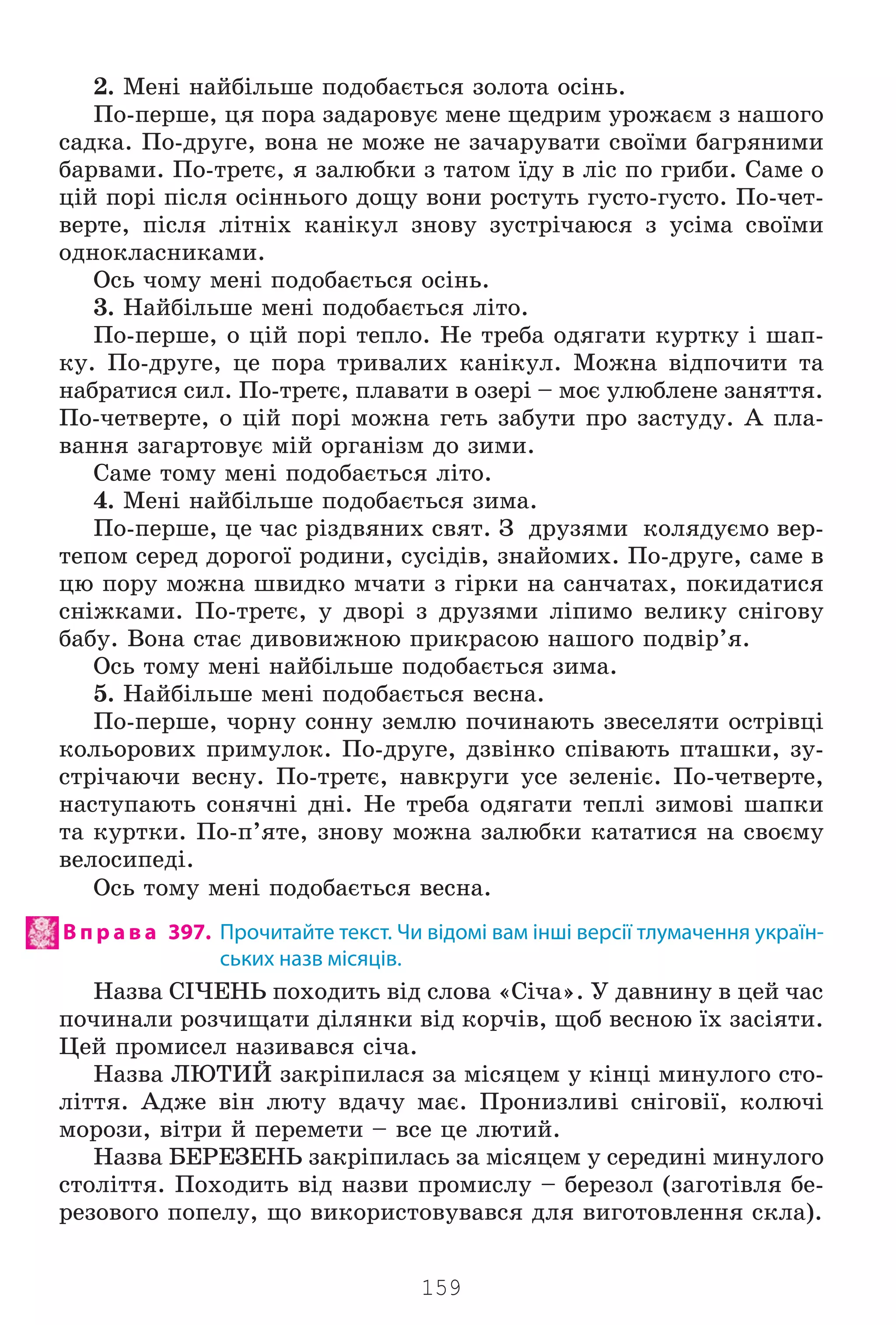 159
2. Ìåí³ íàéá³ëüøå ïîäîáàºòüñÿ çîëîòà îñ³íü.
Ïî-ïåðøå, öÿ ïîðà çàäàðîâóº ìåíå ùåäðèì óðîæàºì ç íàøîãî
ñàäêà. Ïî-äðóãå, âîíà íå ìîæå íå çà÷àðóâàòè ñâî¿ìè áàãðÿíèìè
áàðâàìè. Ïî-òðåòº, ÿ çàëþáêè ç òàòîì ¿äó â ë³ñ ïî ãðèáè. Ñàìå î
ö³é ïîð³ ï³ñëÿ îñ³ííüîãî äîùó âîíè ðîñòóòü ãóñòî-ãóñòî. Ïî-÷åò-
âåðòå, ï³ñëÿ ë³òí³õ êàí³êóë çíîâó çóñòð³÷àþñÿ ç óñ³ìà ñâî¿ìè
îäíîêëàñíèêàìè.
Îñü ÷îìó ìåí³ ïîäîáàºòüñÿ îñ³íü.
3. Íàéá³ëüøå ìåí³ ïîäîáàºòüñÿ ë³òî.
Ïî-ïåðøå, î ö³é ïîð³ òåïëî. Íå òðåáà îäÿãàòè êóðòêó ³ øàï-
êó. Ïî-äðóãå, öå ïîðà òðèâàëèõ êàí³êóë. Ìîæíà â³äïî÷èòè òà
íàáðàòèñÿ ñèë. Ïî-òðåòº, ïëàâàòè â îçåð³ – ìîº óëþáëåíå çàíÿòòÿ.
Ïî-÷åòâåðòå, î ö³é ïîð³ ìîæíà ãåòü çàáóòè ïðî çàñòóäó. À ïëà-
âàííÿ çàãàðòîâóº ì³é îðãàí³çì äî çèìè.
Ñàìå òîìó ìåí³ ïîäîáàºòüñÿ ë³òî.
4. Ìåí³ íàéá³ëüøå ïîäîáàºòüñÿ çèìà.
Ïî-ïåðøå, öå ÷àñ ð³çäâÿíèõ ñâÿò. Ç äðóçÿìè êîëÿäóºìî âåð-
òåïîì ñåðåä äîðîãî¿ ðîäèíè, ñóñ³ä³â, çíàéîìèõ. Ïî-äðóãå, ñàìå â
öþ ïîðó ìîæíà øâèäêî ì÷àòè ç ã³ðêè íà ñàí÷àòàõ, ïîêèäàòèñÿ
ñí³æêàìè. Ïî-òðåòº, ó äâîð³ ç äðóçÿìè ë³ïèìî âåëèêó ñí³ãîâó
áàáó. Âîíà ñòàº äèâîâèæíîþ ïðèêðàñîþ íàøîãî ïîäâ³ð’ÿ.
Îñü òîìó ìåí³ íàéá³ëüøå ïîäîáàºòüñÿ çèìà.
5. Íàéá³ëüøå ìåí³ ïîäîáàºòüñÿ âåñíà.
Ïî-ïåðøå, ÷îðíó ñîííó çåìëþ ïî÷èíàþòü çâåñåëÿòè îñòð³âö³
êîëüîðîâèõ ïðèìóëîê. Ïî-äðóãå, äçâ³íêî ñï³âàþòü ïòàøêè, çó-
ñòð³÷àþ÷è âåñíó. Ïî-òðåòº, íàâêðóãè óñå çåëåí³º. Ïî-÷åòâåðòå,
íàñòóïàþòü ñîíÿ÷í³ äí³. Íå òðåáà îäÿãàòè òåïë³ çèìîâ³ øàïêè
òà êóðòêè. Ïî-ï’ÿòå, çíîâó ìîæíà çàëþáêè êàòàòèñÿ íà ñâîºìó
âåëîñèïåä³.
Îñü òîìó ìåí³ ïîäîáàºòüñÿ âåñíà.
В п р а в а 397. Прочитайте текст. Чи відомі вам інші версії тлумачення україн-
ських назв місяців.
Íàçâà Ñ²×ÅÍÜ ïîõîäèòü â³ä ñëîâà «Ñ³÷à». Ó äàâíèíó â öåé ÷àñ
ïî÷èíàëè ðîç÷èùàòè ä³ëÿíêè â³ä êîð÷³â, ùîá âåñíîþ ¿õ çàñ³ÿòè.
Öåé ïðîìèñåë íàçèâàâñÿ ñ³÷à.
Íàçâà ËÞÒÈÉ çàêð³ïèëàñÿ çà ì³ñÿöåì ó ê³íö³ ìèíóëîãî ñòî-
ë³òòÿ. Àäæå â³í ëþòó âäà÷ó ìàº. Ïðîíèçëèâ³ ñí³ãîâ³¿, êîëþ÷³
ìîðîçè, â³òðè é ïåðåìåòè – âñå öå ëþòèé.
Íàçâà ÁÅÐÅÇÅÍÜ çàêð³ïèëàñü çà ì³ñÿöåì ó ñåðåäèí³ ìèíóëîãî
ñòîë³òòÿ. Ïîõîäèòü â³ä íàçâè ïðîìèñëó – áåðåçîë (çàãîò³âëÿ áå-
ðåçîâîãî ïîïåëó, ùî âèêîðèñòîâóâàâñÿ äëÿ âèãîòîâëåííÿ ñêëà).
Право для безоплатного розміщення підручника в мережі Інтернет має
Міністерство освіти і науки України http://mon.gov.ua/ та Інститут модернізації змісту освіти https://imzo.gov.ua
 