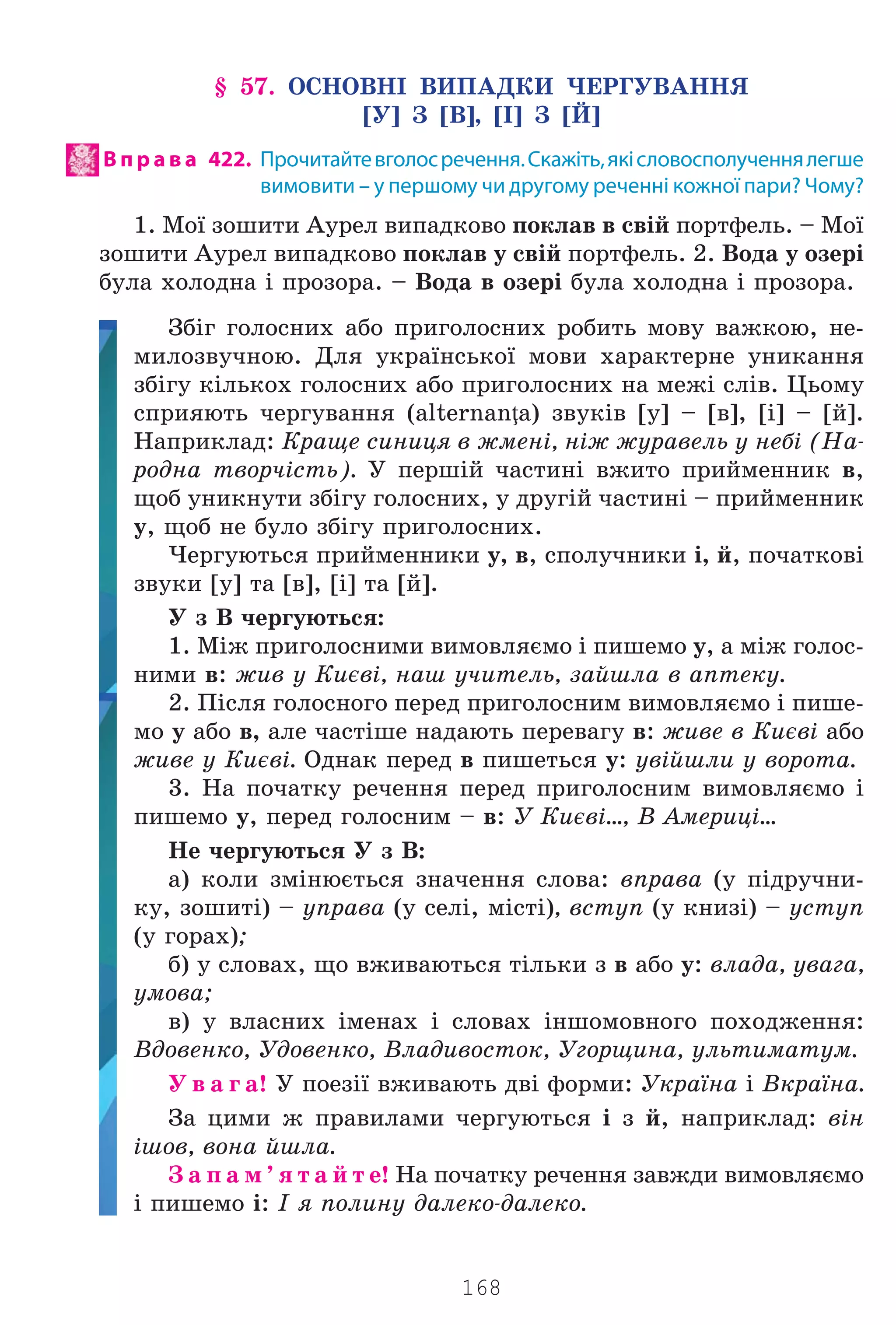 168
§ 57. ÎÑÍÎÂÍ² ÂÈÏÀÄÊÈ ×ÅÐÃÓÂÀÍÍß
[Ó] Ç [Â], [²] Ç [É]
В п р а в а 422. Прочитайтевголосречення.Скажіть,якісловосполученнялегше
вимовити – у першому чи другому реченні кожної пари? Чому?
1. Ìî¿ çîøèòè Àóðåë âèïàäêîâî ïîêëàâ â ñâ³é ïîðòôåëü. – Ìî¿
çîøèòè Àóðåë âèïàäêîâî ïîêëàâ ó ñâ³é ïîðòôåëü. 2. Âîäà ó îçåð³
áóëà õîëîäíà ³ ïðîçîðà. – Âîäà â îçåð³ áóëà õîëîäíà ³ ïðîçîðà.
Çá³ã ãîëîñíèõ àáî ïðèãîëîñíèõ ðîáèòü ìîâó âàæêîþ, íå-
ìèëîçâó÷íîþ. Äëÿ óêðà¿íñüêî¿ ìîâè õàðàêòåðíå óíèêàííÿ
çá³ãó ê³ëüêîõ ãîëîñíèõ àáî ïðèãîëîñíèõ íà ìåæ³ ñë³â. Öüîìó
ñïðèÿþòü ÷åðãóâàííÿ (alternanţa) çâóê³â [ó] – [â], [³] – [é].
Íàïðèêëàä: Êðàùå ñèíèöÿ â æìåí³, í³æ æóðàâåëü ó íåá³ (Íà-
ðîäíà òâîð÷³ñòü). Ó ïåðø³é ÷àñòèí³ âæèòî ïðèéìåííèê â,
ùîá óíèêíóòè çá³ãó ãîëîñíèõ, ó äðóã³é ÷àñòèí³ – ïðèéìåííèê
ó, ùîá íå áóëî çá³ãó ïðèãîëîñíèõ.
×åðãóþòüñÿ ïðèéìåííèêè ó, â, ñïîëó÷íèêè ³, é, ïî÷àòêîâ³
çâóêè [ó] òà [â], [³] òà [é].
Ó ç Â ÷åðãóþòüñÿ:
1. Ì³æ ïðèãîëîñíèìè âèìîâëÿºìî ³ ïèøåìî ó, à ì³æ ãîëîñ-
íèìè â: æèâ ó Êèºâ³, íàø ó÷èòåëü, çàéøëà â àïòåêó.
2. Ï³ñëÿ ãîëîñíîãî ïåðåä ïðèãîëîñíèì âèìîâëÿºìî ³ ïèøå-
ìî ó àáî â, àëå ÷àñò³øå íàäàþòü ïåðåâàãó â: æèâå â Êèºâ³ àáî
æèâå ó Êèºâ³. Îäíàê ïåðåä â ïèøåòüñÿ ó: óâ³éøëè ó âîðîòà.
3. Íà ïî÷àòêó ðå÷åííÿ ïåðåä ïðèãîëîñíèì âèìîâëÿºìî ³
ïèøåìî ó, ïåðåä ãîëîñíèì – â: Ó Êèºâ³…, Â Àìåðèö³…
Íå ÷åðãóþòüñÿ Ó ç Â:
à) êîëè çì³íþºòüñÿ çíà÷åííÿ ñëîâà: âïðàâà (ó ï³äðó÷íè-
êó, çîøèò³) – óïðàâà (ó ñåë³, ì³ñò³), âñòóï (ó êíèç³) – óñòóï
(ó ãîðàõ);
á) ó ñëîâàõ, ùî âæèâàþòüñÿ ò³ëüêè ç â àáî ó: âëàäà, óâàãà,
óìîâà;
â) ó âëàñíèõ ³ìåíàõ ³ ñëîâàõ ³íøîìîâíîãî ïîõîäæåííÿ:
Âäîâåíêî, Óäîâåíêî, Âëàäèâîñòîê, Óãîðùèíà, óëüòèìàòóì.
Ó â à ã à! Ó ïîåç³¿ âæèâàþòü äâ³ ôîðìè: Óêðà¿íà ³ Âêðà¿íà.
Çà öèìè æ ïðàâèëàìè ÷åðãóþòüñÿ ³ ç é, íàïðèêëàä: â³í
³øîâ, âîíà éøëà.
Ç à ï à ì ’ ÿ ò à é ò å! Íà ïî÷àòêó ðå÷åííÿ çàâæäè âèìîâëÿºìî
³ ïèøåìî ³: ² ÿ ïîëèíó äàëåêî-äàëåêî.
Право для безоплатного розміщення підручника в мережі Інтернет має
Міністерство освіти і науки України http://mon.gov.ua/ та Інститут модернізації змісту освіти https://imzo.gov.ua
 