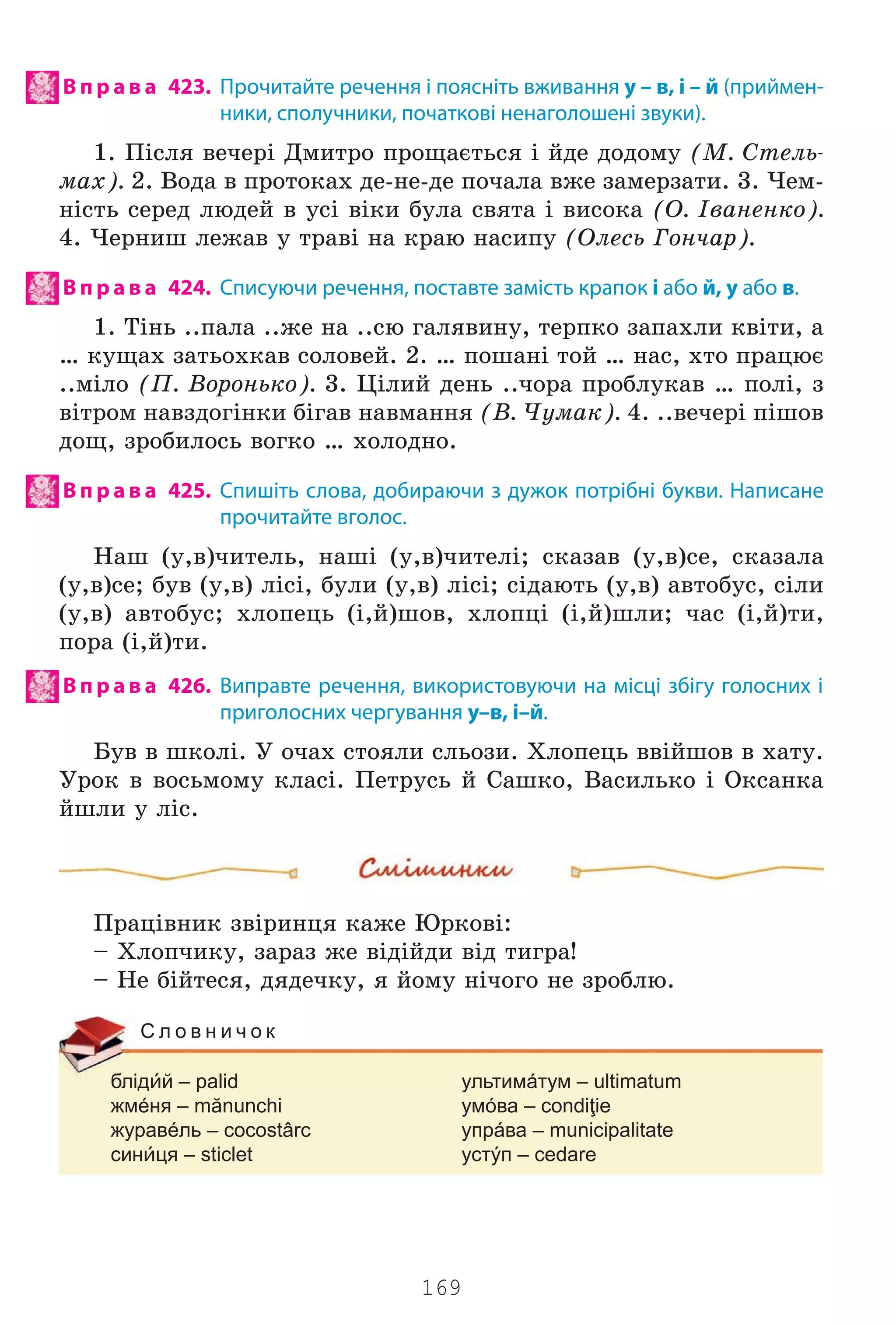169
В п р а в а 423. Прочитайте речення і поясніть вживання у – в, і – й (приймен-
ники, сполучники, початкові ненаголошені звуки).
1. Ï³ñëÿ âå÷åð³ Äìèòðî ïðîùàºòüñÿ ³ éäå äîäîìó (Ì. Ñòåëü-
ìàõ). 2. Âîäà â ïðîòîêàõ äå-íå-äå ïî÷àëà âæå çàìåðçàòè. 3. ×åì-
í³ñòü ñåðåä ëþäåé â óñ³ â³êè áóëà ñâÿòà ³ âèñîêà (Î. ²âàíåíêî).
4. ×åðíèø ëåæàâ ó òðàâ³ íà êðàþ íàñèïó (Îëåñü Ãîí÷àð).
В п р а в а 424. Списуючи речення, поставте замість крапок і або й, у або в.
1. Ò³íü ..ïàëà ..æå íà ..ñþ ãàëÿâèíó, òåðïêî çàïàõëè êâ³òè, à
… êóùàõ çàòüîõêàâ ñîëîâåé. 2. … ïîøàí³ òîé … íàñ, õòî ïðàöþº
..ì³ëî (Ï. Âîðîíüêî). 3. Ö³ëèé äåíü ..÷îðà ïðîáëóêàâ … ïîë³, ç
â³òðîì íàâçäîã³íêè á³ãàâ íàâìàííÿ (Â. ×óìàê). 4. ..âå÷åð³ ï³øîâ
äîù, çðîáèëîñü âîãêî … õîëîäíî.
В п р а в а 425. Спишіть слова, добираючи з дужок потрібні букви. Написане
прочитайте вголос.
Íàø (ó,â)÷èòåëü, íàø³ (ó,â)÷èòåë³; ñêàçàâ (ó,â)ñå, ñêàçàëà
(ó,â)ñå; áóâ (ó,â) ë³ñ³, áóëè (ó,â) ë³ñ³; ñ³äàþòü (ó,â) àâòîáóñ, ñ³ëè
(ó,â) àâòîáóñ; õëîïåöü (³,é)øîâ, õëîïö³ (³,é)øëè; ÷àñ (³,é)òè,
ïîðà (³,é)òè.
В п р а в а 426. Виправте речення, використовуючи на місці збігу голосних і
приголосних чергування у–в, і–й.
Áóâ â øêîë³. Ó î÷àõ ñòîÿëè ñëüîçè. Õëîïåöü ââ³éøîâ â õàòó.
Óðîê â âîñüìîìó êëàñ³. Ïåòðóñü é Ñàøêî, Âàñèëüêî ³ Îêñàíêà
éøëè ó ë³ñ.
Ïðàö³âíèê çâ³ðèíöÿ êàæå Þðêîâ³:
– Õëîï÷èêó, çàðàç æå â³ä³éäè â³ä òèãðà!
– Íå á³éòåñÿ, äÿäå÷êó, ÿ éîìó í³÷îãî íå çðîáëþ.
блідй – palid ультимáтум – ultimatum
жмéня – mănunchi умóва – condiţie
журавéль – cocostârc упрáва – municipalitate
синця – sticlet устýп – cedare
С л о в н и ч о к
Право для безоплатного розміщення підручника в мережі Інтернет має
Міністерство освіти і науки України http://mon.gov.ua/ та Інститут модернізації змісту освіти https://imzo.gov.ua
 