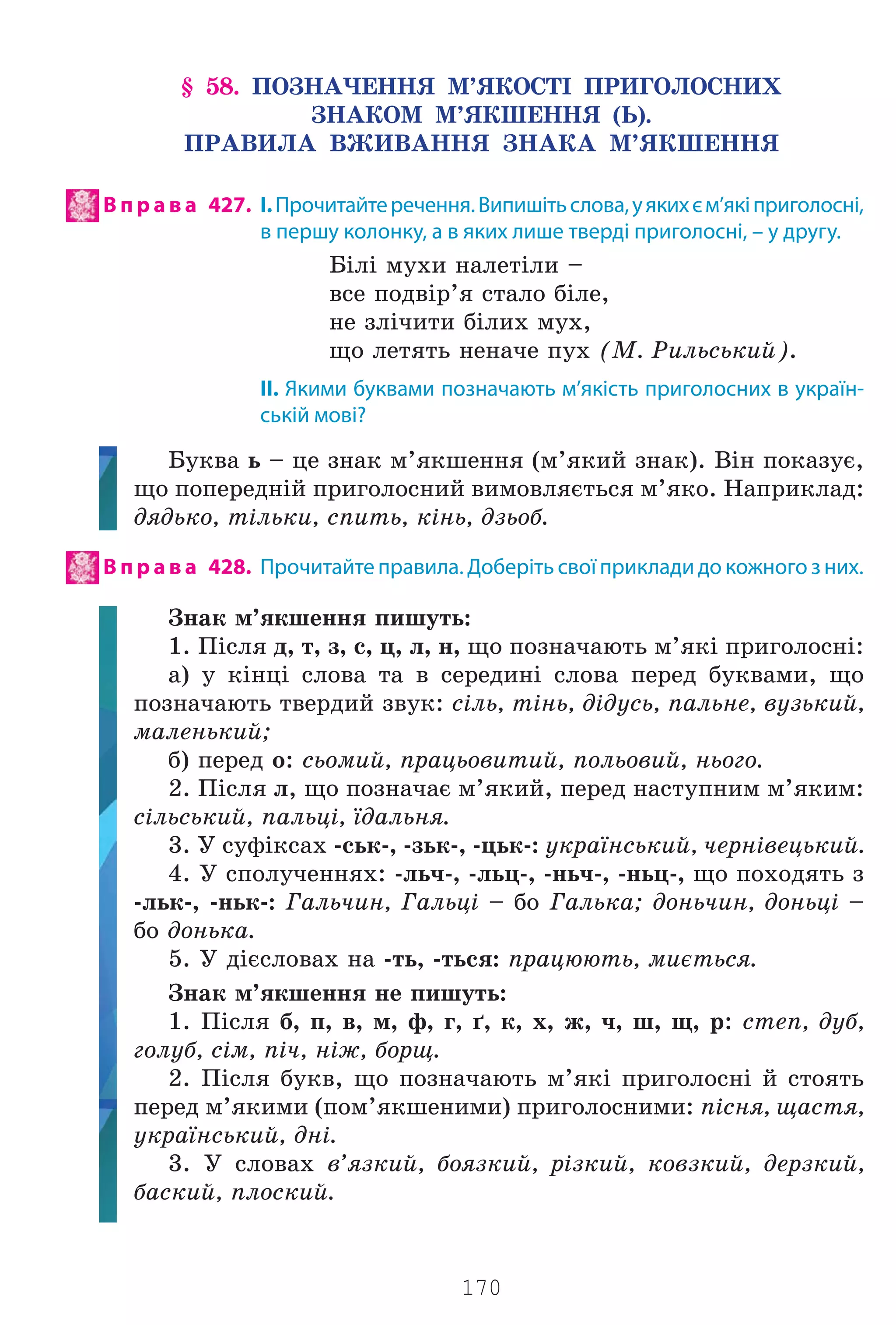 170
§ 58. ÏÎÇÍÀ×ÅÍÍß Ì’ßÊÎÑÒ² ÏÐÈÃÎËÎÑÍÈÕ
ÇÍÀÊÎÌ Ì’ßÊØÅÍÍß (Ü).
ÏÐÀÂÈËÀ ÂÆÈÂÀÍÍß ÇÍÀÊÀ Ì’ßÊØÅÍÍß
В п р а в а 427. І.Прочитайтеречення.Випишітьслова,уякихєм’якіприголосні,
в першу колонку, а в яких лише тверді приголосні, – у другу.
Á³ë³ ìóõè íàëåò³ëè –
âñå ïîäâ³ð’ÿ ñòàëî á³ëå,
íå çë³÷èòè á³ëèõ ìóõ,
ùî ëåòÿòü íåíà÷å ïóõ (Ì. Ðèëüñüêèé).
II. Якими буквами позначають м’якість приголосних в україн-
ській мові?
Áóêâà ü – öå çíàê ì’ÿêøåííÿ (ì’ÿêèé çíàê). Â³í ïîêàçóº,
ùî ïîïåðåäí³é ïðèãîëîñíèé âèìîâëÿºòüñÿ ì’ÿêî. Íàïðèêëàä:
äÿäüêî, ò³ëüêè, ñïèòü, ê³íü, äçüîá.
В п р а в а 428. Прочитайте правила. Доберіть свої приклади до кожного з них.
Çíàê ì’ÿêøåííÿ ïèøóòü:
1. Ï³ñëÿ ä, ò, ç, ñ, ö, ë, í, ùî ïîçíà÷àþòü ì’ÿê³ ïðèãîëîñí³:
à) ó ê³íö³ ñëîâà òà â ñåðåäèí³ ñëîâà ïåðåä áóêâàìè, ùî
ïîçíà÷àþòü òâåðäèé çâóê: ñ³ëü, ò³íü, ä³äóñü, ïàëüíå, âóçüêèé,
ìàëåíüêèé;
á) ïåðåä î: ñüîìèé, ïðàöüîâèòèé, ïîëüîâèé, íüîãî.
2. Ï³ñëÿ ë, ùî ïîçíà÷àº ì’ÿêèé, ïåðåä íàñòóïíèì ì’ÿêèì:
ñ³ëüñüêèé, ïàëüö³, ¿äàëüíÿ.
3. Ó ñóô³êñàõ -ñüê-, -çüê-, -öüê-: óêðà¿íñüêèé, ÷åðí³âåöüêèé.
4. Ó ñïîëó÷åííÿõ: -ëü÷-, -ëüö-, -íü÷-, -íüö-, ùî ïîõîäÿòü ç
-ëüê-, -íüê-: Ãàëü÷èí, Ãàëüö³ – áî Ãàëüêà; äîíü÷èí, äîíüö³ –
áî äîíüêà.
5. Ó ä³ºñëîâàõ íà -òü, -òüñÿ: ïðàöþþòü, ìèºòüñÿ.
Çíàê ì’ÿêøåííÿ íå ïèøóòü:
1. Ï³ñëÿ á, ï, â, ì, ô, ã, ´, ê, õ, æ, ÷, ø, ù, ð: ñòåï, äóá,
ãîëóá, ñ³ì, ï³÷, í³æ, áîðù.
2. Ï³ñëÿ áóêâ, ùî ïîçíà÷àþòü ì’ÿê³ ïðèãîëîñí³ é ñòîÿòü
ïåðåä ì’ÿêèìè (ïîì’ÿêøåíèìè) ïðèãîëîñíèìè: ï³ñíÿ, ùàñòÿ,
óêðà¿íñüêèé, äí³.
3. Ó ñëîâàõ â’ÿçêèé, áîÿçêèé, ð³çêèé, êîâçêèé, äåðçêèé,
áàñêèé, ïëîñêèé.
Право для безоплатного розміщення підручника в мережі Інтернет має
Міністерство освіти і науки України http://mon.gov.ua/ та Інститут модернізації змісту освіти https://imzo.gov.ua
 