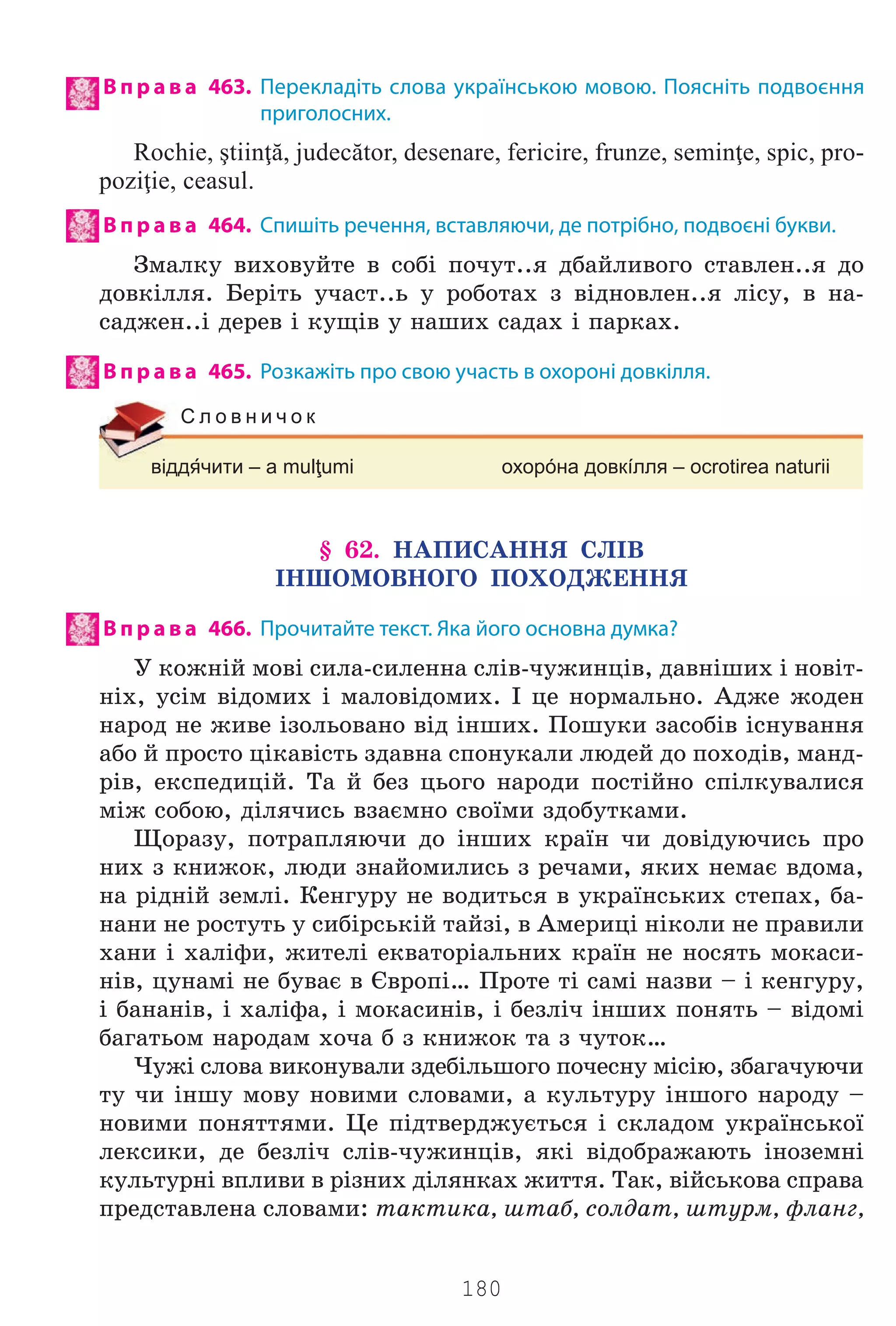 180
В п р а в а 463. Перекладіть слова українською мовою. Поясніть подвоєння
приголосних.
Rochie, ştiinţă, judecător, desenare, fericire, frunze, seminţe, spic, pro-
poziţie, ceasul.
В п р а в а 464. Спишіть речення, вставляючи, де потрібно, подвоєні букви.
Çìàëêó âèõîâóéòå â ñîá³ ïî÷óò..ÿ äáàéëèâîãî ñòàâëåí..ÿ äî
äîâê³ëëÿ. Áåð³òü ó÷àñò..ü ó ðîáîòàõ ç â³äíîâëåí..ÿ ë³ñó, â íà-
ñàäæåí..³ äåðåâ ³ êóù³â ó íàøèõ ñàäàõ ³ ïàðêàõ.
В п р а в а 465. Розкажіть про свою участь в охороні довкілля.
віддчити – a mulţumi охорóна довкíлля – ocrotirea naturii
С л о в н и ч о к
§ 62. ÍÀÏÈÑÀÍÍß ÑË²Â
²ÍØÎÌÎÂÍÎÃÎ ÏÎÕÎÄÆÅÍÍß
В п р а в а 466. Прочитайте текст. Яка його основна думка?
Ó êîæí³é ìîâ³ ñèëà-ñèëåííà ñë³â-÷óæèíö³â, äàâí³øèõ ³ íîâ³ò-
í³õ, óñ³ì â³äîìèõ ³ ìàëîâ³äîìèõ. ² öå íîðìàëüíî. Àäæå æîäåí
íàðîä íå æèâå ³çîëüîâàíî â³ä ³íøèõ. Ïîøóêè çàñîá³â ³ñíóâàííÿ
àáî é ïðîñòî ö³êàâ³ñòü çäàâíà ñïîíóêàëè ëþäåé äî ïîõîä³â, ìàíä-
ð³â, åêñïåäèö³é. Òà é áåç öüîãî íàðîäè ïîñò³éíî ñï³ëêóâàëèñÿ
ì³æ ñîáîþ, ä³ëÿ÷èñü âçàºìíî ñâî¿ìè çäîáóòêàìè.
Ùîðàçó, ïîòðàïëÿþ÷è äî ³íøèõ êðà¿í ÷è äîâ³äóþ÷èñü ïðî
íèõ ç êíèæîê, ëþäè çíàéîìèëèñü ç ðå÷àìè, ÿêèõ íåìàº âäîìà,
íà ð³äí³é çåìë³. Êåíãóðó íå âîäèòüñÿ â óêðà¿íñüêèõ ñòåïàõ, áà-
íàíè íå ðîñòóòü ó ñèá³ðñüê³é òàéç³, â Àìåðèö³ í³êîëè íå ïðàâèëè
õàíè ³ õàë³ôè, æèòåë³ åêâàòîð³àëüíèõ êðà¿í íå íîñÿòü ìîêàñè-
í³â, öóíàì³ íå áóâàº â ªâðîï³… Ïðîòå ò³ ñàì³ íàçâè – ³ êåíãóðó,
³ áàíàí³â, ³ õàë³ôà, ³ ìîêàñèí³â, ³ áåçë³÷ ³íøèõ ïîíÿòü – â³äîì³
áàãàòüîì íàðîäàì õî÷à á ç êíèæîê òà ç ÷óòîê…
×óæ³ ñëîâà âèêîíóâàëè çäåá³ëüøîãî ïî÷åñíó ì³ñ³þ, çáàãà÷óþ÷è
òó ÷è ³íøó ìîâó íîâèìè ñëîâàìè, à êóëüòóðó ³íøîãî íàðîäó –
íîâèìè ïîíÿòòÿìè. Öå ï³äòâåðäæóºòüñÿ ³ ñêëàäîì óêðà¿íñüêî¿
ëåêñèêè, äå áåçë³÷ ñë³â-÷óæèíö³â, ÿê³ â³äîáðàæàþòü ³íîçåìí³
êóëüòóðí³ âïëèâè â ð³çíèõ ä³ëÿíêàõ æèòòÿ. Òàê, â³éñüêîâà ñïðàâà
ïðåäñòàâëåíà ñëîâàìè: òàêòèêà, øòàá, ñîëäàò, øòóðì, ôëàíã,
Право для безоплатного розміщення підручника в мережі Інтернет має
Міністерство освіти і науки України http://mon.gov.ua/ та Інститут модернізації змісту освіти https://imzo.gov.ua
 