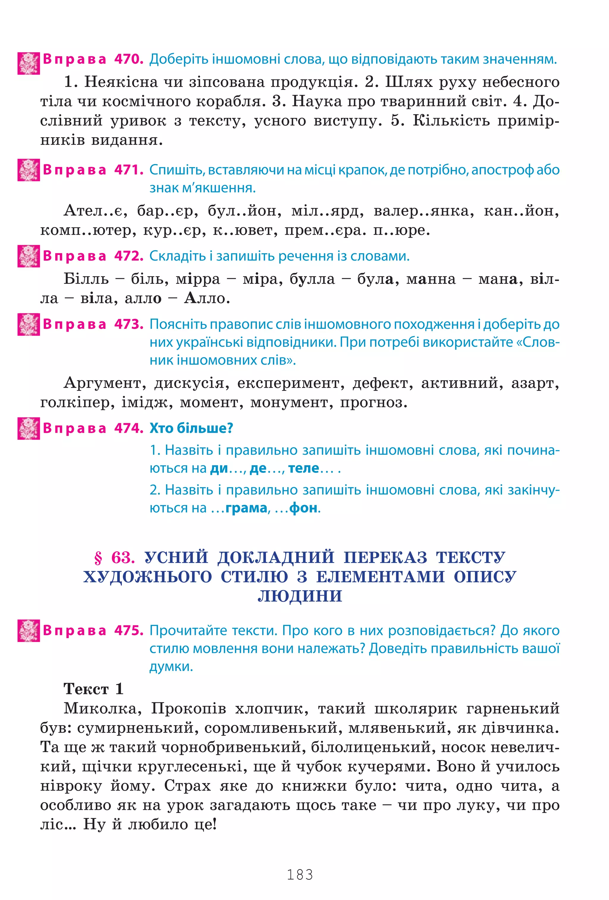 183
В п р а в а 470. Доберіть іншомовні слова, що відповідають таким значенням.
1. Íåÿê³ñíà ÷è ç³ïñîâàíà ïðîäóêö³ÿ. 2. Øëÿõ ðóõó íåáåñíîãî
ò³ëà ÷è êîñì³÷íîãî êîðàáëÿ. 3. Íàóêà ïðî òâàðèííèé ñâ³ò. 4. Äî-
ñë³âíèé óðèâîê ç òåêñòó, óñíîãî âèñòóïó. 5. Ê³ëüê³ñòü ïðèì³ð-
íèê³â âèäàííÿ.
В п р а в а 471. Спишіть,вставляючинамісцікрапок,депотрібно,апострофабо
знак м’якшення.
Àòåë..º, áàð..ºð, áóë..éîí, ì³ë..ÿðä, âàëåð..ÿíêà, êàí..éîí,
êîìï..þòåð, êóð..ºð, ê..þâåò, ïðåì..ºðà. ï..þðå.
В п р а в а 472. Складіть і запишіть речення із словами.
Á³ëëü – á³ëü, ì³ððà – ì³ðà, áóëëà – áóëà, ìàííà – ìàíà, â³ë-
ëà – â³ëà, àëëî – Àëëî.
В п р а в а 473. Поясніть правопис слів іншомовного походження і доберіть до
них українські відповідники. При потребі використайте «Слов-
ник іншомовних слів».
Àðãóìåíò, äèñêóñ³ÿ, åêñïåðèìåíò, äåôåêò, àêòèâíèé, àçàðò,
ãîëê³ïåð, ³ì³äæ, ìîìåíò, ìîíóìåíò, ïðîãíîç.
В п р а в а 474. Хто більше?
1. Назвіть і правильно запишіть іншомовні слова, які почина-
ються на ди…, де…, теле… .
2. Назвіть і правильно запишіть іншомовні слова, які закінчу-
ються на …грама, …фон.
§ 63. ÓÑÍÈÉ ÄÎÊËÀÄÍÈÉ ÏÅÐÅÊÀÇ ÒÅÊÑÒÓ
ÕÓÄÎÆÍÜÎÃÎ ÑÒÈËÞ Ç ÅËÅÌÅÍÒÀÌÈ ÎÏÈÑÓ
ËÞÄÈÍÈ
В п р а в а 475. Прочитайте тексти. Про кого в них розповідається? До якого
стилю мовлення вони належать? Доведіть правильність вашої
думки.
Òåêñò 1
Ìèêîëêà, Ïðîêîï³â õëîï÷èê, òàêèé øêîëÿðèê ãàðíåíüêèé
áóâ: ñóìèðíåíüêèé, ñîðîìëèâåíüêèé, ìëÿâåíüêèé, ÿê ä³â÷èíêà.
Òà ùå æ òàêèé ÷îðíîáðèâåíüêèé, á³ëîëèöåíüêèé, íîñîê íåâåëè÷-
êèé, ù³÷êè êðóãëåñåíüê³, ùå é ÷óáîê êó÷åðÿìè. Âîíî é ó÷èëîñü
í³âðîêó éîìó. Ñòðàõ ÿêå äî êíèæêè áóëî: ÷èòà, îäíî ÷èòà, à
îñîáëèâî ÿê íà óðîê çàãàäàþòü ùîñü òàêå – ÷è ïðî ëóêó, ÷è ïðî
ë³ñ… Íó é ëþáèëî öå!
Право для безоплатного розміщення підручника в мережі Інтернет має
Міністерство освіти і науки України http://mon.gov.ua/ та Інститут модернізації змісту освіти https://imzo.gov.ua
 