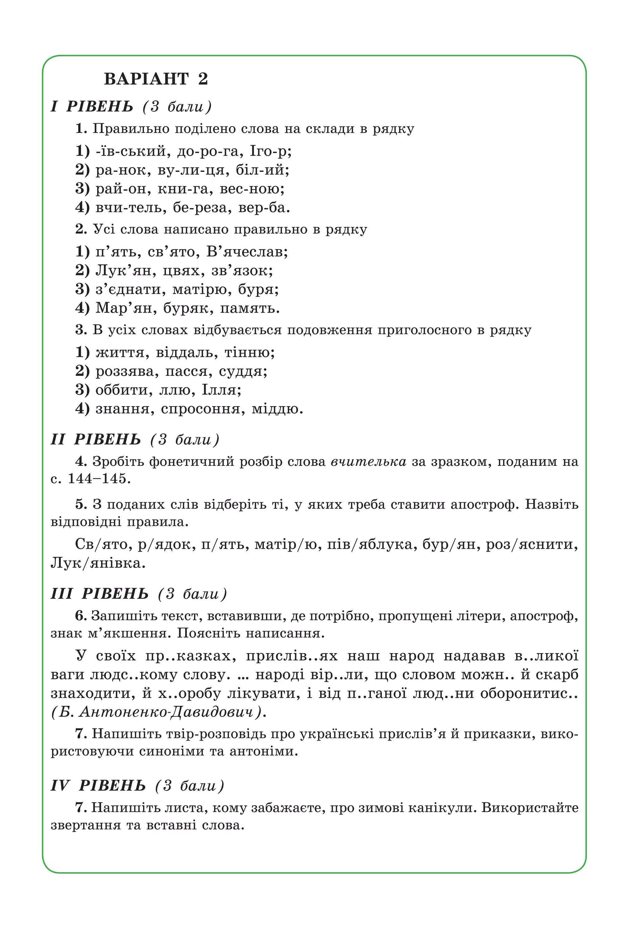 ÂÀÐ²ÀÍÒ 2
² Ð²ÂÅÍÜ (3 áàëè)
1. Ïðàâèëüíî ïîä³ëåíî ñëîâà íà ñêëàäè â ðÿäêó
1) -¿â-ñüêèé, äî-ðî-ãà, ²ãî-ð;
2) ðà-íîê, âó-ëè-öÿ, á³ë-èé;
3) ðàé-îí, êíè-ãà, âåñ-íîþ;
4) â÷è-òåëü, áå-ðåçà, âåð-áà.
2. Óñ³ ñëîâà íàïèñàíî ïðàâèëüíî â ðÿäêó
1) ï’ÿòü, ñâ’ÿòî, Â’ÿ÷åñëàâ;
2) Ëóê’ÿí, öâÿõ, çâ’ÿçîê;
3) ç’ºäíàòè, ìàò³ðþ, áóðÿ;
4) Ìàð’ÿí, áóðÿê, ïàìÿòü.
3. Â óñ³õ ñëîâàõ â³äáóâàºòüñÿ ïîäîâæåííÿ ïðèãîëîñíîãî â ðÿäêó
1) æèòòÿ, â³ääàëü, ò³ííþ;
2) ðîççÿâà, ïàññÿ, ñóääÿ;
3) îááèòè, ëëþ, ²ëëÿ;
4) çíàííÿ, ñïðîñîííÿ, ì³ääþ.
²² Ð²ÂÅÍÜ (3 áàëè)
4. Çðîá³òü ôîíåòè÷íèé ðîçá³ð ñëîâà â÷èòåëüêà çà çðàçêîì, ïîäàíèì íà
ñ. 144–145.
5. Ç ïîäàíèõ ñë³â â³äáåð³òü ò³, ó ÿêèõ òðåáà ñòàâèòè àïîñòðîô. Íàçâ³òü
â³äïîâ³äí³ ïðàâèëà.
Ñâ/ÿòî, ð/ÿäîê, ï/ÿòü, ìàò³ð/þ, ï³â/ÿáëóêà, áóð/ÿí, ðîç/ÿñíèòè,
Ëóê/ÿí³âêà.
²²² Ð²ÂÅÍÜ (3 áàëè)
6. Çàïèø³òü òåêñò, âñòàâèâøè, äå ïîòð³áíî, ïðîïóùåí³ ë³òåðè, àïîñòðîô,
çíàê ì’ÿêøåííÿ. Ïîÿñí³òü íàïèñàííÿ.
Ó ñâî¿õ ïð..êàçêàõ, ïðèñë³â..ÿõ íàø íàðîä íàäàâàâ â..ëèêî¿
âàãè ëþäñ..êîìó ñëîâó. … íàðîä³ â³ð..ëè, ùî ñëîâîì ìîæí.. é ñêàðá
çíàõîäèòè, é õ..îðîáó ë³êóâàòè, ³ â³ä ï..ãàíî¿ ëþä..íè îáîðîíèòèñ..
(Á. Àíòîíåíêî-Äàâèäîâè÷).
7. Íàïèø³òü òâ³ð-ðîçïîâ³äü ïðî óêðà¿íñüê³ ïðèñë³â’ÿ é ïðèêàçêè, âèêî-
ðèñòîâóþ÷è ñèíîí³ìè òà àíòîí³ìè.
²V Ð²ÂÅÍÜ (3 áàëè)
7. Íàïèø³òü ëèñòà, êîìó çàáàæàºòå, ïðî çèìîâ³ êàí³êóëè. Âèêîðèñòàéòå
çâåðòàííÿ òà âñòàâí³ ñëîâà.
Право для безоплатного розміщення підручника в мережі Інтернет має
Міністерство освіти і науки України http://mon.gov.ua/ та Інститут модернізації змісту освіти https://imzo.gov.ua
 