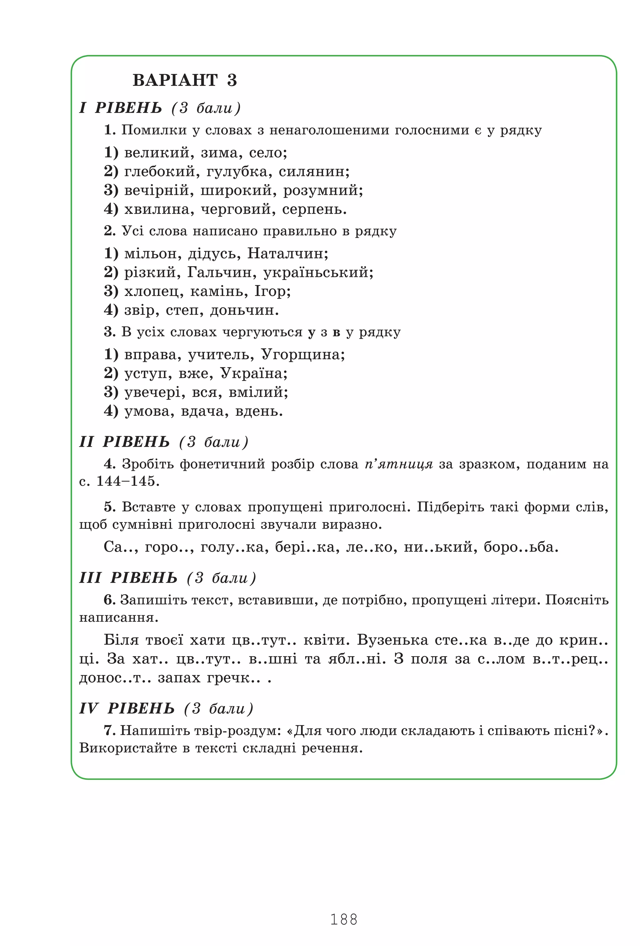 188
ÂÀÐ²ÀÍÒ 3
² Ð²ÂÅÍÜ (3 áàëè)
1. Ïîìèëêè ó ñëîâàõ ç íåíàãîëîøåíèìè ãîëîñíèìè º ó ðÿäêó
1) âåëèêèé, çèìà, ñåëî;
2) ãëåáîêèé, ãóëóáêà, ñèëÿíèí;
3) âå÷³ðí³é, øèðîêèé, ðîçóìíèé;
4) õâèëèíà, ÷åðãîâèé, ñåðïåíü.
2. Óñ³ ñëîâà íàïèñàíî ïðàâèëüíî â ðÿäêó
1) ì³ëüîí, ä³äóñü, Íàòàë÷èí;
2) ð³çêèé, Ãàëü÷èí, óêðà¿íüñüêèé;
3) õëîïåö, êàì³íü, ²ãîð;
4) çâ³ð, ñòåï, äîíü÷èí.
3. Â óñ³õ ñëîâàõ ÷åðãóþòüñÿ ó ç â ó ðÿäêó
1) âïðàâà, ó÷èòåëü, Óãîðùèíà;
2) óñòóï, âæå, Óêðà¿íà;
3) óâå÷åð³, âñÿ, âì³ëèé;
4) óìîâà, âäà÷à, âäåíü.
²² Ð²ÂÅÍÜ (3 áàëè)
4. Çðîá³òü ôîíåòè÷íèé ðîçá³ð ñëîâà ï’ÿòíèöÿ çà çðàçêîì, ïîäàíèì íà
ñ. 144–145.
5. Âñòàâòå ó ñëîâàõ ïðîïóùåí³ ïðèãîëîñí³. Ï³äáåð³òü òàê³ ôîðìè ñë³â,
ùîá ñóìí³âí³ ïðèãîëîñí³ çâó÷àëè âèðàçíî.
Ñà.., ãîðî.., ãîëó..êà, áåð³..êà, ëå..êî, íè..üêèé, áîðî..üáà.
²²² Ð²ÂÅÍÜ (3 áàëè)
6. Çàïèø³òü òåêñò, âñòàâèâøè, äå ïîòð³áíî, ïðîïóùåí³ ë³òåðè. Ïîÿñí³òü
íàïèñàííÿ.
Á³ëÿ òâîº¿ õàòè öâ..òóò.. êâ³òè. Âóçåíüêà ñòå..êà â..äå äî êðèí..
ö³. Çà õàò.. öâ..òóò.. â..øí³ òà ÿáë..í³. Ç ïîëÿ çà ñ..ëîì â..ò..ðåö..
äîíîñ..ò.. çàïàõ ãðå÷ê.. .
²V Ð²ÂÅÍÜ (3 áàëè)
7. Íàïèø³òü òâ³ð-ðîçäóì: «Äëÿ ÷îãî ëþäè ñêëàäàþòü ³ ñï³âàþòü ï³ñí³?».
Âèêîðèñòàéòå â òåêñò³ ñêëàäí³ ðå÷åííÿ.
Право для безоплатного розміщення підручника в мережі Інтернет має
Міністерство освіти і науки України http://mon.gov.ua/ та Інститут модернізації змісту освіти https://imzo.gov.ua
 