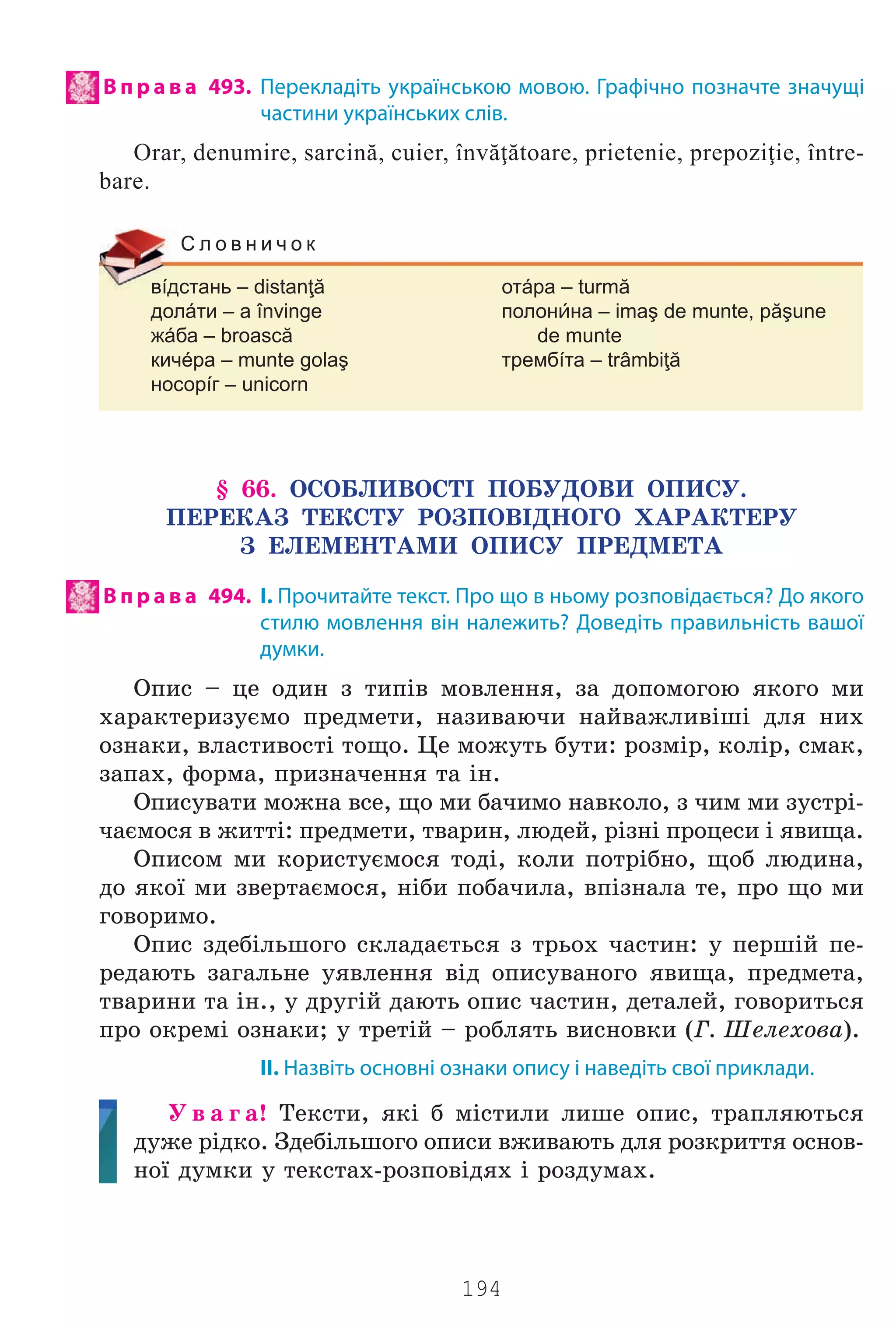 194
В п р а в а 493. Перекладіть українською мовою. Графічно позначте значущі
частини українських слів.
Orar, denumire, sarcină, cuier, învăţătoare, prietenie, prepoziţie, între-
bare.
вíдстань – distanţă отáра – turmă
долáти – a învinge полонна – imaş de munte, păşune
жáба – broască de munte
кичéра – munte golaş трембíта – trâmbiţă
носорíг – unicorn
С л о в н и ч о к
§ 66. ÎÑÎÁËÈÂÎÑÒ² ÏÎÁÓÄÎÂÈ ÎÏÈÑÓ.
ÏÅÐÅÊÀÇ ÒÅÊÑÒÓ ÐÎÇÏÎÂ²ÄÍÎÃÎ ÕÀÐÀÊÒÅÐÓ
Ç ÅËÅÌÅÍÒÀÌÈ ÎÏÈÑÓ ÏÐÅÄÌÅÒÀ
В п р а в а 494. І. Прочитайте текст. Про що в ньому розповідається? До якого
стилю мовлення він належить? Доведіть правильність вашої
думки.
Îïèñ – öå îäèí ç òèï³â ìîâëåííÿ, çà äîïîìîãîþ ÿêîãî ìè
õàðàêòåðèçóºìî ïðåäìåòè, íàçèâàþ÷è íàéâàæëèâ³ø³ äëÿ íèõ
îçíàêè, âëàñòèâîñò³ òîùî. Öå ìîæóòü áóòè: ðîçì³ð, êîë³ð, ñìàê,
çàïàõ, ôîðìà, ïðèçíà÷åííÿ òà ³í.
Îïèñóâàòè ìîæíà âñå, ùî ìè áà÷èìî íàâêîëî, ç ÷èì ìè çóñòð³-
÷àºìîñÿ â æèòò³: ïðåäìåòè, òâàðèí, ëþäåé, ð³çí³ ïðîöåñè ³ ÿâèùà.
Îïèñîì ìè êîðèñòóºìîñÿ òîä³, êîëè ïîòð³áíî, ùîá ëþäèíà,
äî ÿêî¿ ìè çâåðòàºìîñÿ, í³áè ïîáà÷èëà, âï³çíàëà òå, ïðî ùî ìè
ãîâîðèìî.
Îïèñ çäåá³ëüøîãî ñêëàäàºòüñÿ ç òðüîõ ÷àñòèí: ó ïåðø³é ïå-
ðåäàþòü çàãàëüíå óÿâëåííÿ â³ä îïèñóâàíîãî ÿâèùà, ïðåäìåòà,
òâàðèíè òà ³í., ó äðóã³é äàþòü îïèñ ÷àñòèí, äåòàëåé, ãîâîðèòüñÿ
ïðî îêðåì³ îçíàêè; ó òðåò³é – ðîáëÿòü âèñíîâêè (Ã. Øåëåõîâà).
ІІ. Назвіть основні ознаки опису і наведіть свої приклади.
Ó â à ã à! Òåêñòè, ÿê³ á ì³ñòèëè ëèøå îïèñ, òðàïëÿþòüñÿ
äóæå ð³äêî. Çäåá³ëüøîãî îïèñè âæèâàþòü äëÿ ðîçêðèòòÿ îñíîâ-
íî¿ äóìêè ó òåêñòàõ-ðîçïîâ³äÿõ ³ ðîçäóìàõ.
Право для безоплатного розміщення підручника в мережі Інтернет має
Міністерство освіти і науки України http://mon.gov.ua/ та Інститут модернізації змісту освіти https://imzo.gov.ua
 