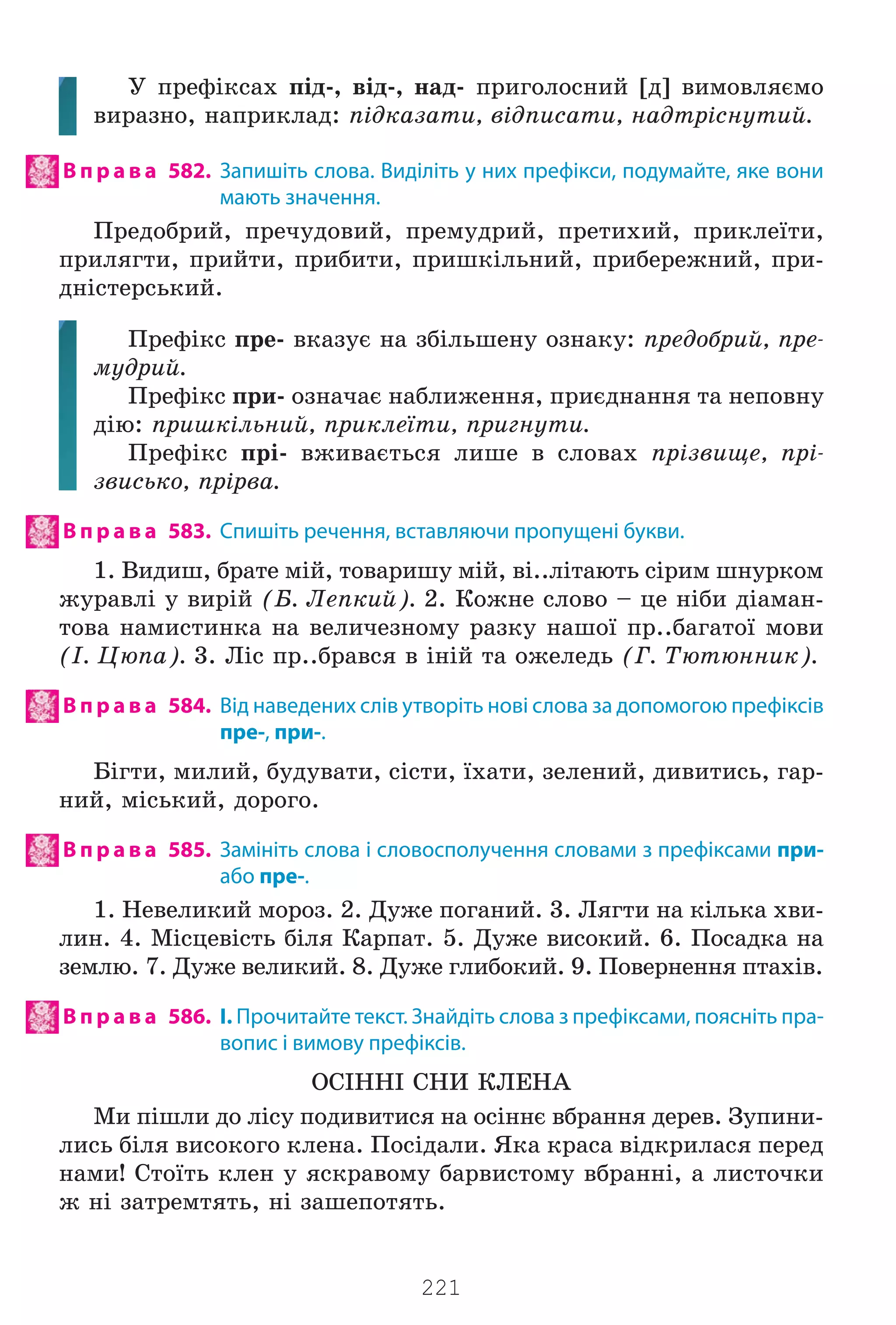 221
Ó ïðåô³êñàõ ï³ä-, â³ä-, íàä- ïðèãîëîñíèé [ä] âèìîâëÿºìî
âèðàçíî, íàïðèêëàä: ï³äêàçàòè, â³äïèñàòè, íàäòð³ñíóòèé.
В п р а в а 582. Запишіть слова. Виділіть у них префікси, подумайте, яке вони
мають значення.
Ïðåäîáðèé, ïðå÷óäîâèé, ïðåìóäðèé, ïðåòèõèé, ïðèêëå¿òè,
ïðèëÿãòè, ïðèéòè, ïðèáèòè, ïðèøê³ëüíèé, ïðèáåðåæíèé, ïðè-
äí³ñòåðñüêèé.
Ïðåô³êñ ïðå- âêàçóº íà çá³ëüøåíó îçíàêó: ïðåäîáðèé, ïðå-
ìóäðèé.
Ïðåô³êñ ïðè- îçíà÷àº íàáëèæåííÿ, ïðèºäíàííÿ òà íåïîâíó
ä³þ: ïðèøê³ëüíèé, ïðèêëå¿òè, ïðèãíóòè.
Ïðåô³êñ ïð³- âæèâàºòüñÿ ëèøå â ñëîâàõ ïð³çâèùå, ïð³-
çâèñüêî, ïð³ðâà.
В п р а в а 583. Спишіть речення, вставляючи пропущені букви.
1. Âèäèø, áðàòå ì³é, òîâàðèøó ì³é, â³..ë³òàþòü ñ³ðèì øíóðêîì
æóðàâë³ ó âèð³é (Á. Ëåïêèé). 2. Êîæíå ñëîâî – öå í³áè ä³àìàí-
òîâà íàìèñòèíêà íà âåëè÷åçíîìó ðàçêó íàøî¿ ïð..áàãàòî¿ ìîâè
(². Öþïà). 3. Ë³ñ ïð..áðàâñÿ â ³í³é òà îæåëåäü (Ã. Òþòþííèê).
В п р а в а 584. Від наведених слів утворіть нові слова за допомогою префіксів
пре-, при-.
Á³ãòè, ìèëèé, áóäóâàòè, ñ³ñòè, ¿õàòè, çåëåíèé, äèâèòèñü, ãàð-
íèé, ì³ñüêèé, äîðîãî.
В п р а в а 585. Замініть слова і словосполучення словами з префіксами при-
або пре-.
1. Íåâåëèêèé ìîðîç. 2. Äóæå ïîãàíèé. 3. Ëÿãòè íà ê³ëüêà õâè-
ëèí. 4. Ì³ñöåâ³ñòü á³ëÿ Êàðïàò. 5. Äóæå âèñîêèé. 6. Ïîñàäêà íà
çåìëþ. 7. Äóæå âåëèêèé. 8. Äóæå ãëèáîêèé. 9. Ïîâåðíåííÿ ïòàõ³â.
В п р а в а 586. І. Прочитайте текст. Знайдіть слова з префіксами, поясніть пра-
вопис і вимову префіксів.
ÎÑ²ÍÍ² ÑÍÈ ÊËÅÍÀ
Ìè ï³øëè äî ë³ñó ïîäèâèòèñÿ íà îñ³ííº âáðàííÿ äåðåâ. Çóïèíè-
ëèñü á³ëÿ âèñîêîãî êëåíà. Ïîñ³äàëè. ßêà êðàñà â³äêðèëàñÿ ïåðåä
íàìè! Ñòî¿òü êëåí ó ÿñêðàâîìó áàðâèñòîìó âáðàíí³, à ëèñòî÷êè
æ í³ çàòðåìòÿòü, í³ çàøåïîòÿòü.
Право для безоплатного розміщення підручника в мережі Інтернет має
Міністерство освіти і науки України http://mon.gov.ua/ та Інститут модернізації змісту освіти https://imzo.gov.ua
 