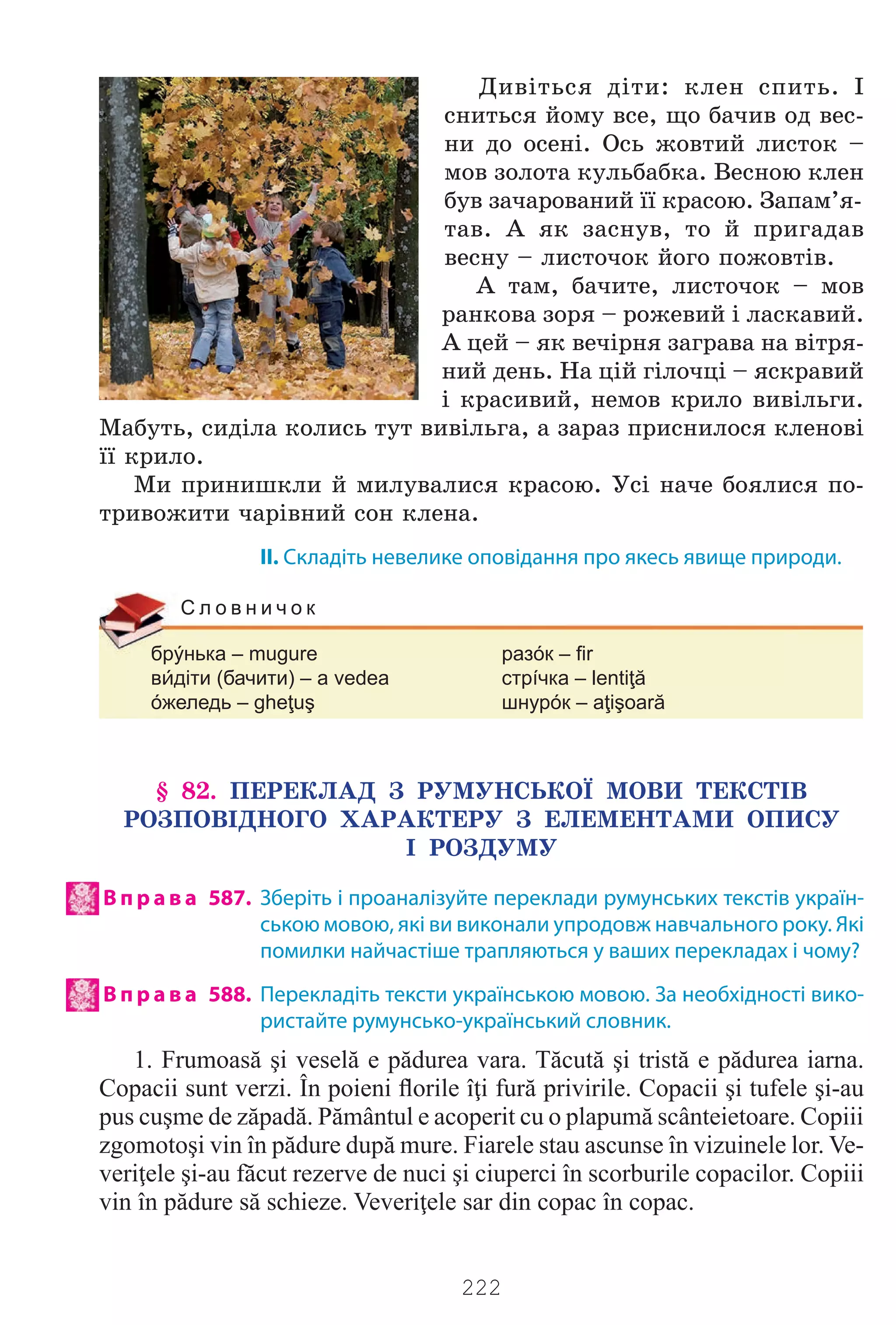 222
Äèâ³òüñÿ ä³òè: êëåí ñïèòü. ²
ñíèòüñÿ éîìó âñå, ùî áà÷èâ îä âåñ-
íè äî îñåí³. Îñü æîâòèé ëèñòîê –
ìîâ çîëîòà êóëüáàáêà. Âåñíîþ êëåí
áóâ çà÷àðîâàíèé ¿¿ êðàñîþ. Çàïàì’ÿ-
òàâ. À ÿê çàñíóâ, òî é ïðèãàäàâ
âåñíó – ëèñòî÷îê éîãî ïîæîâò³â.
À òàì, áà÷èòå, ëèñòî÷îê – ìîâ
ðàíêîâà çîðÿ – ðîæåâèé ³ ëàñêàâèé.
À öåé – ÿê âå÷³ðíÿ çàãðàâà íà â³òðÿ-
íèé äåíü. Íà ö³é ã³ëî÷ö³ – ÿñêðàâèé
³ êðàñèâèé, íåìîâ êðèëî âèâ³ëüãè.
Ìàáóòü, ñèä³ëà êîëèñü òóò âèâ³ëüãà, à çàðàç ïðèñíèëîñÿ êëåíîâ³
¿¿ êðèëî.
Ìè ïðèíèøêëè é ìèëóâàëèñÿ êðàñîþ. Óñ³ íà÷å áîÿëèñÿ ïî-
òðèâîæèòè ÷àð³âíèé ñîí êëåíà.
II. Складіть невелике оповідання про якесь явище природи.
брýнька – mugure разóк – fir
вдіти (бачити) – a vedea стрíчка – lentiţă
óжеледь – gheţuş шнурóк – aţişoară
С л о в н и ч о к
§ 82. ÏÅÐÅÊËÀÄ Ç ÐÓÌÓÍÑÜÊÎ¯ ÌÎÂÈ ÒÅÊÑÒ²Â
ÐÎÇÏÎÂ²ÄÍÎÃÎ ÕÀÐÀÊÒÅÐÓ Ç ÅËÅÌÅÍÒÀÌÈ ÎÏÈÑÓ
² ÐÎÇÄÓÌÓ
В п р а в а 587. Зберіть і проаналізуйте переклади румунських текстів україн-
ською мовою, які ви виконали упродовж навчального року. Які
помилки найчастіше трапляються у ваших перекладах і чому?
В п р а в а 588. Перекладіть тексти українською мовою. За необхідності вико-
ристайте румунсько-український словник.
1. Frumoasă şi veselă e pădurea vara. Tăcută şi tristă e pădurea iarna.
Copacii sunt verzi. În poieni ﬂorile îţi fură privirile. Copacii şi tufele şi-au
pus cuşme de zăpadă. Pământul e acoperit cu o plapumă scânteietoare. Copiii
zgomotoşi vin în pădure după mure. Fiarele stau ascunse în vizuinele lor. Ve-
veriţele şi-au făcut rezerve de nuci şi ciuperci în scorburile copacilor. Copiii
vin în pădure să schieze. Veveriţele sar din copac în copac.
Право для безоплатного розміщення підручника в мережі Інтернет має
Міністерство освіти і науки України http://mon.gov.ua/ та Інститут модернізації змісту освіти https://imzo.gov.ua
 