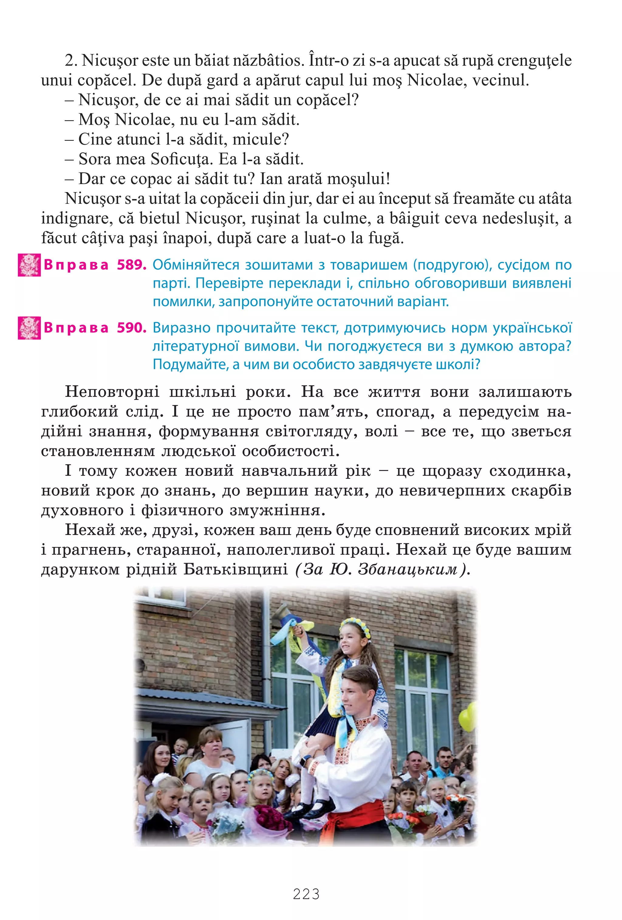 223
2. Nicuşor este un băiat năzbâtios. Într-o zi s-a apucat să rupă crenguţele
unui copăcel. De după gard a apărut capul lui moş Nicolae, vecinul.
– Nicuşor, de ce ai mai sădit un copăcel?
– Moş Nicolae, nu eu l-am sădit.
– Cine atunci l-a sădit, micule?
– Sora mea Soﬁcuţa. Ea l-a sădit.
– Dar ce copac ai sădit tu? Ian arată moşului!
Nicuşor s-a uitat la copăceii din jur, dar ei au început să freamăte cu atâta
indignare, că bietul Nicuşor, ruşinat la culme, a bâiguit ceva nedesluşit, a
făcut câţiva paşi înapoi, după care a luat-o la fugă.
В п р а в а 589. Обміняйтеся зошитами з товаришем (подругою), сусідом по
парті. Перевірте переклади і, спільно обговоривши виявлені
помилки, запропонуйте остаточний варіант.
В п р а в а 590. Виразно прочитайте текст, дотримуючись норм української
літературної вимови. Чи погоджуєтеся ви з думкою автора?
Подумайте, а чим ви особисто завдячуєте школі?
Íåïîâòîðí³ øê³ëüí³ ðîêè. Íà âñå æèòòÿ âîíè çàëèøàþòü
ãëèáîêèé ñë³ä. ² öå íå ïðîñòî ïàì’ÿòü, ñïîãàä, à ïåðåäóñ³ì íà-
ä³éí³ çíàííÿ, ôîðìóâàííÿ ñâ³òîãëÿäó, âîë³ – âñå òå, ùî çâåòüñÿ
ñòàíîâëåííÿì ëþäñüêî¿ îñîáèñòîñò³.
² òîìó êîæåí íîâèé íàâ÷àëüíèé ð³ê – öå ùîðàçó ñõîäèíêà,
íîâèé êðîê äî çíàíü, äî âåðøèí íàóêè, äî íåâè÷åðïíèõ ñêàðá³â
äóõîâíîãî ³ ô³çè÷íîãî çìóæí³ííÿ.
Íåõàé æå, äðóç³, êîæåí âàø äåíü áóäå ñïîâíåíèé âèñîêèõ ìð³é
³ ïðàãíåíü, ñòàðàííî¿, íàïîëåãëèâî¿ ïðàö³. Íåõàé öå áóäå âàøèì
äàðóíêîì ð³äí³é Áàòüê³âùèí³ (Çà Þ. Çáàíàöüêèì).
Право для безоплатного розміщення підручника в мережі Інтернет має
Міністерство освіти і науки України http://mon.gov.ua/ та Інститут модернізації змісту освіти https://imzo.gov.ua
 