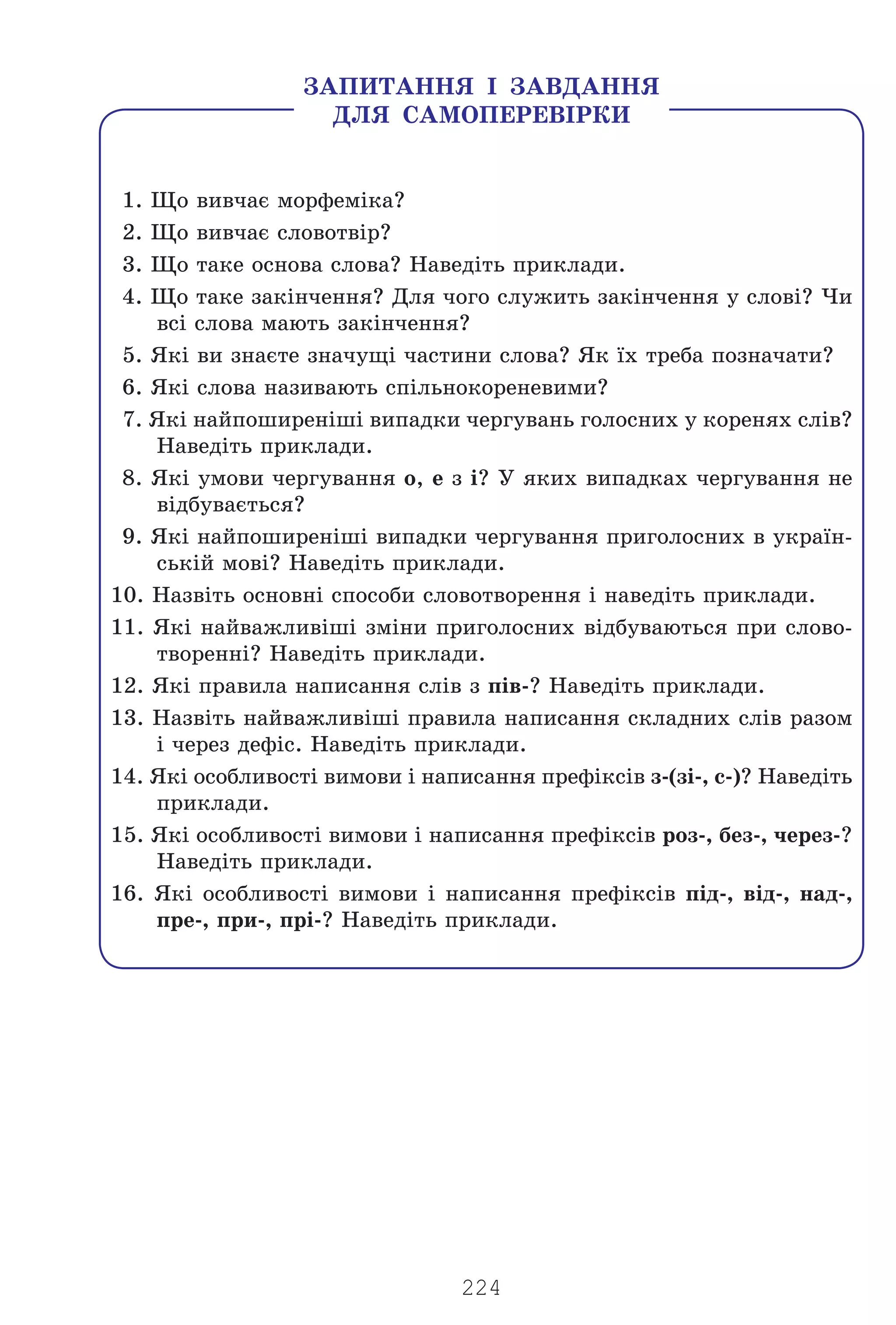 224
1. Ùî âèâ÷àº ìîðôåì³êà?
2. Ùî âèâ÷àº ñëîâîòâ³ð?
3. Ùî òàêå îñíîâà ñëîâà? Íàâåä³òü ïðèêëàäè.
4. Ùî òàêå çàê³í÷åííÿ? Äëÿ ÷îãî ñëóæèòü çàê³í÷åííÿ ó ñëîâ³? ×è
âñ³ ñëîâà ìàþòü çàê³í÷åííÿ?
5. ßê³ âè çíàºòå çíà÷óù³ ÷àñòèíè ñëîâà? ßê ¿õ òðåáà ïîçíà÷àòè?
6. ßê³ ñëîâà íàçèâàþòü ñï³ëüíîêîðåíåâèìè?
7. ßê³ íàéïîøèðåí³ø³ âèïàäêè ÷åðãóâàíü ãîëîñíèõ ó êîðåíÿõ ñë³â?
Íàâåä³òü ïðèêëàäè.
8. ßê³ óìîâè ÷åðãóâàííÿ î, å ç ³? Ó ÿêèõ âèïàäêàõ ÷åðãóâàííÿ íå
â³äáóâàºòüñÿ?
9. ßê³ íàéïîøèðåí³ø³ âèïàäêè ÷åðãóâàííÿ ïðèãîëîñíèõ â óêðà¿í-
ñüê³é ìîâ³? Íàâåä³òü ïðèêëàäè.
10. Íàçâ³òü îñíîâí³ ñïîñîáè ñëîâîòâîðåííÿ ³ íàâåä³òü ïðèêëàäè.
11. ßê³ íàéâàæëèâ³ø³ çì³íè ïðèãîëîñíèõ â³äáóâàþòüñÿ ïðè ñëîâî-
òâîðåíí³? Íàâåä³òü ïðèêëàäè.
12. ßê³ ïðàâèëà íàïèñàííÿ ñë³â ç ï³â-? Íàâåä³òü ïðèêëàäè.
13. Íàçâ³òü íàéâàæëèâ³ø³ ïðàâèëà íàïèñàííÿ ñêëàäíèõ ñë³â ðàçîì
³ ÷åðåç äåô³ñ. Íàâåä³òü ïðèêëàäè.
14. ßê³ îñîáëèâîñò³ âèìîâè ³ íàïèñàííÿ ïðåô³êñ³â ç-(ç³-, ñ-)? Íàâåä³òü
ïðèêëàäè.
15. ßê³ îñîáëèâîñò³ âèìîâè ³ íàïèñàííÿ ïðåô³êñ³â ðîç-, áåç-, ÷åðåç-?
Íàâåä³òü ïðèêëàäè.
16. ßê³ îñîáëèâîñò³ âèìîâè ³ íàïèñàííÿ ïðåô³êñ³â ï³ä-, â³ä-, íàä-,
ïðå-, ïðè-, ïð³-? Íàâåä³òü ïðèêëàäè.
ÇÀÏÈÒÀÍÍß ² ÇÀÂÄÀÍÍß
ÄËß ÑÀÌÎÏÅÐÅÂ²ÐÊÈ
Право для безоплатного розміщення підручника в мережі Інтернет має
Міністерство освіти і науки України http://mon.gov.ua/ та Інститут модернізації змісту освіти https://imzo.gov.ua
 
