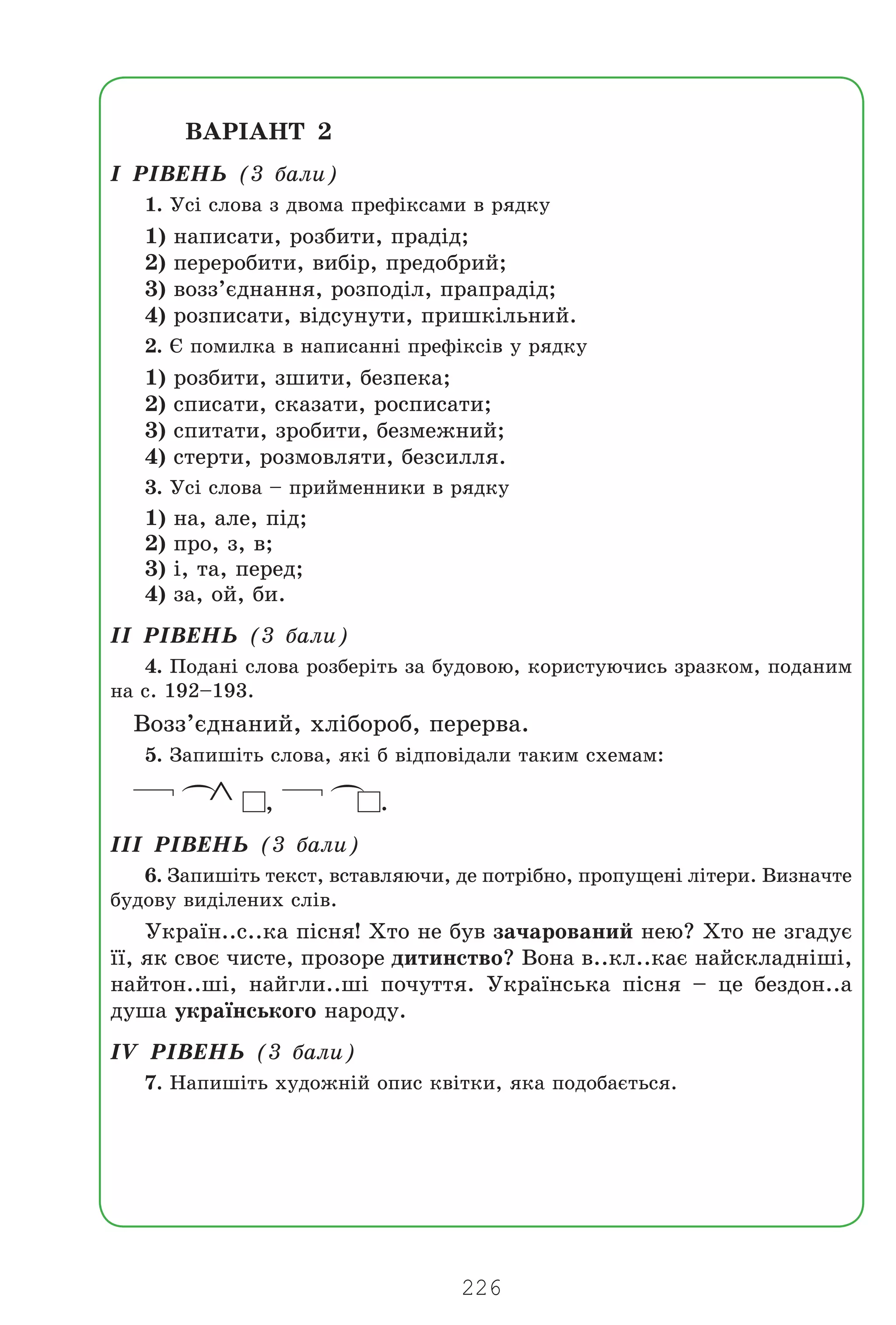 226
ÂÀÐ²ÀÍÒ 2
² Ð²ÂÅÍÜ (3 áàëè)
1. Óñ³ ñëîâà ç äâîìà ïðåô³êñàìè â ðÿäêó
1) íàïèñàòè, ðîçáèòè, ïðàä³ä;
2) ïåðåðîáèòè, âèá³ð, ïðåäîáðèé;
3) âîçç’ºäíàííÿ, ðîçïîä³ë, ïðàïðàä³ä;
4) ðîçïèñàòè, â³äñóíóòè, ïðèøê³ëüíèé.
2. ª ïîìèëêà â íàïèñàíí³ ïðåô³êñ³â ó ðÿäêó
1) ðîçáèòè, çøèòè, áåçïåêà;
2) ñïèñàòè, ñêàçàòè, ðîñïèñàòè;
3) ñïèòàòè, çðîáèòè, áåçìåæíèé;
4) ñòåðòè, ðîçìîâëÿòè, áåçñèëëÿ.
3. Óñ³ ñëîâà – ïðèéìåííèêè â ðÿäêó
1) íà, àëå, ï³ä;
2) ïðî, ç, â;
3) ³, òà, ïåðåä;
4) çà, îé, áè.
²² Ð²ÂÅÍÜ (3 áàëè)
4. Ïîäàí³ ñëîâà ðîçáåð³òü çà áóäîâîþ, êîðèñòóþ÷èñü çðàçêîì, ïîäàíèì
íà ñ. 192–193.
Âîçç’ºäíàíèé, õë³áîðîá, ïåðåðâà.
5. Çàïèø³òü ñëîâà, ÿê³ á â³äïîâ³äàëè òàêèì ñõåìàì:
(
∧ ,
(
.
²²² Ð²ÂÅÍÜ (3 áàëè)
6. Çàïèø³òü òåêñò, âñòàâëÿþ÷è, äå ïîòð³áíî, ïðîïóùåí³ ë³òåðè. Âèçíà÷òå
áóäîâó âèä³ëåíèõ ñë³â.
Óêðà¿í..ñ..êà ï³ñíÿ! Õòî íå áóâ çà÷àðîâàíèé íåþ? Õòî íå çãàäóº
¿¿, ÿê ñâîº ÷èñòå, ïðîçîðå äèòèíñòâî? Âîíà â..êë..êàº íàéñêëàäí³ø³,
íàéòîí..ø³, íàéãëè..ø³ ïî÷óòòÿ. Óêðà¿íñüêà ï³ñíÿ – öå áåçäîí..à
äóøà óêðà¿íñüêîãî íàðîäó.
²V Ð²ÂÅÍÜ (3 áàëè)
7. Íàïèø³òü õóäîæí³é îïèñ êâ³òêè, ÿêà ïîäîáàºòüñÿ.
Право для безоплатного розміщення підручника в мережі Інтернет має
Міністерство освіти і науки України http://mon.gov.ua/ та Інститут модернізації змісту освіти https://imzo.gov.ua
 
