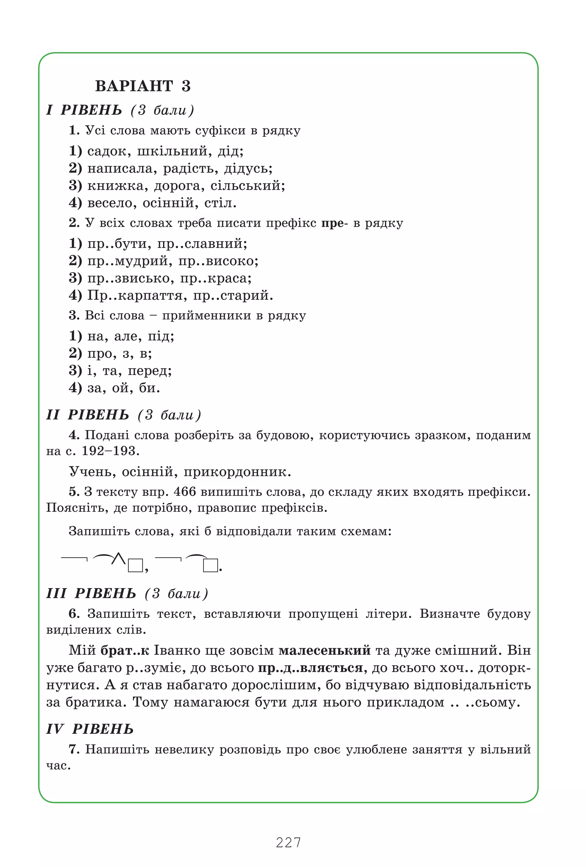 227
ÂÀÐ²ÀÍÒ 3
² Ð²ÂÅÍÜ (3 áàëè)
1. Óñ³ ñëîâà ìàþòü ñóô³êñè â ðÿäêó
1) ñàäîê, øê³ëüíèé, ä³ä;
2) íàïèñàëà, ðàä³ñòü, ä³äóñü;
3) êíèæêà, äîðîãà, ñ³ëüñüêèé;
4) âåñåëî, îñ³íí³é, ñò³ë.
2. Ó âñ³õ ñëîâàõ òðåáà ïèñàòè ïðåô³êñ ïðå- â ðÿäêó
1) ïð..áóòè, ïð..ñëàâíèé;
2) ïð..ìóäðèé, ïð..âèñîêî;
3) ïð..çâèñüêî, ïð..êðàñà;
4) Ïð..êàðïàòòÿ, ïð..ñòàðèé.
3. Âñ³ ñëîâà – ïðèéìåííèêè â ðÿäêó
1) íà, àëå, ï³ä;
2) ïðî, ç, â;
3) ³, òà, ïåðåä;
4) çà, îé, áè.
²² Ð²ÂÅÍÜ (3 áàëè)
4. Ïîäàí³ ñëîâà ðîçáåð³òü çà áóäîâîþ, êîðèñòóþ÷èñü çðàçêîì, ïîäàíèì
íà ñ. 192–193.
Ó÷åíü, îñ³íí³é, ïðèêîðäîííèê.
5. Ç òåêñòó âïð. 466 âèïèø³òü ñëîâà, äî ñêëàäó ÿêèõ âõîäÿòü ïðåô³êñè.
Ïîÿñí³òü, äå ïîòð³áíî, ïðàâîïèñ ïðåô³êñ³â.
Çàïèø³òü ñëîâà, ÿê³ á â³äïîâ³äàëè òàêèì ñõåìàì:
(
∧ ,
(
.
²²² Ð²ÂÅÍÜ (3 áàëè)
6. Çàïèø³òü òåêñò, âñòàâëÿþ÷è ïðîïóùåí³ ë³òåðè. Âèçíà÷òå áóäîâó
âèä³ëåíèõ ñë³â.
Ì³é áðàò..ê ²âàíêî ùå çîâñ³ì ìàëåñåíüêèé òà äóæå ñì³øíèé. Â³í
óæå áàãàòî ð..çóì³º, äî âñüîãî ïð..ä..âëÿºòüñÿ, äî âñüîãî õî÷.. äîòîðê-
íóòèñÿ. À ÿ ñòàâ íàáàãàòî äîðîñë³øèì, áî â³ä÷óâàþ â³äïîâ³äàëüí³ñòü
çà áðàòèêà. Òîìó íàìàãàþñÿ áóòè äëÿ íüîãî ïðèêëàäîì .. ..ñüîìó.
²V Ð²ÂÅÍÜ
7. Íàïèø³òü íåâåëèêó ðîçïîâ³äü ïðî ñâîº óëþáëåíå çàíÿòòÿ ó â³ëüíèé
÷àñ.
Право для безоплатного розміщення підручника в мережі Інтернет має
Міністерство освіти і науки України http://mon.gov.ua/ та Інститут модернізації змісту освіти https://imzo.gov.ua
 