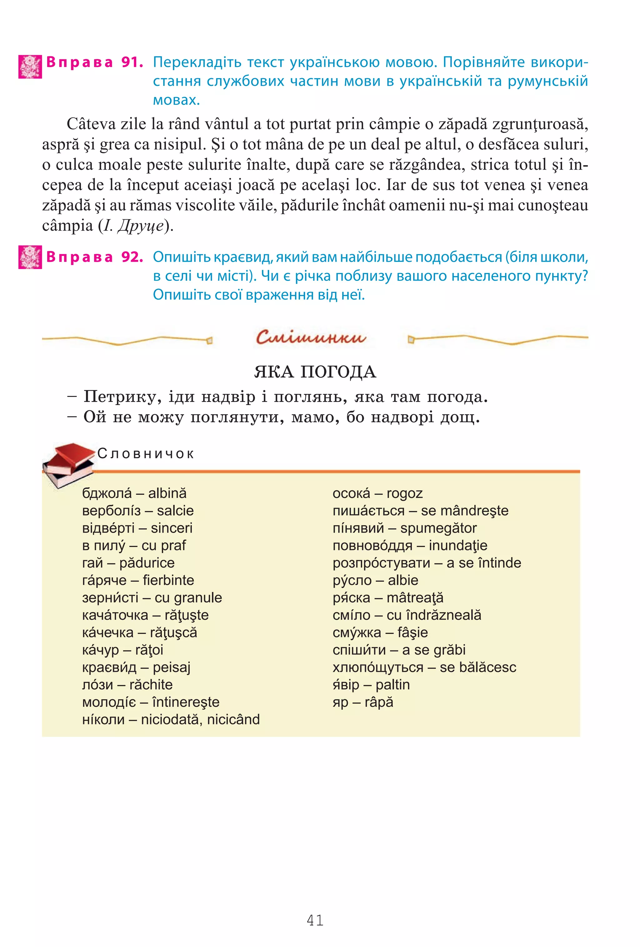 41
В п р а в а 91. Перекладіть текст українською мовою. Порівняйте викори-
стання службових частин мови в українській та румунській
мовах.
Câteva zile la rând vântul a tot purtat prin câmpie o zăpadă zgrunţuroasă,
aspră şi grea ca nisipul. Şi o tot mâna de pe un deal pe altul, o desfăcea suluri,
o culca moale peste sulurite înalte, după care se răzgândea, strica totul şi în-
cepea de la început aceiaşi joacă pe acelaşi loc. Iar de sus tot venea şi venea
zăpadă şi au rămas viscolite văile, pădurile închât oamenii nu-şi mai cunoşteau
câmpia (І. Друце).
В п р а в а 92. Опишіть краєвид, який вам найбільше подобається (біля школи,
в селі чи місті). Чи є річка поблизу вашого населеного пункту?
Опишіть свої враження від неї.
ßÊÀ ÏÎÃÎÄÀ
– Ïåòðèêó, ³äè íàäâ³ð ³ ïîãëÿíü, ÿêà òàì ïîãîäà.
– Îé íå ìîæó ïîãëÿíóòè, ìàìî, áî íàäâîð³ äîù.
бджолá – albină осокá – rogoz
верболíз – salcie пишáється – se mândreşte
відвéрті – sinceri пíнявий – spumegător
в пилý – cu praf повновóддя – inundaţie
гай – pădurice розпрóстувати – a se întinde
гáряче – fierbinte рýсло – albie
зернсті – cu granule рска – mâtreaţă
качáточка – răţuşte смíло – cu îndrăzneală
кáчечка – răţuşcă смýжка – fâşie
кáчур – răţoi спішти – a se grăbi
краєвд – peisaj хлюпóщуться – se bălăcesc
лóзи – răchite вір – paltin
молодíє – întinereşte яр – râpă
нíколи – niciodată, nicicând
С л о в н и ч о к
Право для безоплатного розміщення підручника в мережі Інтернет має
Міністерство освіти і науки України http://mon.gov.ua/ та Інститут модернізації змісту освіти https://imzo.gov.ua
 