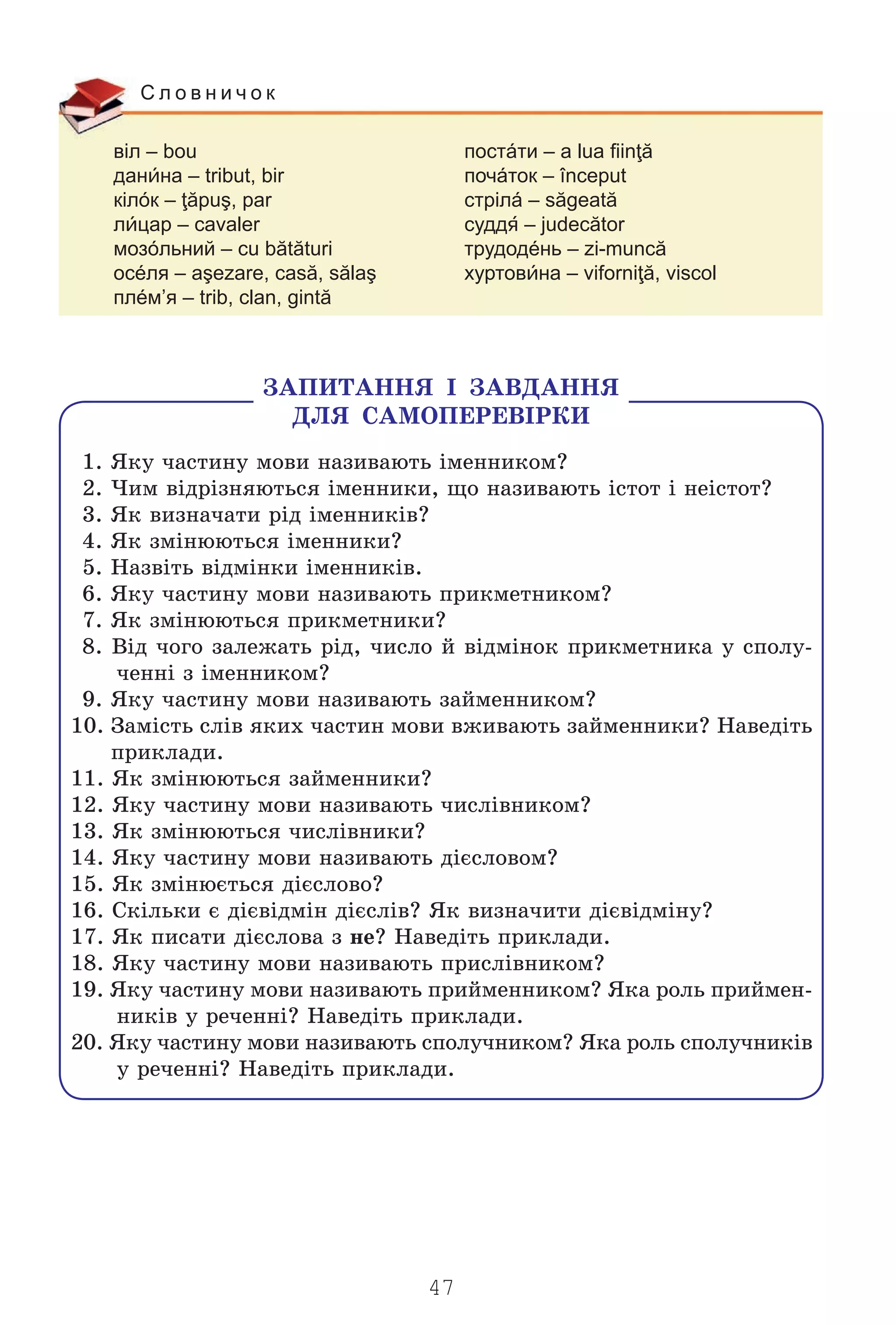 47
віл – bou постáти – a lua fiinţă
данна – tribut, bir почáток – început
кілóк – ţăpuş, par стрілá – săgeată
лцар – cavaler судд – judecător
мозóльний – cu bătături трудодéнь – zi-muncă
осéля – aşezare, casă, sălaş хуртовна – viforniţă, viscol
плéм’я – trib, clan, gintă
С л о в н и ч о к
ÇÀÏÈÒÀÍÍß ² ÇÀÂÄÀÍÍß
ÄËß ÑÀÌÎÏÅÐÅÂ²ÐÊÈ
1. ßêó ÷àñòèíó ìîâè íàçèâàþòü ³ìåííèêîì?
2. ×èì â³äð³çíÿþòüñÿ ³ìåííèêè, ùî íàçèâàþòü ³ñòîò ³ íå³ñòîò?
3. ßê âèçíà÷àòè ð³ä ³ìåííèê³â?
4. ßê çì³íþþòüñÿ ³ìåííèêè?
5. Íàçâ³òü â³äì³íêè ³ìåííèê³â.
6. ßêó ÷àñòèíó ìîâè íàçèâàþòü ïðèêìåòíèêîì?
7. ßê çì³íþþòüñÿ ïðèêìåòíèêè?
8. Â³ä ÷îãî çàëåæàòü ð³ä, ÷èñëî é â³äì³íîê ïðèêìåòíèêà ó ñïîëó-
÷åíí³ ç ³ìåííèêîì?
9. ßêó ÷àñòèíó ìîâè íàçèâàþòü çàéìåííèêîì?
10. Çàì³ñòü ñë³â ÿêèõ ÷àñòèí ìîâè âæèâàþòü çàéìåííèêè? Íàâåä³òü
ïðèêëàäè.
11. ßê çì³íþþòüñÿ çàéìåííèêè?
12. ßêó ÷àñòèíó ìîâè íàçèâàþòü ÷èñë³âíèêîì?
13. ßê çì³íþþòüñÿ ÷èñë³âíèêè?
14. ßêó ÷àñòèíó ìîâè íàçèâàþòü ä³ºñëîâîì?
15. ßê çì³íþºòüñÿ ä³ºñëîâî?
16. Ñê³ëüêè º ä³ºâ³äì³í ä³ºñë³â? ßê âèçíà÷èòè ä³ºâ³äì³íó?
17. ßê ïèñàòè ä³ºñëîâà ç íå? Íàâåä³òü ïðèêëàäè.
18. ßêó ÷àñòèíó ìîâè íàçèâàþòü ïðèñë³âíèêîì?
19. ßêó ÷àñòèíó ìîâè íàçèâàþòü ïðèéìåííèêîì? ßêà ðîëü ïðèéìåí-
íèê³â ó ðå÷åíí³? Íàâåä³òü ïðèêëàäè.
20. ßêó ÷àñòèíó ìîâè íàçèâàþòü ñïîëó÷íèêîì? ßêà ðîëü ñïîëó÷íèê³â
ó ðå÷åíí³? Íàâåä³òü ïðèêëàäè.
Право для безоплатного розміщення підручника в мережі Інтернет має
Міністерство освіти і науки України http://mon.gov.ua/ та Інститут модернізації змісту освіти https://imzo.gov.ua
 