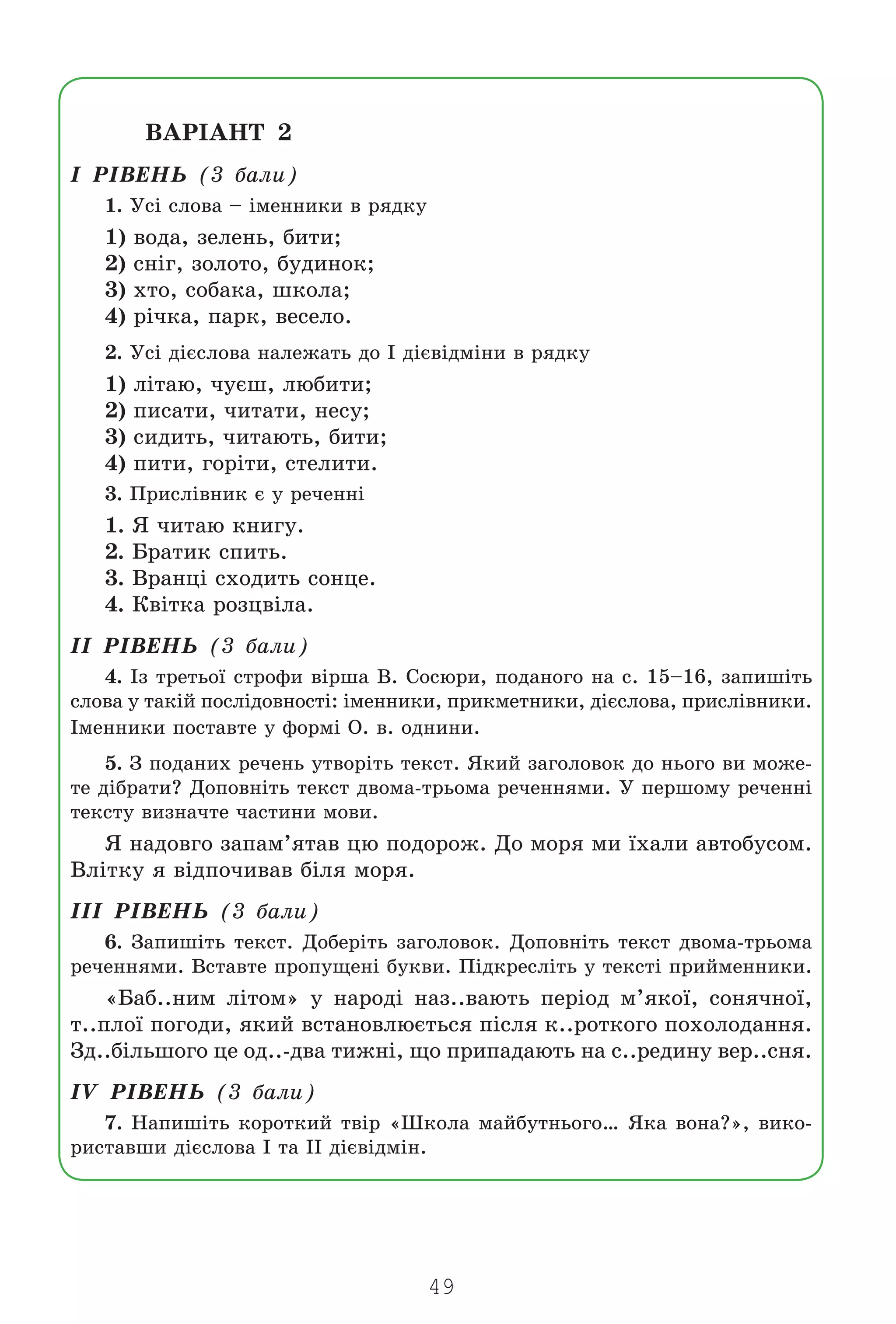 49
ÂÀÐ²ÀÍÒ 2
I Ð²ÂÅÍÜ (3 áàëè)
1. Óñ³ ñëîâà – ³ìåííèêè â ðÿäêó
1) âîäà, çåëåíü, áèòè;
2) ñí³ã, çîëîòî, áóäèíîê;
3) õòî, ñîáàêà, øêîëà;
4) ð³÷êà, ïàðê, âåñåëî.
2. Óñ³ ä³ºñëîâà íàëåæàòü äî ² ä³ºâ³äì³íè â ðÿäêó
1) ë³òàþ, ÷óºø, ëþáèòè;
2) ïèñàòè, ÷èòàòè, íåñó;
3) ñèäèòü, ÷èòàþòü, áèòè;
4) ïèòè, ãîð³òè, ñòåëèòè.
3. Ïðèñë³âíèê º ó ðå÷åíí³
1. ß ÷èòàþ êíèãó.
2. Áðàòèê ñïèòü.
3. Âðàíö³ ñõîäèòü ñîíöå.
4. Êâ³òêà ðîçöâ³ëà.
²² Ð²ÂÅÍÜ (3 áàëè)
4. ²ç òðåòüî¿ ñòðîôè â³ðøà Â. Ñîñþðè, ïîäàíîãî íà ñ. 15–16, çàïèø³òü
ñëîâà ó òàê³é ïîñë³äîâíîñò³: ³ìåííèêè, ïðèêìåòíèêè, ä³ºñëîâà, ïðèñë³âíèêè.
²ìåííèêè ïîñòàâòå ó ôîðì³ Î. â. îäíèíè.
5. Ç ïîäàíèõ ðå÷åíü óòâîð³òü òåêñò. ßêèé çàãîëîâîê äî íüîãî âè ìîæå-
òå ä³áðàòè? Äîïîâí³òü òåêñò äâîìà-òðüîìà ðå÷åííÿìè. Ó ïåðøîìó ðå÷åíí³
òåêñòó âèçíà÷òå ÷àñòèíè ìîâè.
ß íàäîâãî çàïàì’ÿòàâ öþ ïîäîðîæ. Äî ìîðÿ ìè ¿õàëè àâòîáóñîì.
Âë³òêó ÿ â³äïî÷èâàâ á³ëÿ ìîðÿ.
III Ð²ÂÅÍÜ (3 áàëè)
6. Çàïèø³òü òåêñò. Äîáåð³òü çàãîëîâîê. Äîïîâí³òü òåêñò äâîìà-òðüîìà
ðå÷åííÿìè. Âñòàâòå ïðîïóùåí³ áóêâè. Ï³äêðåñë³òü ó òåêñò³ ïðèéìåííèêè.
«Áàá..íèì ë³òîì» ó íàðîä³ íàç..âàþòü ïåð³îä ì’ÿêî¿, ñîíÿ÷íî¿,
ò..ïëî¿ ïîãîäè, ÿêèé âñòàíîâëþºòüñÿ ï³ñëÿ ê..ðîòêîãî ïîõîëîäàííÿ.
Çä..á³ëüøîãî öå îä..-äâà òèæí³, ùî ïðèïàäàþòü íà ñ..ðåäèíó âåð..ñíÿ.
²V Ð²ÂÅÍÜ (3 áàëè)
7. Íàïèø³òü êîðîòêèé òâ³ð «Øêîëà ìàéáóòíüîãî… ßêà âîíà?», âèêî-
ðèñòàâøè ä³ºñëîâà ² òà II ä³ºâ³äì³í.
Право для безоплатного розміщення підручника в мережі Інтернет має
Міністерство освіти і науки України http://mon.gov.ua/ та Інститут модернізації змісту освіти https://imzo.gov.ua
 