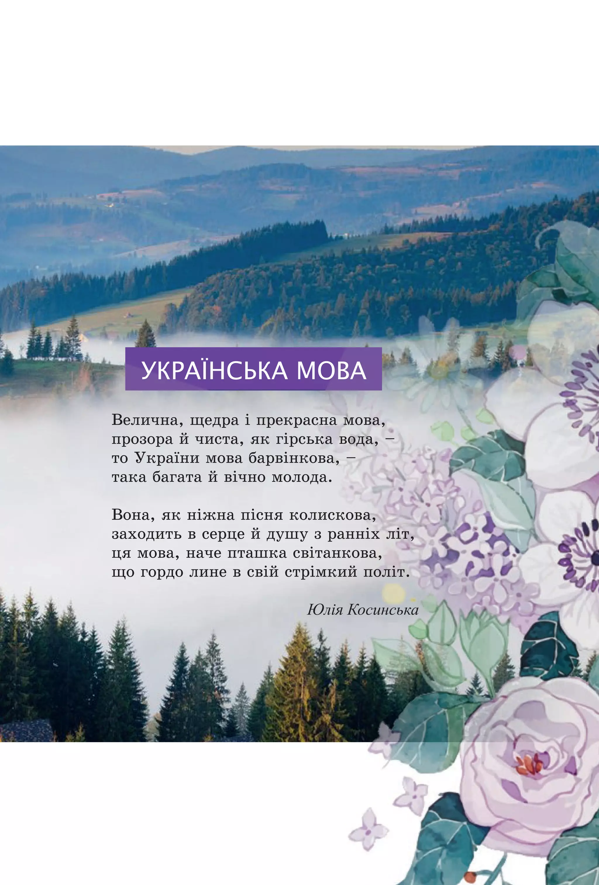 УКРАЇНСЬКА МОВА
Âåëè÷íà, ùåäðà ³ ïðåêðàñíà ìîâà,
ïðîçîðà é ÷èñòà, ÿê ã³ðñüêà âîäà, –
òî Óêðà¿íè ìîâà áàðâ³íêîâà, –
òàêà áàãàòà é â³÷íî ìîëîäà.
Âîíà, ÿê í³æíà ï³ñíÿ êîëèñêîâà,
çàõîäèòü â ñåðöå é äóøó ç ðàíí³õ ë³ò,
öÿ ìîâà, íà÷å ïòàøêà ñâ³òàíêîâà,
ùî ãîðäî ëèíå â ñâ³é ñòð³ìêèé ïîë³ò.
Юлія Косинська
Право для безоплатного розміщення підручника в мережі Інтернет має
Міністерство освіти і науки України http://mon.gov.ua/ та Інститут модернізації змісту освіти https://imzo.gov.ua
 