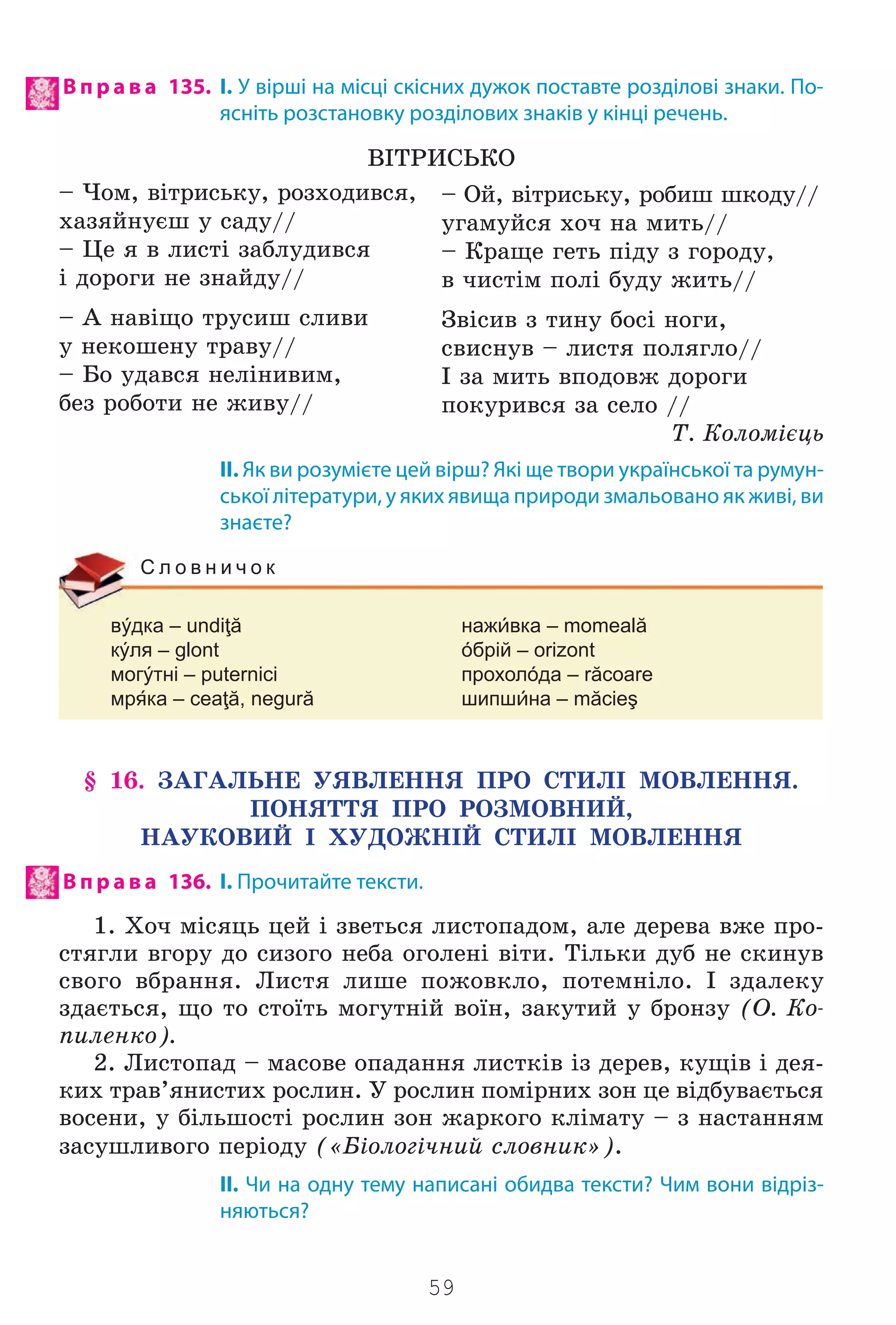 59
В п р а в а 135. І. У вірші на місці скісних дужок поставте розділові знаки. По-
ясніть розстановку розділових знаків у кінці речень.
Â²ÒÐÈÑÜÊÎ
– ×îì, â³òðèñüêó, ðîçõîäèâñÿ,
õàçÿéíóºø ó ñàäó//
– Öå ÿ â ëèñò³ çàáëóäèâñÿ
³ äîðîãè íå çíàéäó//
– À íàâ³ùî òðóñèø ñëèâè
ó íåêîøåíó òðàâó//
– Áî óäàâñÿ íåë³íèâèì,
áåç ðîáîòè íå æèâó//
ІІ. Як ви розумієте цей вірш? Які ще твори української та румун-
ської літератури, у яких явища природи змальовано як живі, ви
знаєте?
вýдка – undiţă нажвка – momeală
кýля – glont óбрій – orizont
могýтні – puternici прохолóда – răcoare
мрка – ceaţă, negură шипшна – măcieş
С л о в н и ч о к
§ 16. ÇÀÃÀËÜÍÅ ÓßÂËÅÍÍß ÏÐÎ ÑÒÈË² ÌÎÂËÅÍÍß.
ÏÎÍßÒÒß ÏÐÎ ÐÎÇÌÎÂÍÈÉ,
ÍÀÓÊÎÂÈÉ ² ÕÓÄÎÆÍ²É ÑÒÈË² ÌÎÂËÅÍÍß
В п р а в а 136. І. Прочитайте тексти.
1. Õî÷ ì³ñÿöü öåé ³ çâåòüñÿ ëèñòîïàäîì, àëå äåðåâà âæå ïðî-
ñòÿãëè âãîðó äî ñèçîãî íåáà îãîëåí³ â³òè. Ò³ëüêè äóá íå ñêèíóâ
ñâîãî âáðàííÿ. Ëèñòÿ ëèøå ïîæîâêëî, ïîòåìí³ëî. ² çäàëåêó
çäàºòüñÿ, ùî òî ñòî¿òü ìîãóòí³é âî¿í, çàêóòèé ó áðîíçó (Î. Êî-
ïèëåíêî).
2. Ëèñòîïàä – ìàñîâå îïàäàííÿ ëèñòê³â ³ç äåðåâ, êóù³â ³ äåÿ-
êèõ òðàâ’ÿíèñòèõ ðîñëèí. Ó ðîñëèí ïîì³ðíèõ çîí öå â³äáóâàºòüñÿ
âîñåíè, ó á³ëüøîñò³ ðîñëèí çîí æàðêîãî êë³ìàòó – ç íàñòàííÿì
çàñóøëèâîãî ïåð³îäó («Á³îëîã³÷íèé ñëîâíèê»).
II. Чи на одну тему написані обидва тексти? Чим вони відріз-
няються?
– Îé, â³òðèñüêó, ðîáèø øêîäó//
óãàìóéñÿ õî÷ íà ìèòü//
– Êðàùå ãåòü ï³äó ç ãîðîäó,
â ÷èñò³ì ïîë³ áóäó æèòü//
Çâ³ñèâ ç òèíó áîñ³ íîãè,
ñâèñíóâ – ëèñòÿ ïîëÿãëî//
² çà ìèòü âïîäîâæ äîðîãè
ïîêóðèâñÿ çà ñåëî //
Ò. Êîëîì³ºöü
Право для безоплатного розміщення підручника в мережі Інтернет має
Міністерство освіти і науки України http://mon.gov.ua/ та Інститут модернізації змісту освіти https://imzo.gov.ua
 