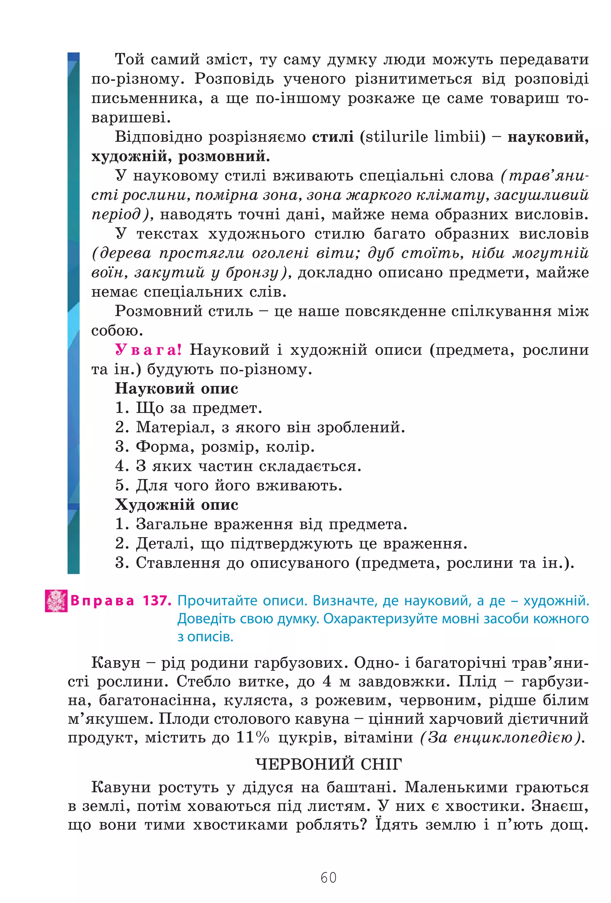 60
Òîé ñàìèé çì³ñò, òó ñàìó äóìêó ëþäè ìîæóòü ïåðåäàâàòè
ïî-ð³çíîìó. Ðîçïîâ³äü ó÷åíîãî ð³çíèòèìåòüñÿ â³ä ðîçïîâ³ä³
ïèñüìåííèêà, à ùå ïî-³íøîìó ðîçêàæå öå ñàìå òîâàðèø òî-
âàðèøåâ³.
Â³äïîâ³äíî ðîçð³çíÿºìî ñòèë³ (stilurile limbii) – íàóêîâèé,
õóäîæí³é, ðîçìîâíèé.
Ó íàóêîâîìó ñòèë³ âæèâàþòü ñïåö³àëüí³ ñëîâà (òðàâ’ÿíè-
ñò³ ðîñëèíè, ïîì³ðíà çîíà, çîíà æàðêîãî êë³ìàòó, çàñóøëèâèé
ïåð³îä), íàâîäÿòü òî÷í³ äàí³, ìàéæå íåìà îáðàçíèõ âèñëîâ³â.
Ó òåêñòàõ õóäîæíüîãî ñòèëþ áàãàòî îáðàçíèõ âèñëîâ³â
(äåðåâà ïðîñòÿãëè îãîëåí³ â³òè; äóá ñòî¿òü, í³áè ìîãóòí³é
âî¿í, çàêóòèé ó áðîíçó), äîêëàäíî îïèñàíî ïðåäìåòè, ìàéæå
íåìàº ñïåö³àëüíèõ ñë³â.
Ðîçìîâíèé ñòèëü – öå íàøå ïîâñÿêäåííå ñï³ëêóâàííÿ ì³æ
ñîáîþ.
Ó â à ã à! Íàóêîâèé ³ õóäîæí³é îïèñè (ïðåäìåòà, ðîñëèíè
òà ³í.) áóäóþòü ïî-ð³çíîìó.
Íàóêîâèé îïèñ
1. Ùî çà ïðåäìåò.
2. Ìàòåð³àë, ç ÿêîãî â³í çðîáëåíèé.
3. Ôîðìà, ðîçì³ð, êîë³ð.
4. Ç ÿêèõ ÷àñòèí ñêëàäàºòüñÿ.
5. Äëÿ ÷îãî éîãî âæèâàþòü.
Õóäîæí³é îïèñ
1. Çàãàëüíå âðàæåííÿ â³ä ïðåäìåòà.
2. Äåòàë³, ùî ï³äòâåðäæóþòü öå âðàæåííÿ.
3. Ñòàâëåííÿ äî îïèñóâàíîãî (ïðåäìåòà, ðîñëèíè òà ³í.).
В п р а в а 137. Прочитайте описи. Визначте, де науковий, а де – художній.
Доведіть свою думку. Охарактеризуйте мовні засоби кожного
з описів.
Êàâóí – ð³ä ðîäèíè ãàðáóçîâèõ. Îäíî- ³ áàãàòîð³÷í³ òðàâ’ÿíè-
ñò³ ðîñëèíè. Ñòåáëî âèòêå, äî 4 ì çàâäîâæêè. Ïë³ä – ãàðáóçè-
íà, áàãàòîíàñ³ííà, êóëÿñòà, ç ðîæåâèì, ÷åðâîíèì, ð³äøå á³ëèì
ì’ÿêóøåì. Ïëîäè ñòîëîâîãî êàâóíà – ö³ííèé õàð÷îâèé ä³ºòè÷íèé
ïðîäóêò, ì³ñòèòü äî 11% öóêð³â, â³òàì³íè (Çà åíöèêëîïåä³ºþ).
×ÅÐÂÎÍÈÉ ÑÍ²Ã
Êàâóíè ðîñòóòü ó ä³äóñÿ íà áàøòàí³. Ìàëåíüêèìè ãðàþòüñÿ
â çåìë³, ïîò³ì õîâàþòüñÿ ï³ä ëèñòÿì. Ó íèõ º õâîñòèêè. Çíàºø,
ùî âîíè òèìè õâîñòèêàìè ðîáëÿòü? ¯äÿòü çåìëþ ³ ï’þòü äîù.
Право для безоплатного розміщення підручника в мережі Інтернет має
Міністерство освіти і науки України http://mon.gov.ua/ та Інститут модернізації змісту освіти https://imzo.gov.ua
 