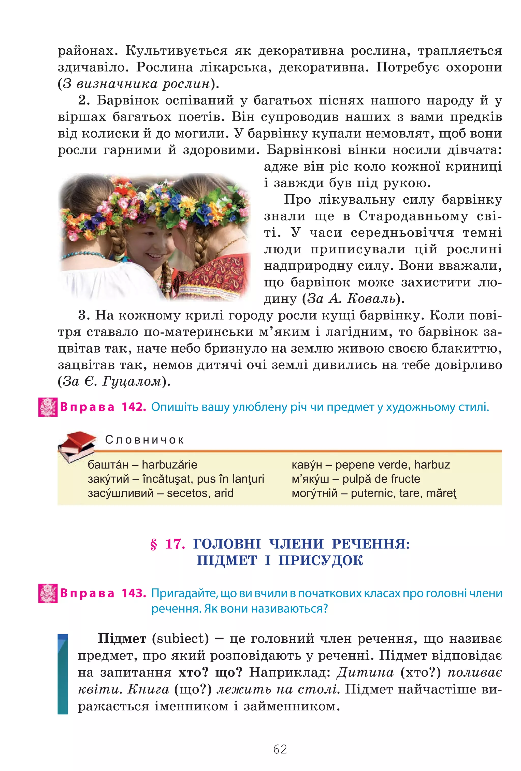 62
ðàéîíàõ. Êóëüòèâóºòüñÿ ÿê äåêîðàòèâíà ðîñëèíà, òðàïëÿºòüñÿ
çäè÷àâ³ëî. Ðîñëèíà ë³êàðñüêà, äåêîðàòèâíà. Ïîòðåáóº îõîðîíè
(Ç âèçíà÷íèêà ðîñëèí).
2. Áàðâ³íîê îñï³âàíèé ó áàãàòüîõ ï³ñíÿõ íàøîãî íàðîäó é ó
â³ðøàõ áàãàòüîõ ïîåò³â. Â³í ñóïðîâîäèâ íàøèõ ç âàìè ïðåäê³â
â³ä êîëèñêè é äî ìîãèëè. Ó áàðâ³íêó êóïàëè íåìîâëÿò, ùîá âîíè
ðîñëè ãàðíèìè é çäîðîâèìè. Áàðâ³íêîâ³ â³íêè íîñèëè ä³â÷àòà:
àäæå â³í ð³ñ êîëî êîæíî¿ êðèíèö³
³ çàâæäè áóâ ï³ä ðóêîþ.
Ïðî ë³êóâàëüíó ñèëó áàðâ³íêó
çíàëè ùå â Ñòàðîäàâíüîìó ñâ³-
ò³. Ó ÷àñè ñåðåäíüîâ³÷÷ÿ òåìí³
ëþäè ïðèïèñóâàëè ö³é ðîñëèí³
íàäïðèðîäíó ñèëó. Âîíè ââàæàëè,
ùî áàðâ³íîê ìîæå çàõèñòèòè ëþ-
äèíó (Çà À. Êîâàëü).
3. Íà êîæíîìó êðèë³ ãîðîäó ðîñëè êóù³ áàðâ³íêó. Êîëè ïîâ³-
òðÿ ñòàâàëî ïî-ìàòåðèíñüêè ì’ÿêèì ³ ëàã³äíèì, òî áàðâ³íîê çà-
öâ³òàâ òàê, íà÷å íåáî áðèçíóëî íà çåìëþ æèâîþ ñâîºþ áëàêèòòþ,
çàöâ³òàâ òàê, íåìîâ äèòÿ÷³ î÷³ çåìë³ äèâèëèñü íà òåáå äîâ³ðëèâî
(Çà ª. Ãóöàëîì).
В п р а в а 142. Опишіть вашу улюблену річ чи предмет у художньому стилі.
баштáн – harbuzărie кавýн – pepene verde, harbuz
закýтий – încătuşat, pus în lanţuri м’якýш – pulpă de fructe
засýшливий – secetos, arid могýтній – puternic, tare, măreţ
С л о в н и ч о к
§ 17. ÃÎËÎÂÍ² ×ËÅÍÈ ÐÅ×ÅÍÍß:
Ï²ÄÌÅÒ ² ÏÐÈÑÓÄÎÊ
В п р а в а 143. Пригадайте,щовивчиливпочатковихкласахпроголовнічлени
речення. Як вони називаються?
Ï³äìåò (subiect) – öå ãîëîâíèé ÷ëåí ðå÷åííÿ, ùî íàçèâàº
ïðåäìåò, ïðî ÿêèé ðîçïîâ³äàþòü ó ðå÷åíí³. Ï³äìåò â³äïîâ³äàº
íà çàïèòàííÿ õòî? ùî? Íàïðèêëàä: Äèòèíà (õòî?) ïîëèâàº
êâ³òè. Êíèãà (ùî?) ëåæèòü íà ñòîë³. Ï³äìåò íàé÷àñò³øå âè-
ðàæàºòüñÿ ³ìåííèêîì ³ çàéìåííèêîì.
Право для безоплатного розміщення підручника в мережі Інтернет має
Міністерство освіти і науки України http://mon.gov.ua/ та Інститут модернізації змісту освіти https://imzo.gov.ua
 