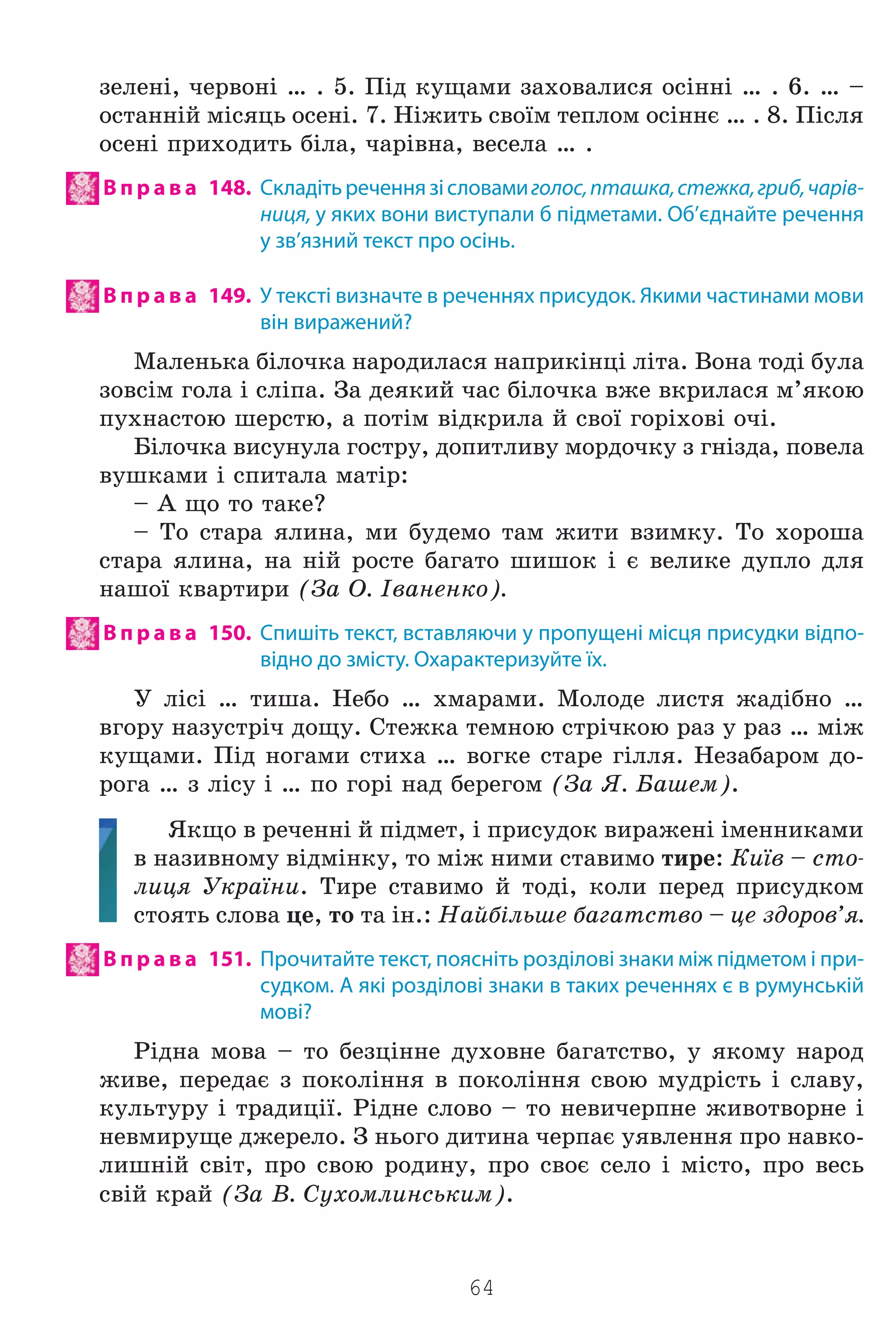 64
çåëåí³, ÷åðâîí³ … . 5. Ï³ä êóùàìè çàõîâàëèñÿ îñ³íí³ … . 6. … –
îñòàíí³é ì³ñÿöü îñåí³. 7. Í³æèòü ñâî¿ì òåïëîì îñ³ííº … . 8. Ï³ñëÿ
îñåí³ ïðèõîäèòü á³ëà, ÷àð³âíà, âåñåëà … .
В п р а в а 148. Складітьреченнязісловамиголос,пташка,стежка,гриб,чарів-
ниця, у яких вони виступали б підметами. Об’єднайте речення
у зв’язний текст про осінь.
В п р а в а 149. У тексті визначте в реченнях присудок. Якими частинами мови
він виражений?
Ìàëåíüêà á³ëî÷êà íàðîäèëàñÿ íàïðèê³íö³ ë³òà. Âîíà òîä³ áóëà
çîâñ³ì ãîëà ³ ñë³ïà. Çà äåÿêèé ÷àñ á³ëî÷êà âæå âêðèëàñÿ ì’ÿêîþ
ïóõíàñòîþ øåðñòþ, à ïîò³ì â³äêðèëà é ñâî¿ ãîð³õîâ³ î÷³.
Á³ëî÷êà âèñóíóëà ãîñòðó, äîïèòëèâó ìîðäî÷êó ç ãí³çäà, ïîâåëà
âóøêàìè ³ ñïèòàëà ìàò³ð:
– À ùî òî òàêå?
– Òî ñòàðà ÿëèíà, ìè áóäåìî òàì æèòè âçèìêó. Òî õîðîøà
ñòàðà ÿëèíà, íà í³é ðîñòå áàãàòî øèøîê ³ º âåëèêå äóïëî äëÿ
íàøî¿ êâàðòèðè (Çà Î. ²âàíåíêî).
В п р а в а 150. Спишіть текст, вставляючи у пропущені місця присудки відпо-
відно до змісту. Охарактеризуйте їх.
Ó ë³ñ³ … òèøà. Íåáî … õìàðàìè. Ìîëîäå ëèñòÿ æàä³áíî …
âãîðó íàçóñòð³÷ äîùó. Ñòåæêà òåìíîþ ñòð³÷êîþ ðàç ó ðàç … ì³æ
êóùàìè. Ï³ä íîãàìè ñòèõà … âîãêå ñòàðå ã³ëëÿ. Íåçàáàðîì äî-
ðîãà … ç ë³ñó ³ … ïî ãîð³ íàä áåðåãîì (Çà ß. Áàøåì).
ßêùî â ðå÷åíí³ é ï³äìåò, ³ ïðèñóäîê âèðàæåí³ ³ìåííèêàìè
â íàçèâíîìó â³äì³íêó, òî ì³æ íèìè ñòàâèìî òèðå: Êè¿â – ñòî-
ëèöÿ Óêðà¿íè. Òèðå ñòàâèìî é òîä³, êîëè ïåðåä ïðèñóäêîì
ñòîÿòü ñëîâà öå, òî òà ³í.: Íàéá³ëüøå áàãàòñòâî – öå çäîðîâ’ÿ.
В п р а в а 151. Прочитайте текст, поясніть розділові знаки між підметом і при-
судком. А які розділові знаки в таких реченнях є в румунській
мові?
Ð³äíà ìîâà – òî áåçö³ííå äóõîâíå áàãàòñòâî, ó ÿêîìó íàðîä
æèâå, ïåðåäàº ç ïîêîë³ííÿ â ïîêîë³ííÿ ñâîþ ìóäð³ñòü ³ ñëàâó,
êóëüòóðó ³ òðàäèö³¿. Ð³äíå ñëîâî – òî íåâè÷åðïíå æèâîòâîðíå ³
íåâìèðóùå äæåðåëî. Ç íüîãî äèòèíà ÷åðïàº óÿâëåííÿ ïðî íàâêî-
ëèøí³é ñâ³ò, ïðî ñâîþ ðîäèíó, ïðî ñâîº ñåëî ³ ì³ñòî, ïðî âåñü
ñâ³é êðàé (Çà Â. Ñóõîìëèíñüêèì).
Право для безоплатного розміщення підручника в мережі Інтернет має
Міністерство освіти і науки України http://mon.gov.ua/ та Інститут модернізації змісту освіти https://imzo.gov.ua
 