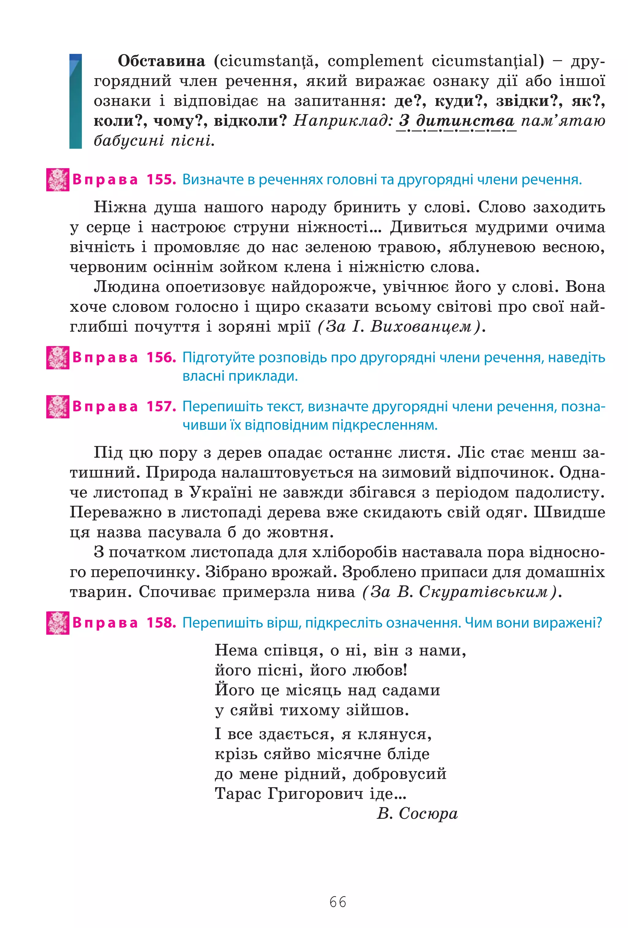 66
Îáñòàâèíà (cicumstanţă, complement cicumstanţial) – äðó-
ãîðÿäíèé ÷ëåí ðå÷åííÿ, ÿêèé âèðàæàº îçíàêó ä³¿ àáî ³íøî¿
îçíàêè ³ â³äïîâ³äàº íà çàïèòàííÿ: äå?, êóäè?, çâ³äêè?, ÿê?,
êîëè?, ÷îìó?, â³äêîëè? Íàïðèêëàä: Ç äèòèíñòâà ïàì’ÿòàþ
áàáóñèí³ ï³ñí³.
В п р а в а 155. Визначте в реченнях головні та другорядні члени речення.
Í³æíà äóøà íàøîãî íàðîäó áðèíèòü ó ñëîâ³. Ñëîâî çàõîäèòü
ó ñåðöå ³ íàñòðîþº ñòðóíè í³æíîñò³… Äèâèòüñÿ ìóäðèìè î÷èìà
â³÷í³ñòü ³ ïðîìîâëÿº äî íàñ çåëåíîþ òðàâîþ, ÿáëóíåâîþ âåñíîþ,
÷åðâîíèì îñ³íí³ì çîéêîì êëåíà ³ í³æí³ñòþ ñëîâà.
Ëþäèíà îïîåòèçîâóº íàéäîðîæ÷å, óâ³÷íþº éîãî ó ñëîâ³. Âîíà
õî÷å ñëîâîì ãîëîñíî ³ ùèðî ñêàçàòè âñüîìó ñâ³òîâ³ ïðî ñâî¿ íàé-
ãëèáø³ ïî÷óòòÿ ³ çîðÿí³ ìð³¿ (Çà ². Âèõîâàíöåì).
В п р а в а 156. Підготуйте розповідь про другорядні члени речення, наведіть
власні приклади.
В п р а в а 157. Перепишіть текст, визначте другорядні члени речення, позна-
чивши їх відповідним підкресленням.
Ï³ä öþ ïîðó ç äåðåâ îïàäàº îñòàííº ëèñòÿ. Ë³ñ ñòàº ìåíø çà-
òèøíèé. Ïðèðîäà íàëàøòîâóºòüñÿ íà çèìîâèé â³äïî÷èíîê. Îäíà-
÷å ëèñòîïàä â Óêðà¿í³ íå çàâæäè çá³ãàâñÿ ç ïåð³îäîì ïàäîëèñòó.
Ïåðåâàæíî â ëèñòîïàä³ äåðåâà âæå ñêèäàþòü ñâ³é îäÿã. Øâèäøå
öÿ íàçâà ïàñóâàëà á äî æîâòíÿ.
Ç ïî÷àòêîì ëèñòîïàäà äëÿ õë³áîðîá³â íàñòàâàëà ïîðà â³äíîñíî-
ãî ïåðåïî÷èíêó. Ç³áðàíî âðîæàé. Çðîáëåíî ïðèïàñè äëÿ äîìàøí³õ
òâàðèí. Ñïî÷èâàº ïðèìåðçëà íèâà (Çà Â. Ñêóðàò³âñüêèì).
В п р а в а 158. Перепишіть вірш, підкресліть означення. Чим вони виражені?
Íåìà ñï³âöÿ, î í³, â³í ç íàìè,
éîãî ï³ñí³, éîãî ëþáîâ!
Éîãî öå ì³ñÿöü íàä ñàäàìè
ó ñÿéâ³ òèõîìó ç³éøîâ.
² âñå çäàºòüñÿ, ÿ êëÿíóñÿ,
êð³çü ñÿéâî ì³ñÿ÷íå áë³äå
äî ìåíå ð³äíèé, äîáðîâóñèé
Òàðàñ Ãðèãîðîâè÷ ³äå…
Â. Ñîñþðà
_._._._._._._._
Право для безоплатного розміщення підручника в мережі Інтернет має
Міністерство освіти і науки України http://mon.gov.ua/ та Інститут модернізації змісту освіти https://imzo.gov.ua
 