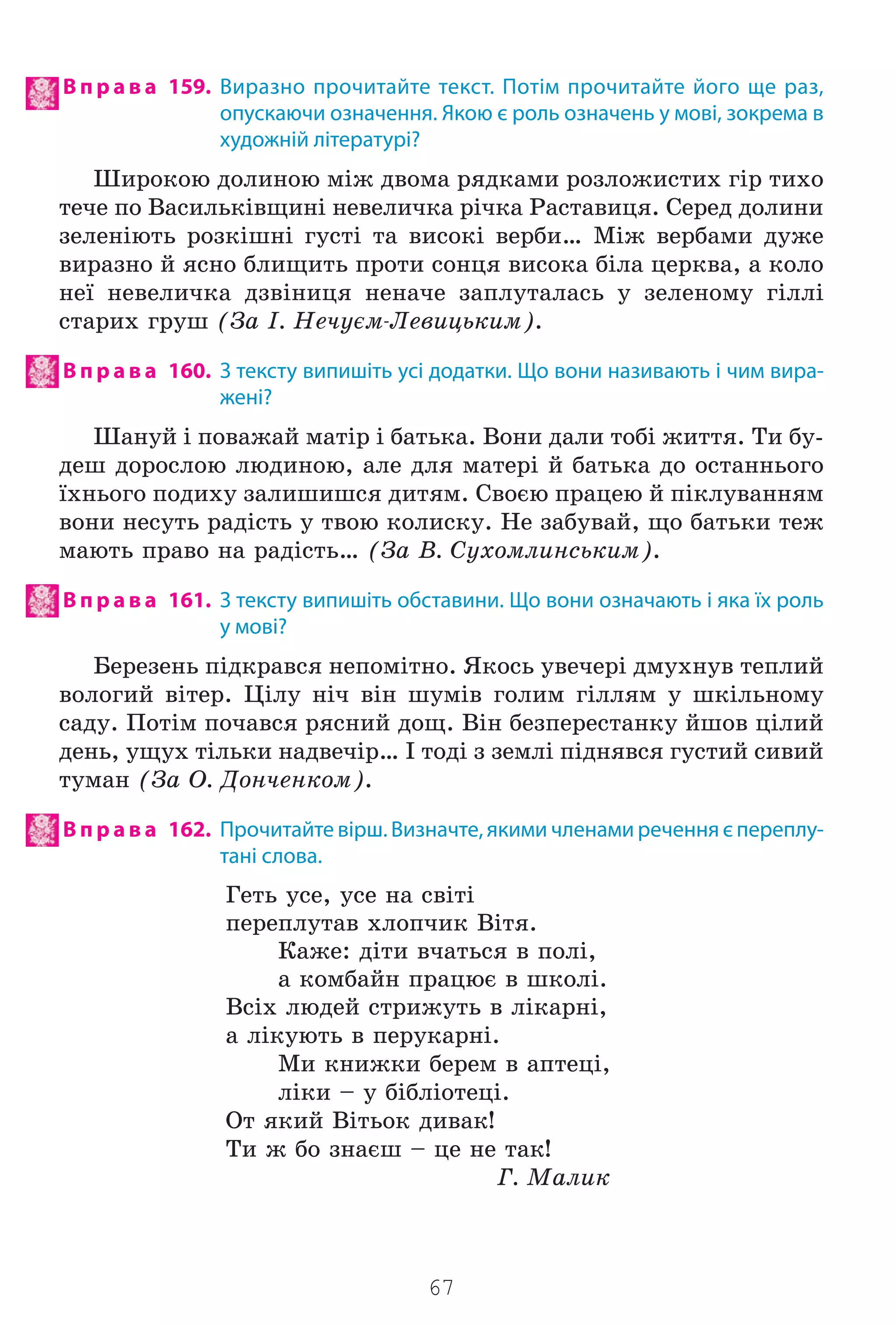 67
В п р а в а 159. Виразно прочитайте текст. Потім прочитайте його ще раз,
опускаючи означення. Якою є роль означень у мові, зокрема в
художній літературі?
Øèðîêîþ äîëèíîþ ì³æ äâîìà ðÿäêàìè ðîçëîæèñòèõ ã³ð òèõî
òå÷å ïî Âàñèëüê³âùèí³ íåâåëè÷êà ð³÷êà Ðàñòàâèöÿ. Ñåðåä äîëèíè
çåëåí³þòü ðîçê³øí³ ãóñò³ òà âèñîê³ âåðáè… Ì³æ âåðáàìè äóæå
âèðàçíî é ÿñíî áëèùèòü ïðîòè ñîíöÿ âèñîêà á³ëà öåðêâà, à êîëî
íå¿ íåâåëè÷êà äçâ³íèöÿ íåíà÷å çàïëóòàëàñü ó çåëåíîìó ã³ëë³
ñòàðèõ ãðóø (Çà ². Íå÷óºì-Ëåâèöüêèì).
В п р а в а 160. З тексту випишіть усі додатки. Що вони називають і чим вира-
жені?
Øàíóé ³ ïîâàæàé ìàò³ð ³ áàòüêà. Âîíè äàëè òîá³ æèòòÿ. Òè áó-
äåø äîðîñëîþ ëþäèíîþ, àëå äëÿ ìàòåð³ é áàòüêà äî îñòàííüîãî
¿õíüîãî ïîäèõó çàëèøèøñÿ äèòÿì. Ñâîºþ ïðàöåþ é ï³êëóâàííÿì
âîíè íåñóòü ðàä³ñòü ó òâîþ êîëèñêó. Íå çàáóâàé, ùî áàòüêè òåæ
ìàþòü ïðàâî íà ðàä³ñòü… (Çà Â. Ñóõîìëèíñüêèì).
В п р а в а 161. З тексту випишіть обставини. Що вони означають і яка їх роль
у мові?
Áåðåçåíü ï³äêðàâñÿ íåïîì³òíî. ßêîñü óâå÷åð³ äìóõíóâ òåïëèé
âîëîãèé â³òåð. Ö³ëó í³÷ â³í øóì³â ãîëèì ã³ëëÿì ó øê³ëüíîìó
ñàäó. Ïîò³ì ïî÷àâñÿ ðÿñíèé äîù. Â³í áåçïåðåñòàíêó éøîâ ö³ëèé
äåíü, óùóõ ò³ëüêè íàäâå÷³ð… ² òîä³ ç çåìë³ ï³äíÿâñÿ ãóñòèé ñèâèé
òóìàí (Çà Î. Äîí÷åíêîì).
В п р а в а 162. Прочитайте вірш. Визначте, якими членами речення є переплу-
тані слова.
Ãåòü óñå, óñå íà ñâ³ò³
ïåðåïëóòàâ õëîï÷èê Â³òÿ.
Êàæå: ä³òè â÷àòüñÿ â ïîë³,
à êîìáàéí ïðàöþº â øêîë³.
Âñ³õ ëþäåé ñòðèæóòü â ë³êàðí³,
à ë³êóþòü â ïåðóêàðí³.
Ìè êíèæêè áåðåì â àïòåö³,
ë³êè – ó á³áë³îòåö³.
Îò ÿêèé Â³òüîê äèâàê!
Òè æ áî çíàºø – öå íå òàê!
Ã. Ìàëèê
Право для безоплатного розміщення підручника в мережі Інтернет має
Міністерство освіти і науки України http://mon.gov.ua/ та Інститут модернізації змісту освіти https://imzo.gov.ua
 