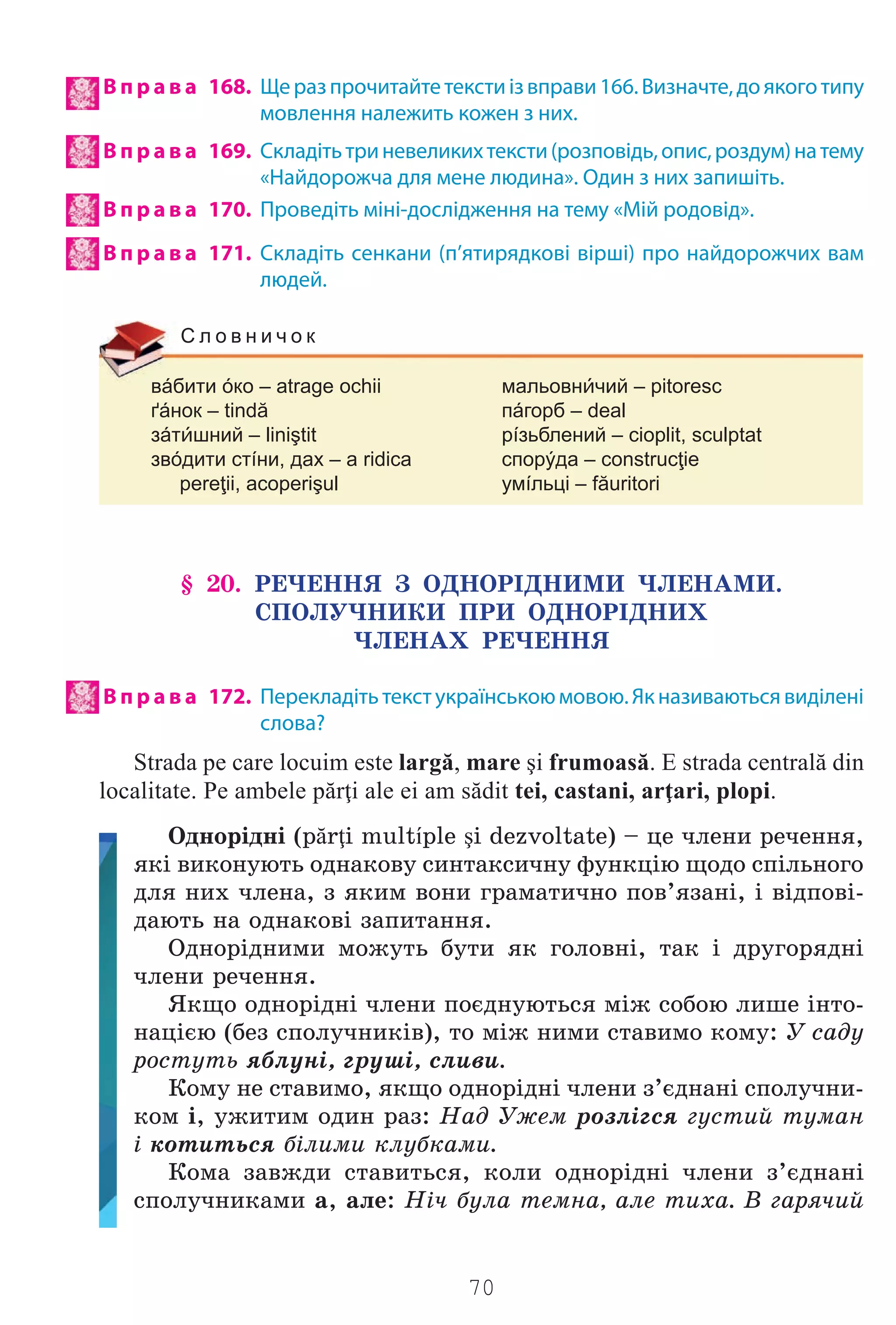 70
В п р а в а 168. Щеразпрочитайтетекстиізвправи166.Визначте,доякоготипу
мовлення належить кожен з них.
В п р а в а 169. Складітьтриневеликихтексти(розповідь,опис,роздум)натему
«Найдорожча для мене людина». Один з них запишіть.
В п р а в а 170. Проведіть міні-дослідження на тему «Мій родовід».
В п р а в а 171. Складіть сенкани (п’ятирядкові вірші) про найдорожчих вам
людей.
вáбити óко – atrage ochii мальовнчий – pitoresc
ґáнок – tindă пáгорб – deal
зáтшний – liniştit рíзьблений – cioplit, sculptat
звóдити стíни, дах – a ridica спорýда – construcţie
pereţii, acoperişul умíльці – făuritori
С л о в н и ч о к
§ 20. ÐÅ×ÅÍÍß Ç ÎÄÍÎÐ²ÄÍÈÌÈ ×ËÅÍÀÌÈ.
ÑÏÎËÓ×ÍÈÊÈ ÏÐÈ ÎÄÍÎÐ²ÄÍÈÕ
×ËÅÍÀÕ ÐÅ×ÅÍÍß
В п р а в а 172. Перекладітьтекстукраїнськоюмовою.Якназиваютьсявиділені
слова?
Strada pe care locuim este largă, mare şi frumoasă. E strada centrală din
localitate. Pe ambele părţi ale ei am sădit tei, castani, arţari, plopi.
Îäíîð³äí³ (părţi multíple şi dezvoltate) – öå ÷ëåíè ðå÷åííÿ,
ÿê³ âèêîíóþòü îäíàêîâó ñèíòàêñè÷íó ôóíêö³þ ùîäî ñï³ëüíîãî
äëÿ íèõ ÷ëåíà, ç ÿêèì âîíè ãðàìàòè÷íî ïîâ’ÿçàí³, ³ â³äïîâ³-
äàþòü íà îäíàêîâ³ çàïèòàííÿ.
Îäíîð³äíèìè ìîæóòü áóòè ÿê ãîëîâí³, òàê ³ äðóãîðÿäí³
÷ëåíè ðå÷åííÿ.
ßêùî îäíîð³äí³ ÷ëåíè ïîºäíóþòüñÿ ì³æ ñîáîþ ëèøå ³íòî-
íàö³ºþ (áåç ñïîëó÷íèê³â), òî ì³æ íèìè ñòàâèìî êîìó: Ó ñàäó
ðîñòóòü ÿáëóí³, ãðóø³, ñëèâè.
Êîìó íå ñòàâèìî, ÿêùî îäíîð³äí³ ÷ëåíè ç’ºäíàí³ ñïîëó÷íè-
êîì ³, óæèòèì îäèí ðàç: Íàä Óæåì ðîçë³ãñÿ ãóñòèé òóìàí
³ êîòèòüñÿ á³ëèìè êëóáêàìè.
Êîìà çàâæäè ñòàâèòüñÿ, êîëè îäíîð³äí³ ÷ëåíè ç’ºäíàí³
ñïîëó÷íèêàìè à, àëå: Í³÷ áóëà òåìíà, àëå òèõà. Â ãàðÿ÷èé
Право для безоплатного розміщення підручника в мережі Інтернет має
Міністерство освіти і науки України http://mon.gov.ua/ та Інститут модернізації змісту освіти https://imzo.gov.ua
 