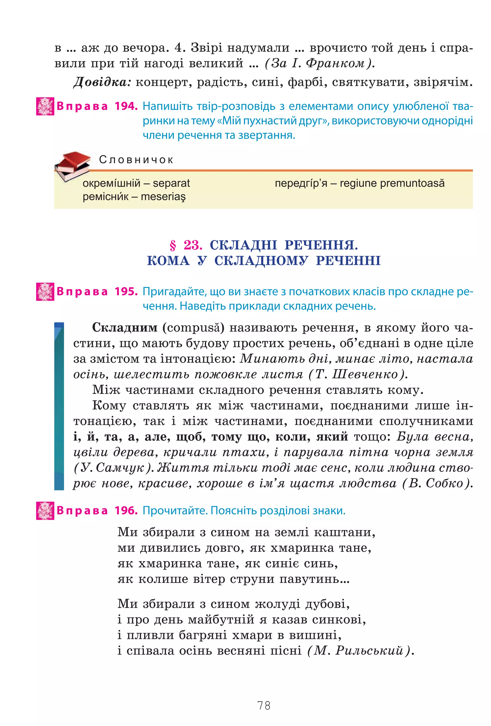 78
â … àæ äî âå÷îðà. 4. Çâ³ð³ íàäóìàëè … âðî÷èñòî òîé äåíü ³ ñïðà-
âèëè ïðè ò³é íàãîä³ âåëèêèé … (Çà ². Ôðàíêîì).
Äîâ³äêà: êîíöåðò, ðàä³ñòü, ñèí³, ôàðá³, ñâÿòêóâàòè, çâ³ðÿ÷³ì.
В п р а в а 194. Напишіть твір-розповідь з елементами опису улюбленої тва-
ринкинатему«Мійпухнастийдруг»,використовуючиоднорідні
члени речення та звертання.
окремíшній – separat передгíр’я – regiune premuntoasă
реміснк – meseriaş
С л о в н и ч о к
§ 23. ÑÊËÀÄÍ² ÐÅ×ÅÍÍß.
ÊÎÌÀ Ó ÑÊËÀÄÍÎÌÓ ÐÅ×ÅÍÍ²
В п р а в а 195. Пригадайте, що ви знаєте з початкових класів про складне ре-
чення. Наведіть приклади складних речень.
Ñêëàäíèì (compusă) íàçèâàþòü ðå÷åííÿ, â ÿêîìó éîãî ÷à-
ñòèíè, ùî ìàþòü áóäîâó ïðîñòèõ ðå÷åíü, îá’ºäíàí³ â îäíå ö³ëå
çà çì³ñòîì òà ³íòîíàö³ºþ: Ìèíàþòü äí³, ìèíàº ë³òî, íàñòàëà
îñ³íü, øåëåñòèòü ïîæîâêëå ëèñòÿ (Ò. Øåâ÷åíêî).
Ì³æ ÷àñòèíàìè ñêëàäíîãî ðå÷åííÿ ñòàâëÿòü êîìó.
Êîìó ñòàâëÿòü ÿê ì³æ ÷àñòèíàìè, ïîºäíàíèìè ëèøå ³í-
òîíàö³ºþ, òàê ³ ì³æ ÷àñòèíàìè, ïîºäíàíèìè ñïîëó÷íèêàìè
³, é, òà, à, àëå, ùîá, òîìó ùî, êîëè, ÿêèé òîùî: Áóëà âåñíà,
öâ³ëè äåðåâà, êðè÷àëè ïòàõè, ³ ïàðóâàëà ï³òíà ÷îðíà çåìëÿ
(Ó. Ñàì÷óê). Æèòòÿ ò³ëüêè òîä³ ìàº ñåíñ, êîëè ëþäèíà ñòâî-
ðþº íîâå, êðàñèâå, õîðîøå â ³ì’ÿ ùàñòÿ ëþäñòâà (Â. Ñîáêî).
В п р а в а 196. Прочитайте. Поясніть розділові знаки.
Ìè çáèðàëè ç ñèíîì íà çåìë³ êàøòàíè,
ìè äèâèëèñü äîâãî, ÿê õìàðèíêà òàíå,
ÿê õìàðèíêà òàíå, ÿê ñèí³º ñèíü,
ÿê êîëèøå â³òåð ñòðóíè ïàâóòèíü…
Ìè çáèðàëè ç ñèíîì æîëóä³ äóáîâ³,
³ ïðî äåíü ìàéáóòí³é ÿ êàçàâ ñèíêîâ³,
³ ïëèâëè áàãðÿí³ õìàðè â âèøèí³,
³ ñï³âàëà îñ³íü âåñíÿí³ ï³ñí³ (Ì. Ðèëüñüêèé).
Право для безоплатного розміщення підручника в мережі Інтернет має
Міністерство освіти і науки України http://mon.gov.ua/ та Інститут модернізації змісту освіти https://imzo.gov.ua
 