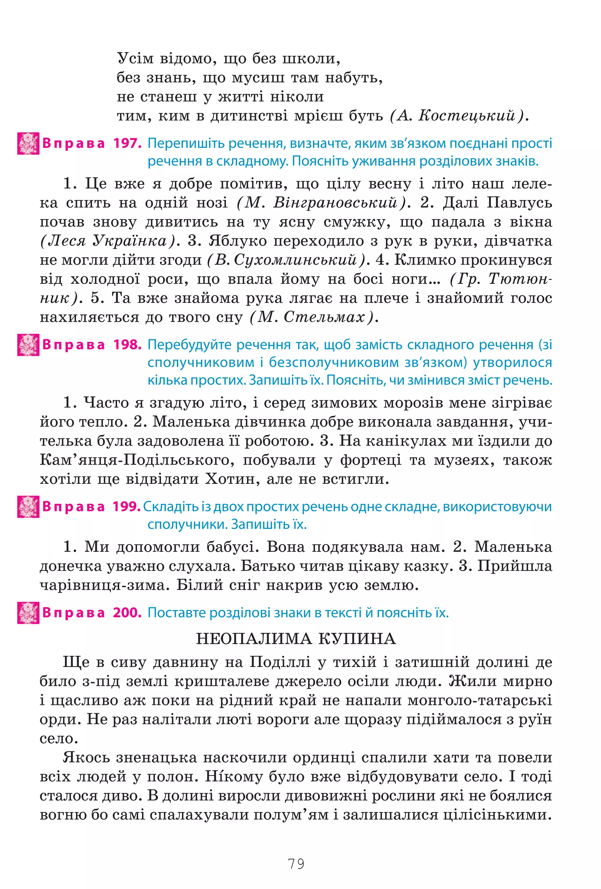79
Óñ³ì â³äîìî, ùî áåç øêîëè,
áåç çíàíü, ùî ìóñèø òàì íàáóòü,
íå ñòàíåø ó æèòò³ í³êîëè
òèì, êèì â äèòèíñòâ³ ìð³ºø áóòü (À. Êîñòåöüêèé).
В п р а в а 197. Перепишіть речення, визначте, яким зв’язком поєднані прості
речення в складному. Поясніть уживання розділових знаків.
1. Öå âæå ÿ äîáðå ïîì³òèâ, ùî ö³ëó âåñíó ³ ë³òî íàø ëåëå-
êà ñïèòü íà îäí³é íîç³ (Ì. Â³íãðàíîâñüêèé). 2. Äàë³ Ïàâëóñü
ïî÷àâ çíîâó äèâèòèñü íà òó ÿñíó ñìóæêó, ùî ïàäàëà ç â³êíà
(Ëåñÿ Óêðà¿íêà). 3. ßáëóêî ïåðåõîäèëî ç ðóê â ðóêè, ä³â÷àòêà
íå ìîãëè ä³éòè çãîäè (Â. Ñóõîìëèíñüêèé). 4. Êëèìêî ïðîêèíóâñÿ
â³ä õîëîäíî¿ ðîñè, ùî âïàëà éîìó íà áîñ³ íîãè… (Ãð. Òþòþí-
íèê). 5. Òà âæå çíàéîìà ðóêà ëÿãàº íà ïëå÷å i çíàéîìèé ãîëîñ
íàõèëÿºòüñÿ äî òâîãî ñíó (Ì. Ñòåëüìàõ).
В п р а в а 198. Перебудуйте речення так, щоб замість складного речення (зі
сполучниковим і безсполучниковим зв’язком) утворилося
кілька простих. Запишіть їх. Поясніть, чи змінився зміст речень.
1. ×àñòî ÿ çãàäóþ ë³òî, ³ ñåðåä çèìîâèõ ìîðîç³â ìåíå ç³ãð³âàº
éîãî òåïëî. 2. Ìàëåíüêà ä³â÷èíêà äîáðå âèêîíàëà çàâäàííÿ, ó÷è-
òåëüêà áóëà çàäîâîëåíà ¿¿ ðîáîòîþ. 3. Íà êàí³êóëàõ ìè ¿çäèëè äî
Êàì’ÿíöÿ-Ïîä³ëüñüêîãî, ïîáóâàëè ó ôîðòåö³ òà ìóçåÿõ, òàêîæ
õîò³ëè ùå â³äâ³äàòè Õîòèí, àëå íå âñòèãëè.
В п р а в а 199. Складіть із двох простих речень одне складне, використовуючи
сполучники. Запишіть їх.
1. Ìè äîïîìîãëè áàáóñ³. Âîíà ïîäÿêóâàëà íàì. 2. Ìàëåíüêà
äîíå÷êà óâàæíî ñëóõàëà. Áàòüêî ÷èòàâ ö³êàâó êàçêó. 3. Ïðèéøëà
÷àð³âíèöÿ-çèìà. Á³ëèé ñí³ã íàêðèâ óñþ çåìëþ.
В п р а в а 200. Поставте розділові знаки в тексті й поясніть їх.
ÍÅÎÏÀËÈÌÀ ÊÓÏÈÍÀ
Ùå â ñèâó äàâíèíó íà Ïîä³ëë³ ó òèõ³é ³ çàòèøí³é äîëèí³ äå
áèëî ç-ï³ä çåìë³ êðèøòàëåâå äæåðåëî îñ³ëè ëþäè. Æèëè ìèðíî
³ ùàñëèâî àæ ïîêè íà ð³äíèé êðàé íå íàïàëè ìîíãîëî-òàòàðñüê³
îðäè. Íå ðàç íàë³òàëè ëþò³ âîðîãè àëå ùîðàçó ï³ä³éìàëîñÿ ç ðó¿í
ñåëî.
ßêîñü çíåíàöüêà íàñêî÷èëè îðäèíö³ ñïàëèëè õàòè òà ïîâåëè
âñ³õ ëþäåé ó ïîëîí. Ísêîìó áóëî âæå â³äáóäîâóâàòè ñåëî. ² òîä³
ñòàëîñÿ äèâî. Â äîëèí³ âèðîñëè äèâîâèæí³ ðîñëèíè ÿê³ íå áîÿëèñÿ
âîãíþ áî ñàì³ ñïàëàõóâàëè ïîëóì’ÿì ³ çàëèøàëèñÿ ö³ë³ñ³íüêèìè.
Право для безоплатного розміщення підручника в мережі Інтернет має
Міністерство освіти і науки України http://mon.gov.ua/ та Інститут модернізації змісту освіти https://imzo.gov.ua
 