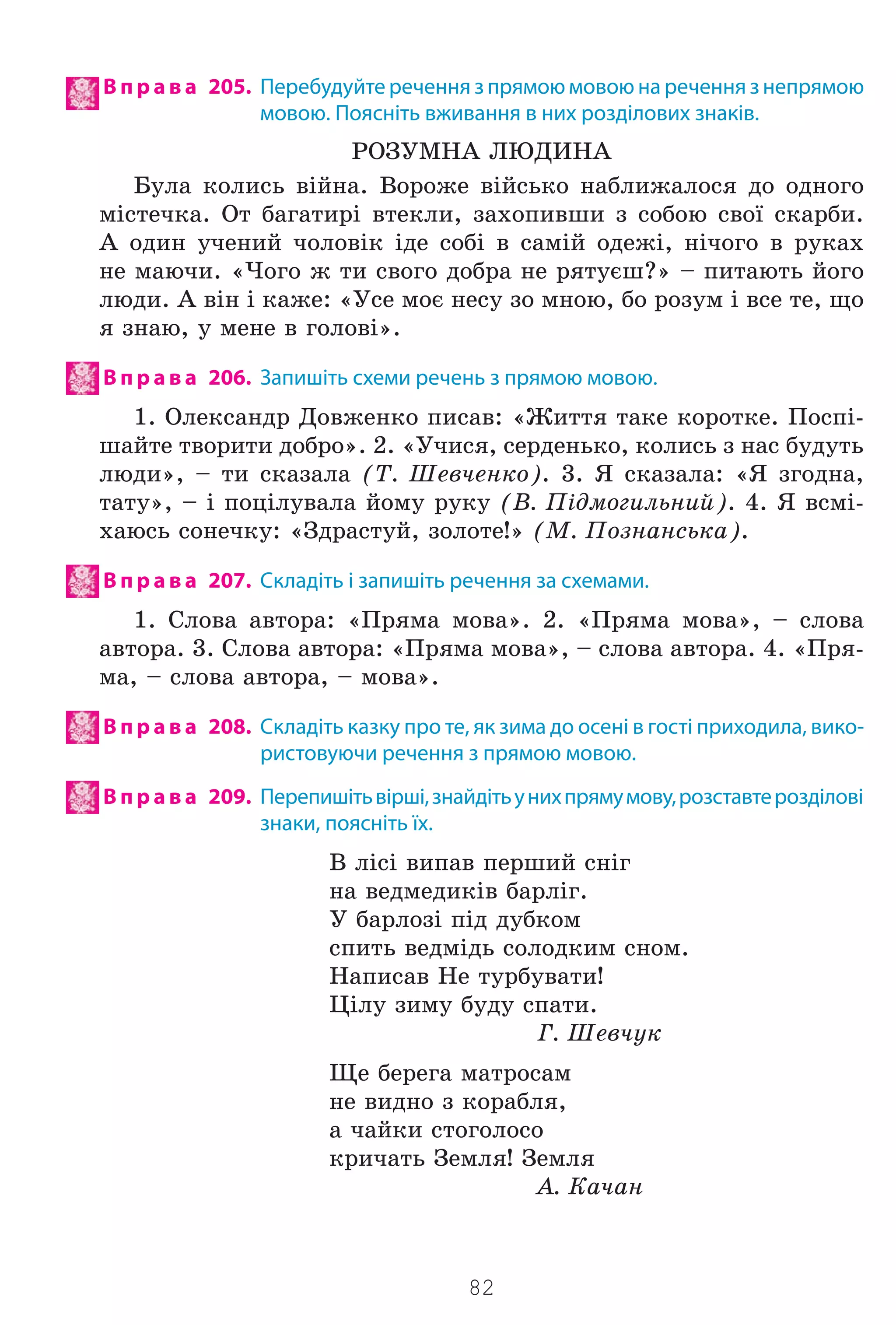 82
В п р а в а 205. Перебудуйте речення з прямою мовою на речення з непрямою
мовою. Поясніть вживання в них розділових знаків.
ÐÎÇÓÌÍÀ ËÞÄÈÍÀ
Áóëà êîëèñü â³éíà. Âîðîæå â³éñüêî íàáëèæàëîñÿ äî îäíîãî
ì³ñòå÷êà. Îò áàãàòèð³ âòåêëè, çàõîïèâøè ç ñîáîþ ñâî¿ ñêàðáè.
À îäèí ó÷åíèé ÷îëîâ³ê ³äå ñîá³ â ñàì³é îäåæ³, í³÷îãî â ðóêàõ
íå ìàþ÷è. «×îãî æ òè ñâîãî äîáðà íå ðÿòóºø?» – ïèòàþòü éîãî
ëþäè. À â³í ³ êàæå: «Óñå ìîº íåñó çî ìíîþ, áî ðîçóì ³ âñå òå, ùî
ÿ çíàþ, ó ìåíå â ãîëîâ³».
В п р а в а 206. Запишіть схеми речень з прямою мовою.
1. Îëåêñàíäð Äîâæåíêî ïèñàâ: «Æèòòÿ òàêå êîðîòêå. Ïîñï³-
øàéòå òâîðèòè äîáðî». 2. «Ó÷èñÿ, ñåðäåíüêî, êîëèñü ç íàñ áóäóòü
ëþäè», – òè ñêàçàëà (Ò. Øåâ÷åíêî). 3. ß ñêàçàëà: «ß çãîäíà,
òàòó», – ³ ïîö³ëóâàëà éîìó ðóêó (Â. Ï³äìîãèëüíèé). 4. ß âñì³-
õàþñü ñîíå÷êó: «Çäðàñòóé, çîëîòå!» (Ì. Ïîçíàíñüêà).
В п р а в а 207. Складіть і запишіть речення за схемами.
1. Ñëîâà àâòîðà: «Ïðÿìà ìîâà». 2. «Ïðÿìà ìîâà», – ñëîâà
àâòîðà. 3. Ñëîâà àâòîðà: «Ïðÿìà ìîâà», – ñëîâà àâòîðà. 4. «Ïðÿ-
ìà, – ñëîâà àâòîðà, – ìîâà».
В п р а в а 208. Складіть казку про те, як зима до осені в гості приходила, вико-
ристовуючи речення з прямою мовою.
В п р а в а 209. Перепишітьвірші,знайдітьунихпрямумову,розставтерозділові
знаки, поясніть їх.
Â ë³ñ³ âèïàâ ïåðøèé ñí³ã
íà âåäìåäèê³â áàðë³ã.
Ó áàðëîç³ ï³ä äóáêîì
ñïèòü âåäì³äü ñîëîäêèì ñíîì.
Íàïèñàâ Íå òóðáóâàòè!
Ö³ëó çèìó áóäó ñïàòè.
Ã. Øåâ÷óê
Ùå áåðåãà ìàòðîñàì
íå âèäíî ç êîðàáëÿ,
à ÷àéêè ñòîãîëîñî
êðè÷àòü Çåìëÿ! Çåìëÿ
À. Êà÷àí
Право для безоплатного розміщення підручника в мережі Інтернет має
Міністерство освіти і науки України http://mon.gov.ua/ та Інститут модернізації змісту освіти https://imzo.gov.ua
 
