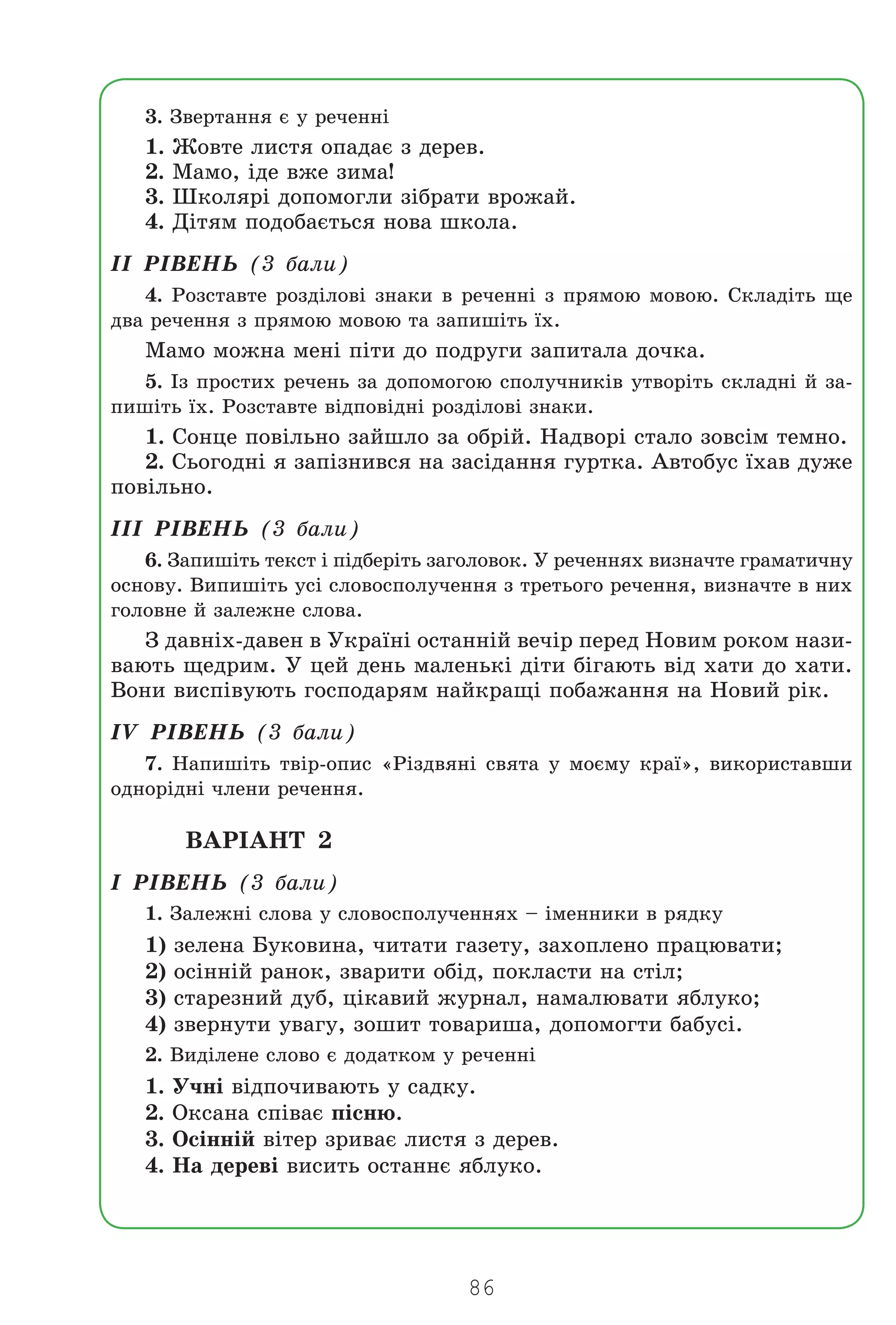 86
3. Çâåðòàííÿ º ó ðå÷åíí³
1. Æîâòå ëèñòÿ îïàäàº ç äåðåâ.
2. Ìàìî, ³äå âæå çèìà!
3. Øêîëÿð³ äîïîìîãëè ç³áðàòè âðîæàé.
4. Ä³òÿì ïîäîáàºòüñÿ íîâà øêîëà.
²² Ð²ÂÅÍÜ (3 áàëè)
4. Ðîçñòàâòå ðîçä³ëîâ³ çíàêè â ðå÷åíí³ ç ïðÿìîþ ìîâîþ. Ñêëàä³òü ùå
äâà ðå÷åííÿ ç ïðÿìîþ ìîâîþ òà çàïèø³òü ¿õ.
Ìàìî ìîæíà ìåí³ ï³òè äî ïîäðóãè çàïèòàëà äî÷êà.
5. ²ç ïðîñòèõ ðå÷åíü çà äîïîìîãîþ ñïîëó÷íèê³â óòâîð³òü ñêëàäí³ é çà-
ïèø³òü ¿õ. Ðîçñòàâòå â³äïîâ³äí³ ðîçä³ëîâ³ çíàêè.
1. Ñîíöå ïîâ³ëüíî çàéøëî çà îáð³é. Íàäâîð³ ñòàëî çîâñ³ì òåìíî.
2. Ñüîãîäí³ ÿ çàï³çíèâñÿ íà çàñ³äàííÿ ãóðòêà. Àâòîáóñ ¿õàâ äóæå
ïîâ³ëüíî.
²²² Ð²ÂÅÍÜ (3 áàëè)
6. Çàïèø³òü òåêñò ³ ï³äáåð³òü çàãîëîâîê. Ó ðå÷åííÿõ âèçíà÷òå ãðàìàòè÷íó
îñíîâó. Âèïèø³òü óñ³ ñëîâîñïîëó÷åííÿ ç òðåòüîãî ðå÷åííÿ, âèçíà÷òå â íèõ
ãîëîâíå é çàëåæíå ñëîâà.
Ç äàâí³õ-äàâåí â Óêðà¿í³ îñòàíí³é âå÷³ð ïåðåä Íîâèì ðîêîì íàçè-
âàþòü ùåäðèì. Ó öåé äåíü ìàëåíüê³ ä³òè á³ãàþòü â³ä õàòè äî õàòè.
Âîíè âèñï³âóþòü ãîñïîäàðÿì íàéêðàù³ ïîáàæàííÿ íà Íîâèé ð³ê.
²V Ð²ÂÅÍÜ (3 áàëè)
7. Íàïèø³òü òâ³ð-îïèñ «Ð³çäâÿí³ ñâÿòà ó ìîºìó êðà¿», âèêîðèñòàâøè
îäíîð³äí³ ÷ëåíè ðå÷åííÿ.
ÂÀÐ²ÀÍÒ 2
² Ð²ÂÅÍÜ (3 áàëè)
1. Çàëåæí³ ñëîâà ó ñëîâîñïîëó÷åííÿõ – ³ìåííèêè â ðÿäêó
1) çåëåíà Áóêîâèíà, ÷èòàòè ãàçåòó, çàõîïëåíî ïðàöþâàòè;
2) îñ³íí³é ðàíîê, çâàðèòè îá³ä, ïîêëàñòè íà ñò³ë;
3) ñòàðåçíèé äóá, ö³êàâèé æóðíàë, íàìàëþâàòè ÿáëóêî;
4) çâåðíóòè óâàãó, çîøèò òîâàðèøà, äîïîìîãòè áàáóñ³.
2. Âèä³ëåíå ñëîâî º äîäàòêîì ó ðå÷åíí³
1. Ó÷í³ â³äïî÷èâàþòü ó ñàäêó.
2. Îêñàíà ñï³âàº ï³ñíþ.
3. Îñ³íí³é â³òåð çðèâàº ëèñòÿ ç äåðåâ.
4. Íà äåðåâ³ âèñèòü îñòàííº ÿáëóêî.
Право для безоплатного розміщення підручника в мережі Інтернет має
Міністерство освіти і науки України http://mon.gov.ua/ та Інститут модернізації змісту освіти https://imzo.gov.ua
 