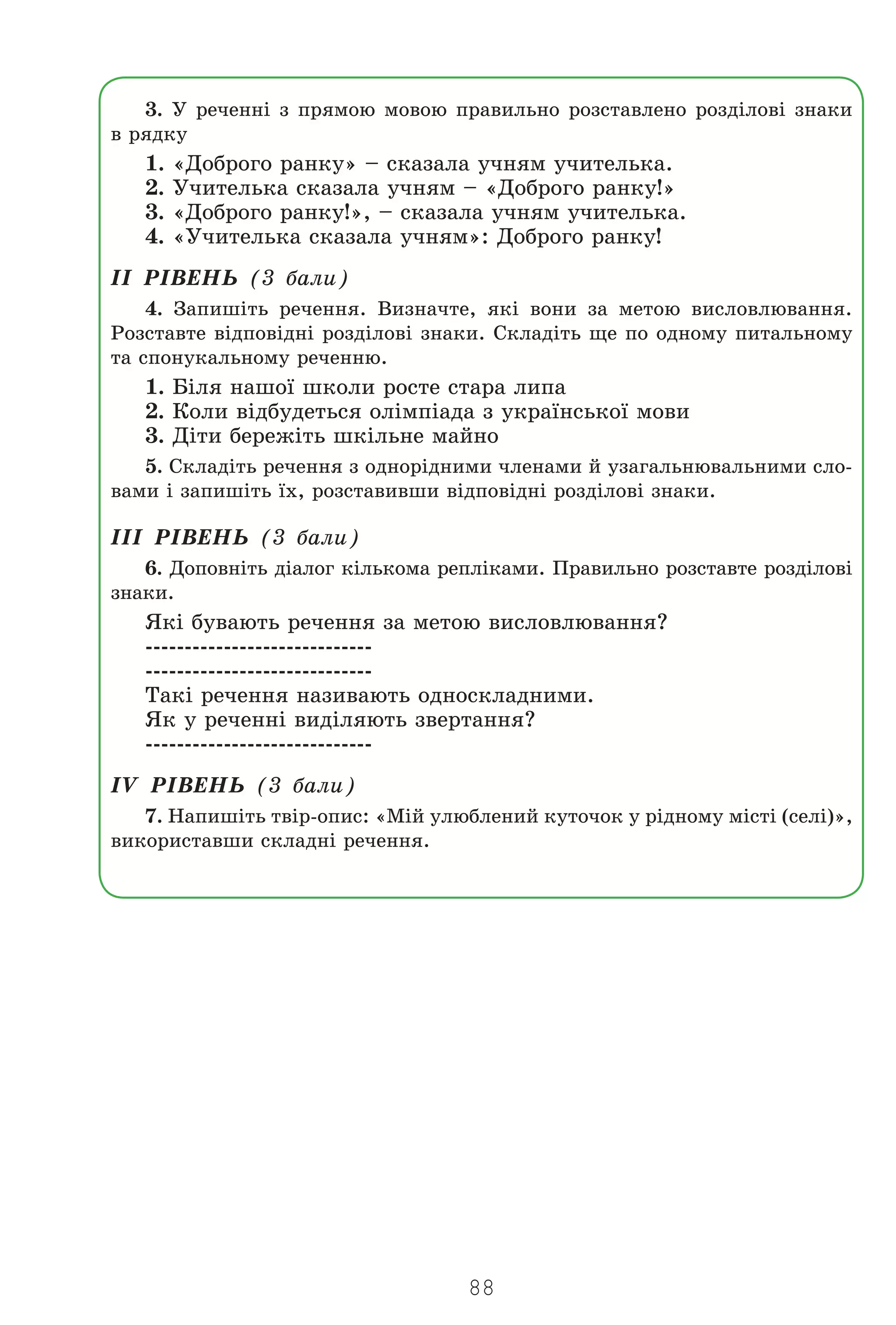 88
3. Ó ðå÷åíí³ ç ïðÿìîþ ìîâîþ ïðàâèëüíî ðîçñòàâëåíî ðîçä³ëîâ³ çíàêè
â ðÿäêó
1. «Äîáðîãî ðàíêó» – ñêàçàëà ó÷íÿì ó÷èòåëüêà.
2. Ó÷èòåëüêà ñêàçàëà ó÷íÿì – «Äîáðîãî ðàíêó!»
3. «Äîáðîãî ðàíêó!», – ñêàçàëà ó÷íÿì ó÷èòåëüêà.
4. «Ó÷èòåëüêà ñêàçàëà ó÷íÿì»: Äîáðîãî ðàíêó!
²² Ð²ÂÅÍÜ (3 áàëè)
4. Çàïèø³òü ðå÷åííÿ. Âèçíà÷òå, ÿê³ âîíè çà ìåòîþ âèñëîâëþâàííÿ.
Ðîçñòàâòå â³äïîâ³äí³ ðîçä³ëîâ³ çíàêè. Ñêëàä³òü ùå ïî îäíîìó ïèòàëüíîìó
òà ñïîíóêàëüíîìó ðå÷åííþ.
1. Á³ëÿ íàøî¿ øêîëè ðîñòå ñòàðà ëèïà
2. Êîëè â³äáóäåòüñÿ îë³ìï³àäà ç óêðà¿íñüêî¿ ìîâè
3. Ä³òè áåðåæ³òü øê³ëüíå ìàéíî
5. Ñêëàä³òü ðå÷åííÿ ç îäíîð³äíèìè ÷ëåíàìè é óçàãàëüíþâàëüíèìè ñëî-
âàìè ³ çàïèø³òü ¿õ, ðîçñòàâèâøè â³äïîâ³äí³ ðîçä³ëîâ³ çíàêè.
²²² Ð²ÂÅÍÜ (3 áàëè)
6. Äîïîâí³òü ä³àëîã ê³ëüêîìà ðåïë³êàìè. Ïðàâèëüíî ðîçñòàâòå ðîçä³ëîâ³
çíàêè.
ßê³ áóâàþòü ðå÷åííÿ çà ìåòîþ âèñëîâëþâàííÿ?
-----------------------------
-----------------------------
Òàê³ ðå÷åííÿ íàçèâàþòü îäíîñêëàäíèìè.
ßê ó ðå÷åíí³ âèä³ëÿþòü çâåðòàííÿ?
-----------------------------
²V Ð²ÂÅÍÜ (3 áàëè)
7. Íàïèø³òü òâ³ð-îïèñ: «Ì³é óëþáëåíèé êóòî÷îê ó ð³äíîìó ì³ñò³ (ñåë³)»,
âèêîðèñòàâøè ñêëàäí³ ðå÷åííÿ.
Право для безоплатного розміщення підручника в мережі Інтернет має
Міністерство освіти і науки України http://mon.gov.ua/ та Інститут модернізації змісту освіти https://imzo.gov.ua
 