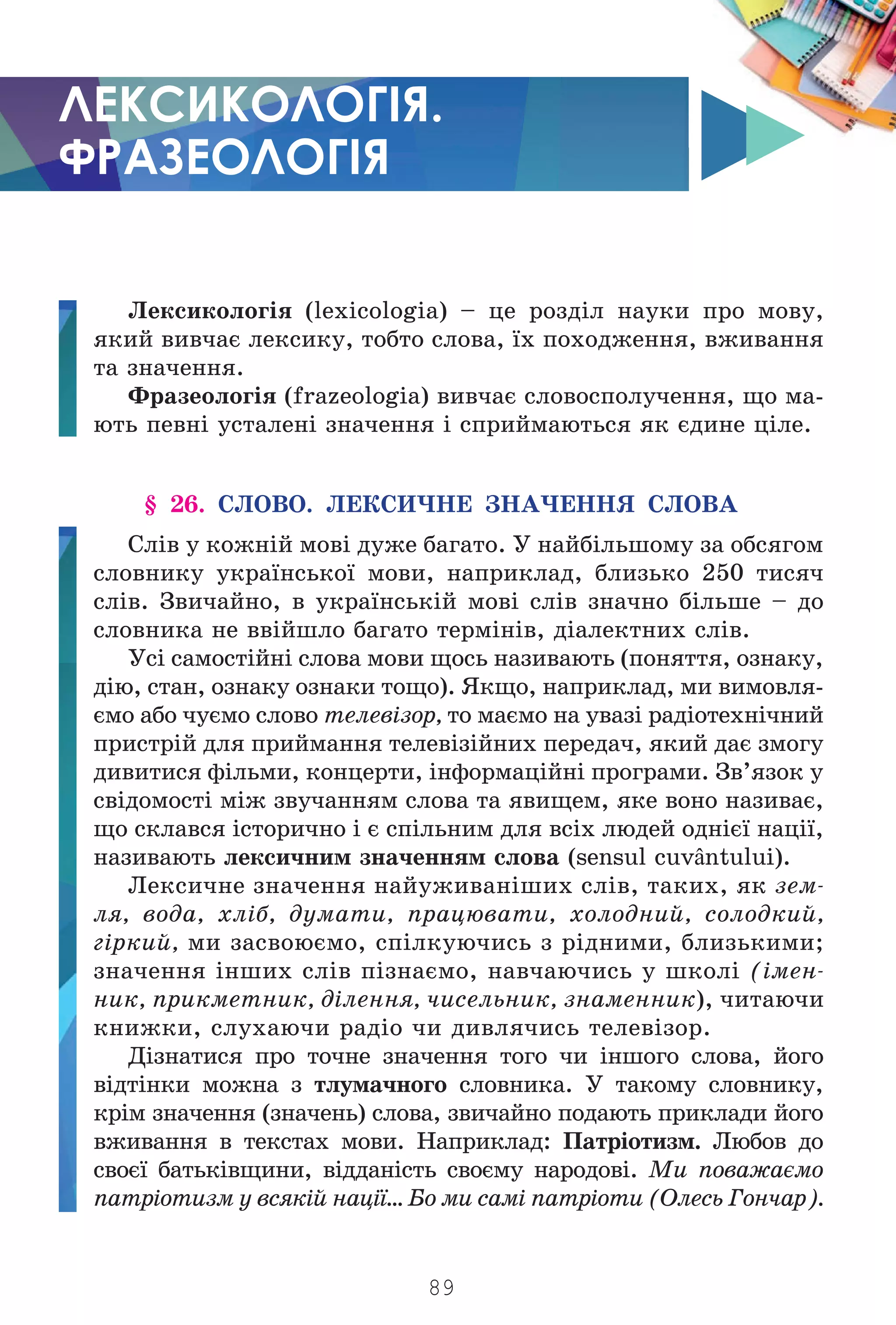 89
ЛЕКСИКОЛОГІЯ.
ФРАЗЕОЛОГІЯ
Ëåêñèêîëîã³ÿ (lexicologia) – öå ðîçä³ë íàóêè ïðî ìîâó,
ÿêèé âèâ÷àº ëåêñèêó, òîáòî ñëîâà, ¿õ ïîõîäæåííÿ, âæèâàííÿ
òà çíà÷åííÿ.
Ôðàçåîëîã³ÿ (frazeologia) âèâ÷àº ñëîâîñïîëó÷åííÿ, ùî ìà-
þòü ïåâí³ óñòàëåí³ çíà÷åííÿ ³ ñïðèéìàþòüñÿ ÿê ºäèíå ö³ëå.
§ 26. ÑËÎÂÎ. ËÅÊÑÈ×ÍÅ ÇÍÀ×ÅÍÍß ÑËÎÂÀ
Ñë³â ó êîæí³é ìîâ³ äóæå áàãàòî. Ó íàéá³ëüøîìó çà îáñÿãîì
ñëîâíèêó óêðà¿íñüêî¿ ìîâè, íàïðèêëàä, áëèçüêî 250 òèñÿ÷
ñë³â. Çâè÷àéíî, â óêðà¿íñüê³é ìîâ³ ñë³â çíà÷íî á³ëüøå – äî
ñëîâíèêà íå ââ³éøëî áàãàòî òåðì³í³â, ä³àëåêòíèõ ñë³â.
Óñ³ ñàìîñò³éí³ ñëîâà ìîâè ùîñü íàçèâàþòü (ïîíÿòòÿ, îçíàêó,
ä³þ, ñòàí, îçíàêó îçíàêè òîùî). ßêùî, íàïðèêëàä, ìè âèìîâëÿ-
ºìî àáî ÷óºìî ñëîâî òåëåâ³çîð, òî ìàºìî íà óâàç³ ðàä³îòåõí³÷íèé
ïðèñòð³é äëÿ ïðèéìàííÿ òåëåâ³ç³éíèõ ïåðåäà÷, ÿêèé äàº çìîãó
äèâèòèñÿ ô³ëüìè, êîíöåðòè, ³íôîðìàö³éí³ ïðîãðàìè. Çâ’ÿçîê ó
ñâ³äîìîñò³ ì³æ çâó÷àííÿì ñëîâà òà ÿâèùåì, ÿêå âîíî íàçèâàº,
ùî ñêëàâñÿ ³ñòîðè÷íî ³ º ñï³ëüíèì äëÿ âñ³õ ëþäåé îäí³º¿ íàö³¿,
íàçèâàþòü ëåêñè÷íèì çíà÷åííÿì ñëîâà (sensul cuvântului).
Ëåêñè÷íå çíà÷åííÿ íàéóæèâàí³øèõ ñë³â, òàêèõ, ÿê çåì-
ëÿ, âîäà, õë³á, äóìàòè, ïðàöþâàòè, õîëîäíèé, ñîëîäêèé,
ã³ðêèé, ìè çàñâîþºìî, ñï³ëêóþ÷èñü ç ð³äíèìè, áëèçüêèìè;
çíà÷åííÿ ³íøèõ ñë³â ï³çíàºìî, íàâ÷àþ÷èñü ó øêîë³ (³ìåí-
íèê, ïðèêìåòíèê, ä³ëåííÿ, ÷èñåëüíèê, çíàìåííèê), ÷èòàþ÷è
êíèæêè, ñëóõàþ÷è ðàä³î ÷è äèâëÿ÷èñü òåëåâ³çîð.
Ä³çíàòèñÿ ïðî òî÷íå çíà÷åííÿ òîãî ÷è ³íøîãî ñëîâà, éîãî
â³äò³íêè ìîæíà ç òëóìà÷íîãî ñëîâíèêà. Ó òàêîìó ñëîâíèêó,
êð³ì çíà÷åííÿ (çíà÷åíü) ñëîâà, çâè÷àéíî ïîäàþòü ïðèêëàäè éîãî
âæèâàííÿ â òåêñòàõ ìîâè. Íàïðèêëàä: Ïàòð³îòèçì. Ëþáîâ äî
ñâîº¿ áàòüê³âùèíè, â³ääàí³ñòü ñâîºìó íàðîäîâ³. Ìè ïîâàæàºìî
ïàòð³îòèçì ó âñÿê³é íàö³¿… Áî ìè ñàì³ ïàòð³îòè (Îëåñü Ãîí÷àð).
Право для безоплатного розміщення підручника в мережі Інтернет має
Міністерство освіти і науки України http://mon.gov.ua/ та Інститут модернізації змісту освіти https://imzo.gov.ua
 