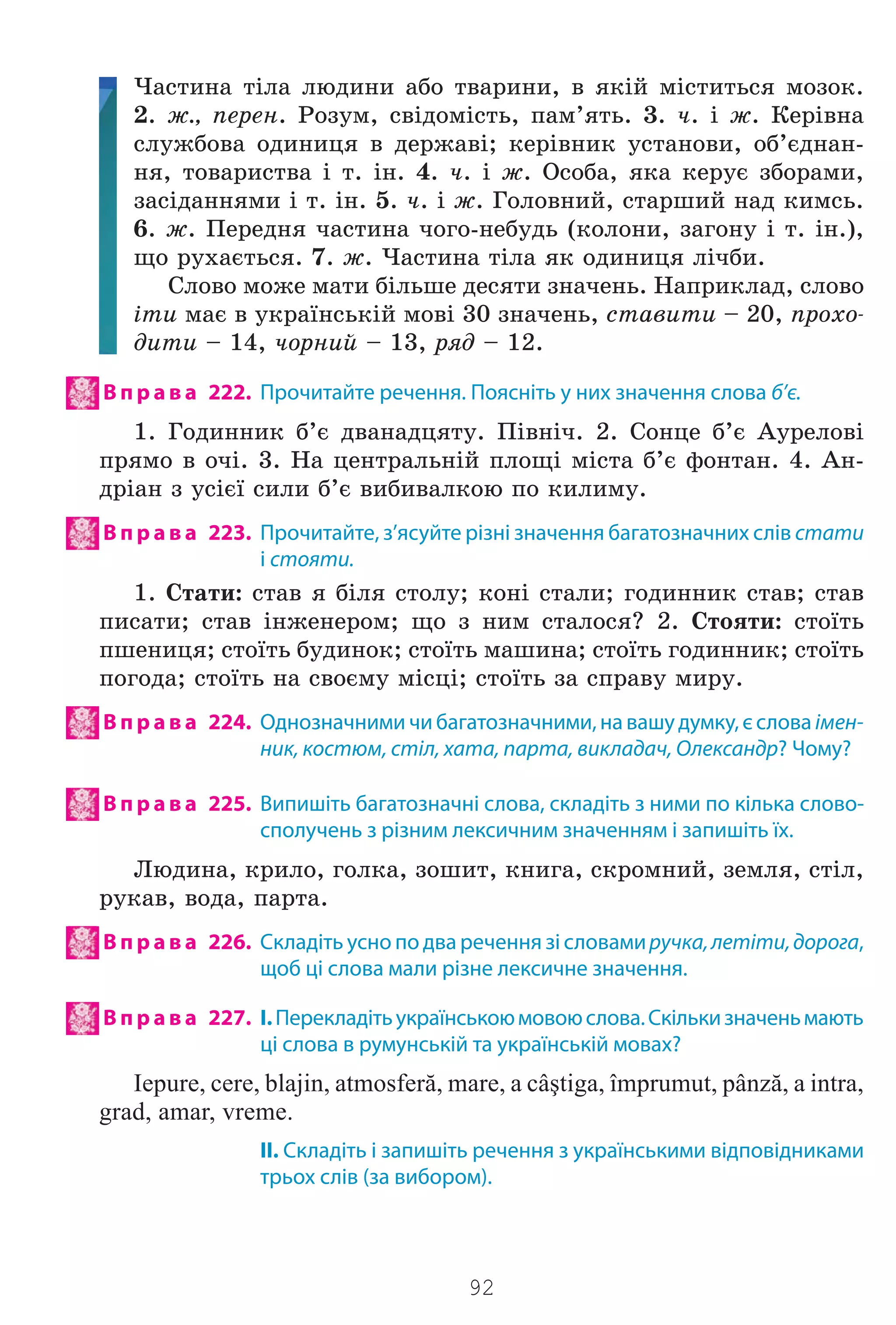 92
×àñòèíà ò³ëà ëþäèíè àáî òâàðèíè, â ÿê³é ì³ñòèòüñÿ ìîçîê.
2. æ., ïåðåí. Ðîçóì, ñâ³äîì³ñòü, ïàì’ÿòü. 3. ÷. ³ æ. Êåð³âíà
ñëóæáîâà îäèíèöÿ â äåðæàâ³; êåð³âíèê óñòàíîâè, îá’ºäíàí-
íÿ, òîâàðèñòâà ³ ò. ³í. 4. ÷. ³ æ. Îñîáà, ÿêà êåðóº çáîðàìè,
çàñ³äàííÿìè ³ ò. ³í. 5. ÷. ³ æ. Ãîëîâíèé, ñòàðøèé íàä êèìñü.
6. æ. Ïåðåäíÿ ÷àñòèíà ÷îãî-íåáóäü (êîëîíè, çàãîíó ³ ò. ³í.),
ùî ðóõàºòüñÿ. 7. æ. ×àñòèíà ò³ëà ÿê îäèíèöÿ ë³÷áè.
Ñëîâî ìîæå ìàòè á³ëüøå äåñÿòè çíà÷åíü. Íàïðèêëàä, ñëîâî
³òè ìàº â óêðà¿íñüê³é ìîâ³ 30 çíà÷åíü, ñòàâèòè – 20, ïðîõî-
äèòè – 14, ÷îðíèé – 13, ðÿä – 12.
В п р а в а 222. Прочитайте речення. Поясніть у них значення слова б’є.
1. Ãîäèííèê á’º äâàíàäöÿòó. Ï³âí³÷. 2. Ñîíöå á’º Àóðåëîâ³
ïðÿìî â î÷³. 3. Íà öåíòðàëüí³é ïëîù³ ì³ñòà á’º ôîíòàí. 4. Àí-
äð³àí ç óñ³º¿ ñèëè á’º âèáèâàëêîþ ïî êèëèìó.
В п р а в а 223. Прочитайте, з’ясуйте різні значення багатозначних слів стати
і стояти.
1. Ñòàòè: ñòàâ ÿ á³ëÿ ñòîëó; êîí³ ñòàëè; ãîäèííèê ñòàâ; ñòàâ
ïèñàòè; ñòàâ ³íæåíåðîì; ùî ç íèì ñòàëîñÿ? 2. Ñòîÿòè: ñòî¿òü
ïøåíèöÿ; ñòî¿òü áóäèíîê; ñòî¿òü ìàøèíà; ñòî¿òü ãîäèííèê; ñòî¿òü
ïîãîäà; ñòî¿òü íà ñâîºìó ì³ñö³; ñòî¿òü çà ñïðàâó ìèðó.
В п р а в а 224. Однозначними чи багатозначними, на вашу думку, є слова імен-
ник, костюм, стіл, хата, парта, викладач, Олександр? Чому?
В п р а в а 225. Випишіть багатозначні слова, складіть з ними по кілька слово-
сполучень з різним лексичним значенням і запишіть їх.
Ëþäèíà, êðèëî, ãîëêà, çîøèò, êíèãà, ñêðîìíèé, çåìëÿ, ñò³ë,
ðóêàâ, âîäà, ïàðòà.
В п р а в а 226. Складіть усно по два речення зі словамиручка,летіти,дорога,
щоб ці слова мали різне лексичне значення.
В п р а в а 227. І.Перекладітьукраїнськоюмовоюслова.Скількизначеньмають
ці слова в румунській та українській мовах?
Iepure, cere, blajin, atmosferă, mare, a câştiga, împrumut, pânză, a intra,
grad, amar, vreme.
II. Складіть і запишіть речення з українськими відповідниками
трьох слів (за вибором).
Право для безоплатного розміщення підручника в мережі Інтернет має
Міністерство освіти і науки України http://mon.gov.ua/ та Інститут модернізації змісту освіти https://imzo.gov.ua
 