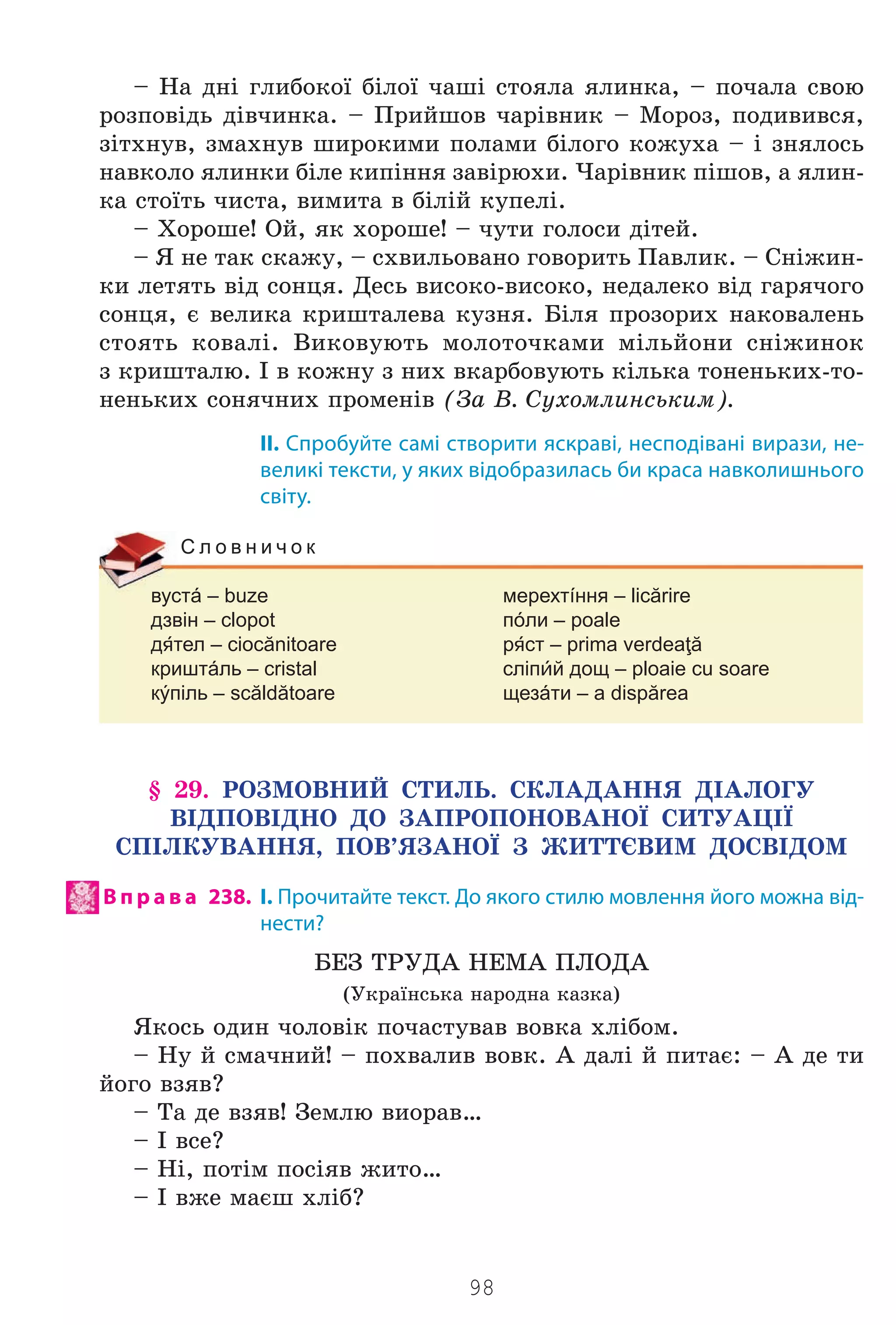 98
– Íà äí³ ãëèáîêî¿ á³ëî¿ ÷àø³ ñòîÿëà ÿëèíêà, – ïî÷àëà ñâîþ
ðîçïîâ³äü ä³â÷èíêà. – Ïðèéøîâ ÷àð³âíèê – Ìîðîç, ïîäèâèâñÿ,
ç³òõíóâ, çìàõíóâ øèðîêèìè ïîëàìè á³ëîãî êîæóõà – ³ çíÿëîñü
íàâêîëî ÿëèíêè á³ëå êèï³ííÿ çàâ³ðþõè. ×àð³âíèê ï³øîâ, à ÿëèí-
êà ñòî¿òü ÷èñòà, âèìèòà â á³ë³é êóïåë³.
– Õîðîøå! Îé, ÿê õîðîøå! – ÷óòè ãîëîñè ä³òåé.
– ß íå òàê ñêàæó, – ñõâèëüîâàíî ãîâîðèòü Ïàâëèê. – Ñí³æèí-
êè ëåòÿòü â³ä ñîíöÿ. Äåñü âèñîêî-âèñîêî, íåäàëåêî â³ä ãàðÿ÷îãî
ñîíöÿ, º âåëèêà êðèøòàëåâà êóçíÿ. Á³ëÿ ïðîçîðèõ íàêîâàëåíü
ñòîÿòü êîâàë³. Âèêîâóþòü ìîëîòî÷êàìè ì³ëüéîíè ñí³æèíîê
ç êðèøòàëþ. ² â êîæíó ç íèõ âêàðáîâóþòü ê³ëüêà òîíåíüêèõ-òî-
íåíüêèõ ñîíÿ÷íèõ ïðîìåí³â (Çà Â. Ñóõîìëèíñüêèì).
II. Спробуйте самі створити яскраві, несподівані вирази, не-
великі тексти, у яких відобразилась би краса навколишнього
світу.
вустá – buze мерехтíння – licărire
дзвін – clopot пóли – poale
дтел – ciocănitoare рст – prima verdeaţă
криштáль – cristal сліпй дощ – ploaie cu soare
кýпіль – scăldătoare щезáти – a dispărea
С л о в н и ч о к
§ 29. ÐÎÇÌÎÂÍÈÉ ÑÒÈËÜ. ÑÊËÀÄÀÍÍß Ä²ÀËÎÃÓ
Â²ÄÏÎÂ²ÄÍÎ ÄÎ ÇÀÏÐÎÏÎÍÎÂÀÍÎ¯ ÑÈÒÓÀÖ²¯
ÑÏ²ËÊÓÂÀÍÍß, ÏÎÂ’ßÇÀÍÎ¯ Ç ÆÈÒÒªÂÈÌ ÄÎÑÂ²ÄÎÌ
В п р а в а 238. І. Прочитайте текст. До якого стилю мовлення його можна від-
нести?
ÁÅÇ ÒÐÓÄÀ ÍÅÌÀ ÏËÎÄÀ
(Óêðà¿íñüêà íàðîäíà êàçêà)
ßêîñü îäèí ÷îëîâ³ê ïî÷àñòóâàâ âîâêà õë³áîì.
– Íó é ñìà÷íèé! – ïîõâàëèâ âîâê. À äàë³ é ïèòàº: – À äå òè
éîãî âçÿâ?
– Òà äå âçÿâ! Çåìëþ âèîðàâ…
– ² âñå?
– Í³, ïîò³ì ïîñ³ÿâ æèòî…
– ² âæå ìàºø õë³á?
Право для безоплатного розміщення підручника в мережі Інтернет має
Міністерство освіти і науки України http://mon.gov.ua/ та Інститут модернізації змісту освіти https://imzo.gov.ua
 