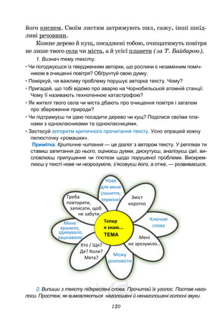 120
його киснем. Своїм листям затримують пил, сажу, інші шкід-
ливі речовини.
Кожне дерево й кущ, посаджені тобою, очищатимуть повітря
не лише твого села чи міста, а й усієї планети (за Т. Байбарою).
1. Визнач тему тексту.
• Чи погоджуєшся із твердженням авторки, що рослини є незамінним поміч-
ником в очищенні повітря? Обґрунтуй свою думку.
• Поміркуй, чи важливу проблему порушує авторка тексту. Чому?
• Пригадай, що тобі відомо про аварію на Чорнобильській атомній станції.
Чому її називають техногенною катастрофою?
• Як жителі твого села чи міста дбають про очищення повітря і загалом
про збереження природи?
• Чи підтримуєш ти ідею посадити дерево чи кущ? Поділися своїми пла-
нами з однокласниками та однокласницями.
• Застосуй алгоритм критичного прочитання тексту. Усно опрацюй кожну
пелюсточку «ромашки».
Примітка. Критичне читання — це діалог з автором тексту. У репліках ти
ставиш запитання до нього, оцінюєш думки, дискутуєш, аналізуєш ідеї, ви-
словлюєш припущення чи гіпотези щодо порушеної проблеми. Виокрем-
люєш у тексті нове чи незрозуміле, з’ясовуєш його, а отже, — розвиваєшся.
2. Випиши з тексту підкреслені слова. Прочитай їх уголос. Постав наго-
лоси. Простеж, як вимовляються наголошені й ненаголошені голосні звуки.
Нове
для мене
(поняття,
терміни)
Треба
повторити,
записати, щоб
не забути
Тепер
я знаю...
ТЕМА
…
Мене
Зміст
коротко
Ключові
слова
Мені
не зрозуміло…
Хто / Що?
Де? Коли?
Мета?
Можу
розповісти
вразило,
зацікавило
здивувало,
 