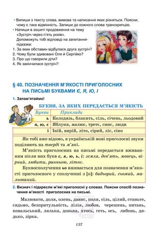 137
• Випиши з тексту слова, вимова та написання яких різняться. Поясни,
чому є така відмінність. Запиши до кожного слова транскрипцію.
• Напиши в зошиті продовження на тему
«Зустріч через п’ять років».
Допоможуть тобі відповіді на запитання-
підказки:
1. За яких обставин відбулася друга зустріч?
2. Чому були здивовані Оля й Сергійко?
3. Про що говорили діти?
4. Як закінчилася зустріч?
§ 40. ПОЗНАЧЕННЯ М’ЯКОСТІ ПРИГОЛОСНИХ
НА ПИСЬМІ БУКВАМИ Є, Я, Ю, І
1. Запам’ятаймо!
БУКВИ, ЗА ЯКИХ ПЕРЕДАЄТЬСЯ М’ЯКІСТЬ
Букви Приклади
ь Колодязь, блакить, сіль, січень, льодовий
я, ю, є Яблуня, малює, третє, синє, люди
і Іній, вирій, літо, сірий, ліс, сіно
Як тобі вже відомо, в українській мові приголосні звуки
поділяють на тверді та м’які.
М’якість приголосних на письмі передається вживан-
ням після них букв є, я, ю, ь, і: земля, дев’ять, мовець, ві-
рний, любити, ранньою, літнє.
Буквосполучення ьо вживається для позначення м’яко-
сті приголосного у сполученні з [o]: бадьорий, сьомий, ма-
льований.
2. Визнач і підкресли м’які приголосні у словах. Поясни спосіб позна-
чення м’якості приголосних на письмі.
Малювати, доля, олень, давнє, поля, сіль, цілий, станьте,
сядьмо, безпритульність, лілія, любов, черешень, питань,
ковальський, лялька, донька, хтось, геть, ось, либонь, дя-
дько, зірка.
 