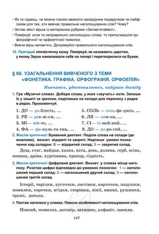 187
• Як ти гадаєш, чи можна поезію вважати своєрідним подарунком чи лайф-
гаком для тих, хто вивчає правильне наголошування слів? Чому?
• Зістав зміст ві́рша із матеріалом рубрики «Запам’ятаймо!».
• Поміркуй: коли ти неправильно наголошуєш слова, то припускаєшся ор-
фографічної чи орфоепічної помилки.
• Вивчи вірш напам’ять. Дотримуйся правильного наголошування слів.
12. Пригадай лінгвістичну казку. Поміркуй, як називають царство,
у якому Звуки намалювали себе на папері і перетворилися на Букви.
§ 60. УЗАГАЛЬНЕННЯ ВИВЧЕНОГО З ТЕМИ
«ФОНЕТИКА. ГРАФІКА. ОРФОГРАФІЯ. ОРФОЕПІЯ»
Навчаюсь, удосконалююсь, набуваю досвіду
1. Гра «Музичні слова». Добери слова, у яких «звучать» ноти. Запиши
їх у зошиті за зразком, поділивши на склади для переносу з рядка
в рядок. Прокоментуй.
1. ДО — до-блесть, ... 5. СОЛЬ — соль-фе-джіо, ...
2. РЕ — рек-ві-єм, ... 6. ЛЯ — лям-ка, ...
3. МІ— міс-то, ... 7. СІ— сі-мей-ний, ...
4. ФА — фа-куль-та-тив, ... 8. ДО — до-ро-гий, ...
2. Мисли критично! Буквений диктант. Поділи слова на склади (де
можливо), визнач відкриті та закриті. Надпиши умовні позна-
чення над складом: В — відкритий склад; З — закритий склад.
Дощ, стяг, майдан, казка, хата, день, долина, герб, осінь,
новина, дро́ва, хуртовина, прапор, гідність.
3. Мисли критично! Цифровий диктант. Визнач у словах місце наго-
лосу. Розстав цифри відповідно до умовних позначок: 1 — наголо-
шений перший склад; 2 — наголошений другий склад; 3 — наголо-
шений третій склад.
Історії, тарілки, хусточки, ластівки, карточки, подушки,
помилки, сорочки, ягідки, сторінки, лінії, вишні, рушники,
груші, донька.
4. Постав наголоси у словах. Поясни особливості наголошування слів.
Ніякий, помилка, договір, затишно, алфавіт, завжди.
 