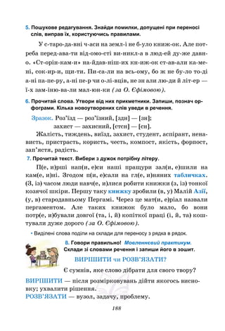 188
5. Пошукове редагування. Знайди помилки, допущені при переносі
слів, виправ їх, користуючись правилами.
У с-таро-да-вні ч-аси на земл-і не б-уло книж-ок. Але пот-
реба перед-ава-ти від-омо-сті ви-никл-а в люд-ей ду-же давн-
о. «Ст-орін-кам-и» на-йдав-ніш-их кн-иж-ок ст-ав-али ка-ме-
ні, сок-ир-и, щи-ти. Пи-са-ли на всь-ому, бо ж не бу-ло то-ді
а-ні па-пе-ру, а-ні пе-р чи о-лі-вців, не зн али лю-ди й літ-ер —
ї-х зам-іню-ва-ли мал-юн-ки (за О. Єфімовою).
6. Прочитай слова. Утвори від них прикметники. Запиши, познач ор-
фограми. Кілька новоутворених слів уведи в речення.
Зразок. Роз’їзд — роз’їзний, [здн] — [зн];
захист — захисний, [стсн] — [сн].
Жалість, тиждень, виїзд, захист, студент, аспірант, нена-
висть, пристрасть, користь, честь, компост, якість, форпост,
зап’ястя, радість.
7. Прочитай текст. Вибери з дужок потрібну літеру.
П(е, и)рші нап(и, е)си наші пращури зал(и, е)шили на
кам(е, и)ні. Згодом п(и, е)сали на гл(е, и)няних табличках.
(З, із) часом люди навч(е, и)лися робити книжки (з, із) тонкої
козячої шкіри. Першу таку книжку зробили (в, у) Малій Азії,
(у, в) стародавньому Пергамі. Через це мат(и, е)ріал назвали
пергаментом. Але таких книжок було мало, бо вони
потр(е, и)бували довгої (та, і, й) копіткої праці (і, й, та) кош-
тували дуже дорого (за О. Єфімовою).
• Виділені слова поділи на склади для переносу з рядка в рядок.
8. Говори правильно! Мовленнєвий практикум.
Склади зі словами речення і запиши його в зошит.
ВИРІШИТИ чи РОЗВ’ЯЗАТИ?
Є сумнів, яке слово дібрати для свого твору?
ВИРІШИТИ — після розмірковувань дійти якогось висно-
вку; ухвалити рішення.
РОЗВ’ЯЗАТИ — вузол, задачу, проблему.
 
