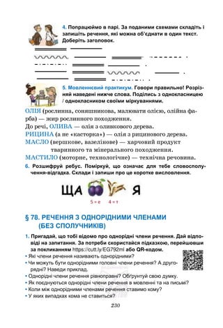 230
4. Попрацюймо в парі. За поданими схемами складіть і
запишіть речення, які можна об’єднати в один текст.
Доберіть заголовок.
5. Мовленнєвий практикум. Говори правильно! Розріз-
няй наведені нижче слова. Поділись з однокласницею
/ однокласником своїми міркуваннями.
ОЛІЯ (рослинна, соняшникова, малювати олією, олійна фа-
рба) — жир рослинного походження.
До речі, ОЛИВА — олія з оливкового дерева.
РИЦИНА (а не «касторка») — олія з рицинового дерева.
МАСЛО (вершкове, вазелінове) — харчовий продукт
тваринного та мінерального походження.
МАСТИЛО (моторне, технологічне) — технічна речовина.
6. Розшифруй ребус. Поміркуй, що означає для тебе словосполу-
чення-відгадка. Склади і запиши про це коротке висловлення.
§ 78. РЕЧЕННЯ З ОДНОРІДНИМИ ЧЛЕНАМИ
(БЕЗ СПОЛУЧНИКІВ)
1. Пригадай, що тобі відомо про однорідні члени речення. Дай відпо-
віді на запитання. За потреби скористайся підказкою, перейшовши
за покликанням https://cutt.ly/EG792ml або QR-кодом.
• Які члени речення називають однорідними?
• Чи можуть бути однорідними головні члени речення? А друго-
рядні? Наведи приклад.
• Однорідні члени речення рівноправні? Обґрунтуй свою думку.
• Як поєднуються однорідні члени речення в мовленні та на письмі?
• Коли між однорідними членами речення ставимо кому?
• У яких випадках кома не ставиться?
.
.
.
.
5 = е 4 = т
 