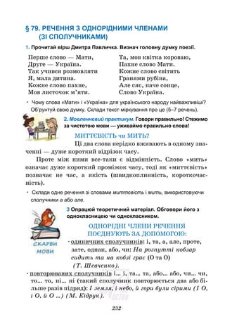 232
§ 79. РЕЧЕННЯ З ОДНОРІДНИМИ ЧЛЕНАМИ
(ЗІ СПОЛУЧНИКАМИ)
1. Прочитай вірш Дмитра Павличка. Визнач головну думку поезії.
Перше слово — Мати,
Друге — Україна.
Так учився розмовляти
Я, мала дитина.
Кожне слово пахне,
Мов листочок м’яти.
Та, мов квітка короваю,
Пахне слово Мати.
Кожне слово світить
Гранями рубіна,
Але сяє, наче сонце,
Слово Україна.
• Чому слова «Мати» і «Україна» для українського народу найважливіші?
Об’рунтуй свою думку. Склади текст-міркування про це (5–7 речень).
2. Мовленнєвий практикум. Говори правильно! Стежимо
за чистотою мови — уживаймо правильно слова!
МИТТЄВІСТЬ чи МИТЬ?
Ці два слова нерідко вживають в одному зна-
ченні — дуже короткий відрізок часу.
Проте між ними все-таки є відмінність. Слово «мить»
означає дуже короткий проміжок часу, тоді як «миттєвість»
позначає не час, а якість (швидкоплинність, короткочас-
ність).
• Склади одне речення зі словами миттєвість і мить, використовуючи
сполучники а або але.
3 Опрацюй теоретичний матеріал. Обговори його з
однокласницею чи однокласником.
ОДНОРІДНІ ЧЛЕНИ РЕЧЕННЯ
ПОЄДНУЮТЬ ЗА ДОПОМОГОЮ:
•одиничних сполучників: і, та, а, але, проте,
зате, однак, або, чи: На розпутті кобзар
сидить та на кобзі грає (О та О)
(Т. Шевченко).
•повторюваних сполучників і… і, та… та, або… або, чи… чи,
то… то, ні… ні (такий сполучник повторюється два або бі-
льше разів підряд): І земля, і небо, й гори були сірими (І О,
і О, й О …) (М. Кідрук).
 