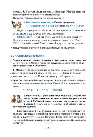 250
місяць. 8. Раптом піднявся сильний вітер. Різнобарвне ли-
стя закружляло в неймовірному танці.
• Підкресли граматичні основи в складних реченнях.
5. Мовленнєвий практикум. Говори правильно!
ВИСЛОВЛЮЄМО СВОЇ ДУМКИ ПРАВИЛЬНО!
Через хворобу в нашій команді відсутні найвправніші
учні, тому нам бракує сил для перемоги.
ВІДСУТНІЙ — так ми кажемо зазвичай про людину.
Якщо ж чогось не вистачає, тоді краще сказати «БРА-
КУЄ». У новій школі Максимові бракувало спілкування.
• Побудуй складне речення зі словами «бракує» та «відсутній».
§ 87. СКЛАДНЕ РЕЧЕННЯ
1. Заверши складні речення, у кожному з них визнач та підкресли гра-
матичну основу. Поясни уживання розділових знакiв. Прочитай ре-
чення, правильно їх інтонуючи.
1. Місяць уже викотився на небо, але... . 2. Золоті промені
сонця торкнулися верхівок дерев, і... . 3. Навколо стояла
урочиста тиша, ... . 4. Весна вступає у свої права, а...
2. Гра «Хто швидше». Розгадай анаграми. З трьома відгаданими словами
створи й запиши одне складне речення. Прочитай його, правильно інто-
нуючи.
ТКАВКІ НЦЕСО ОНКВІ
3. Робота в парі. Прочитайте текст. Обговоріть з одноклас-
ником / однокласницею, на чому зосереджує увагу автор
у тексті. Доберіть і запишіть у зошиті заголовок до тексту.
Складіть 3–4 запитання. Розкажіть, чи збирають первоц-
віти у ваших родинах.
Про дивовижні й лікувальні властивості первоцвіту ве-
сняного (примули весняної) складено чимало легенд і по-
вір’їв у багатьох народів Європи. Саме цей вид весняних
квітів найбільше використовують в українській народній
медицині.
 