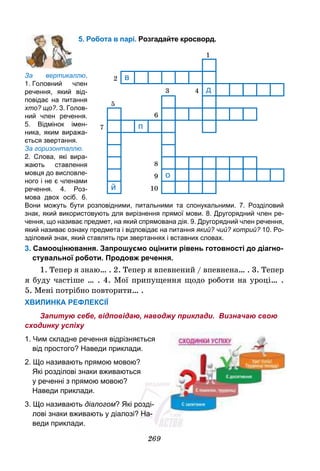 269
5. Робота в парі. Розгадайте кросворд.
За вертикаллю.
1. Головний член
речення, який від-
повідає на питання
хто? що?. 3. Голов-
ний член речення.
5. Відмінок імен-
ника, яким виража-
ється звертання.
За горизонталлю.
2. Слова, які вира-
жають ставлення
мовця до висловле-
ного і не є членами
речення. 4. Роз-
мова двох осіб. 6.
Вони можуть бути розповідними, питальними та спонукальними. 7. Розділовий
знак, який використовують для вирізнення прямої мови. 8. Другорядний член ре-
чення, що називає предмет, на який спрямована дія. 9. Другорядний член речення,
який називає ознаку предмета і відповідає на питання який? чий? котрий? 10. Ро-
зділовий знак, який ставлять при звертаннях і вставних словах.
3. Самооцінювання. Запрошуємо оцінити рівень готовності до діагно-
стувальної роботи. Продовж речення.
1. Тепер я знаю… . 2. Тепер я впевнений / впевнена… . 3. Тепер
я буду частіше … . 4. Мої припущення щодо роботи на уроці… .
5. Мені потрібно повторити… .
ХВИЛИНКА РЕФЛЕКСІЇ
Запитую себе, відповідаю, наводжу приклади. Визначаю свою
сходинку успіху
1. Чим складне речення відрізняється
від простого? Наведи приклади.
2. Що називають прямою мовою?
Які розділові знаки вживаються
у реченні з прямою мовою?
Наведи приклади.
3. Що називають діалогом? Які розді-
лові знаки вживають у діалозі? На-
веди приклади.
1
2 в
3 4 д
5
6
7 п
8
9 о
й 10
 