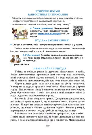 300
ЕТИКЕТНІ НОРМИ
ЗАПРОШЕННЯ ТА ПРОХАННЯ
• Обговори з однокласником / однокласницею, у яких ситуаціях доцільно
використати висловлення з довідки для спілкування.
• Чи входять висловлення з довідки у твою активну лексику?
4. Говори правильно! Мовленнєвий
практикум. Текст і завдання ти знай-
деш за https://cutt.ly/uPuhjNo або QR-
кодом.
ЗГОДА чи ЗАПЕРЕЧЕННЯ?
5. Склади зі словами згода і заперечення речення і запиши їх у зошит.
Добери якомога більше висловів згоди та заперечення. Запам’ятай їх
і активно використовуй в усному й писемному мовленні.
6. Робота в парі. Складіть смішний діалог, використову-
ючи лише слова згоди як запитання і слова-заперечення
як відповідь.
7. Прочитай текст.
НЕЗВИЧАЙНА ПРИГОДА
Улітку я поїхала разом із друзями відпочивати в табір.
Якось вихователька прочитала нам замітку про хлопчика,
який урятував дітей під час пожежі. І я тоді вирішила: неод-
мінно здійсню щось героїчне, аби про мене також дізналися всі.
Через кілька днів наш загін пішов на річку купатися.
У воду ми заходили групами по п’ятеро. Я потрапила у третю
групу. Ми лягли на піску і з нетерпінням чекали своєї черги.
День був спекотним, і всім хотілося якнайшвидше зайти у
воду і вдосталь похлюпатися в річці.
Раптом із річки почулися крики. Це кричали дві дівчинки,
які зайшли дуже далеко й, як виявилося потім, просто розва-
жалися. Я ж умить згадала замітку про героїзм хлопчика і ви-
рішила, що настав мій час здійснити подвиг. Забігла у воду і,
переступаючи ногами по дну, робила вигляд, що пливу.
Виховательки спочатку нічого не зрозуміли, але потім…
Потім стало набагато глибше. Я ледве діставала до дна но-
гами, а до дівчаток залишалося ще з пів метра. Мені вдалося
 