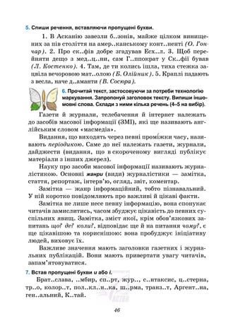 46
5. Спиши речення, вставляючи пропущені букви.
1. В Асканію завезли б..зонів, майже цілком винище-
них за пів століття на амер..канському конт..ненті (О. Гон-
чар). 2. Про ск..фів добре згадував Есх..л. 3. Щоб пере-
йняти дещо з мед..ц..ни, сам Г..ппократ у Ск..фії бував
(Л. Костенко). 4. Там, де ти колись ішла, тиха стежка за-
цвіла вечоровою мат..олою (Б. Олійник). 5. Краплі падають
з весла, наче д..аманти (В. Сосюра).
6. Прочитай текст, застосовуючи за потреби технологію
маркування. Запропонуй заголовок тексту. Випиши іншо-
мовні слова. Склади з ними кілька речень (4–5 на вибір).
Газети й журнали, телебачення й інтернет належать
до засобів масової інформації (ЗМІ), які ще називають анг-
лійським словом «масмедіа».
Видання, що виходять через певні промі́жки часу, нази-
вають періодикою. Саме до неї належать газети, журнали,
дайджести (видання, що в скороченому вигляді публікує
матеріали з інших джерел).
Науку про засоби масової інформації називають журна-
лістикою. Основні жанри (види) журналістики — замітка,
стаття, репортаж, інтерв’ю, огляд, звіт, коментар.
Замітка — жанр інформаційний, тобто пізнавальний.
У ній коротко повідомляють про важливі й цікаві факти.
Замітка не лише несе певну інформацію, вона спонукає
читачів замислитись, часом збуджує цікавість до певних су-
спільних явищ. Замітка, зміст якої, крім обов’язкових за-
питань що? де? коли?, відповідає ще й на питання чому?, є
ще цікавішою та кориснішою: вона пробуджує ініціативу
людей, виховує їх.
Важливе значення мають заголовки газетних і журна-
льних публікацій. Вони мають привертати увагу читачів,
запам’ятовуватися.
7. Встав пропущені букви и або і.
Брат..слава, ..мбир, сп..рт, жур.., с..нтаксис, ц..стерна,
тр..о, колор..т, пол..кл..н..ка, ш..рма, транз..т, Аргент..на,
ген..альний, К..тай.
 
