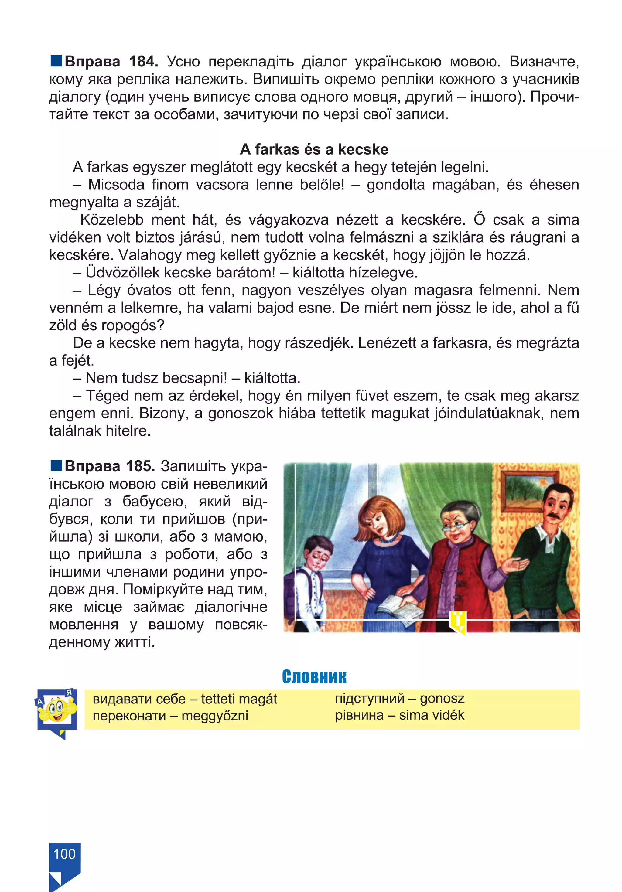 100
nВправа 184. Усно перекладіть діалог українською мовою. Визначте,
кому яка репліка належить. Випишіть окремо репліки кожного з учасників
діалогу (один учень виписує слова одного мовця, другий – іншого). Прочи-
тайте текст за особами, зачитуючи по черзі свої записи.
A farkas és a kecske
A farkas egyszer meglátott egy kecskét a hegy tetején legelni.
– Micsoda finom vacsora lenne belőle! – gondolta magában, és éhesen
megnyalta a száját.
Közelebb ment hát, és vágyakozva nézett a kecskére. Ő csak a sima
vidéken volt biztos járású, nem tudott volna felmászni a sziklára és ráugrani a
kecskére. Valahogy meg kellett győznie a kecskét, hogy jöjjön le hozzá.
– Üdvözöllek kecske barátom! – kiáltotta hízelegve.
– Légy óvatos ott fenn, nagyon veszélyes olyan magasra felmenni. Nem
venném a lelkemre, ha valami bajod esne. De miért nem jössz le ide, ahol a fű
zöld és ropogós?
De a kecske nem hagyta, hogy rászedjék. Lenézett a farkasra, és megrázta
a fejét.
– Nem tudsz becsapni! – kiáltotta.
– Téged nem az érdekel, hogy én milyen füvet eszem, te csak meg akarsz
engem enni. Bizony, a gonoszok hiába tettetik magukat jóindulatúaknak, nem
találnak hitelre.
nВправа 185. Запишіть укра-
їнською мовою свій невеликий
діалог з бабусею, який від-
бувся, коли ти прийшов (при-
йшла) зі школи, або з мамою,
що прийшла з роботи, або з
іншими членами родини упро-
довж дня. Поміркуйте над тим,
яке місце займає діалогічне
мовлення у вашому повсяк-
денному житті.
Словник
видавати себе – tetteti magát
переконати – meggyőzni
підступний – gonosz
рівнина – sima vidék
Право для безоплатного розміщення підручника в мережі Інтернет має
Міністерство освіти і науки України https://mon.gov.ua та Інститут модернізації змісту освіти https://imzo.gov.ua/
 
