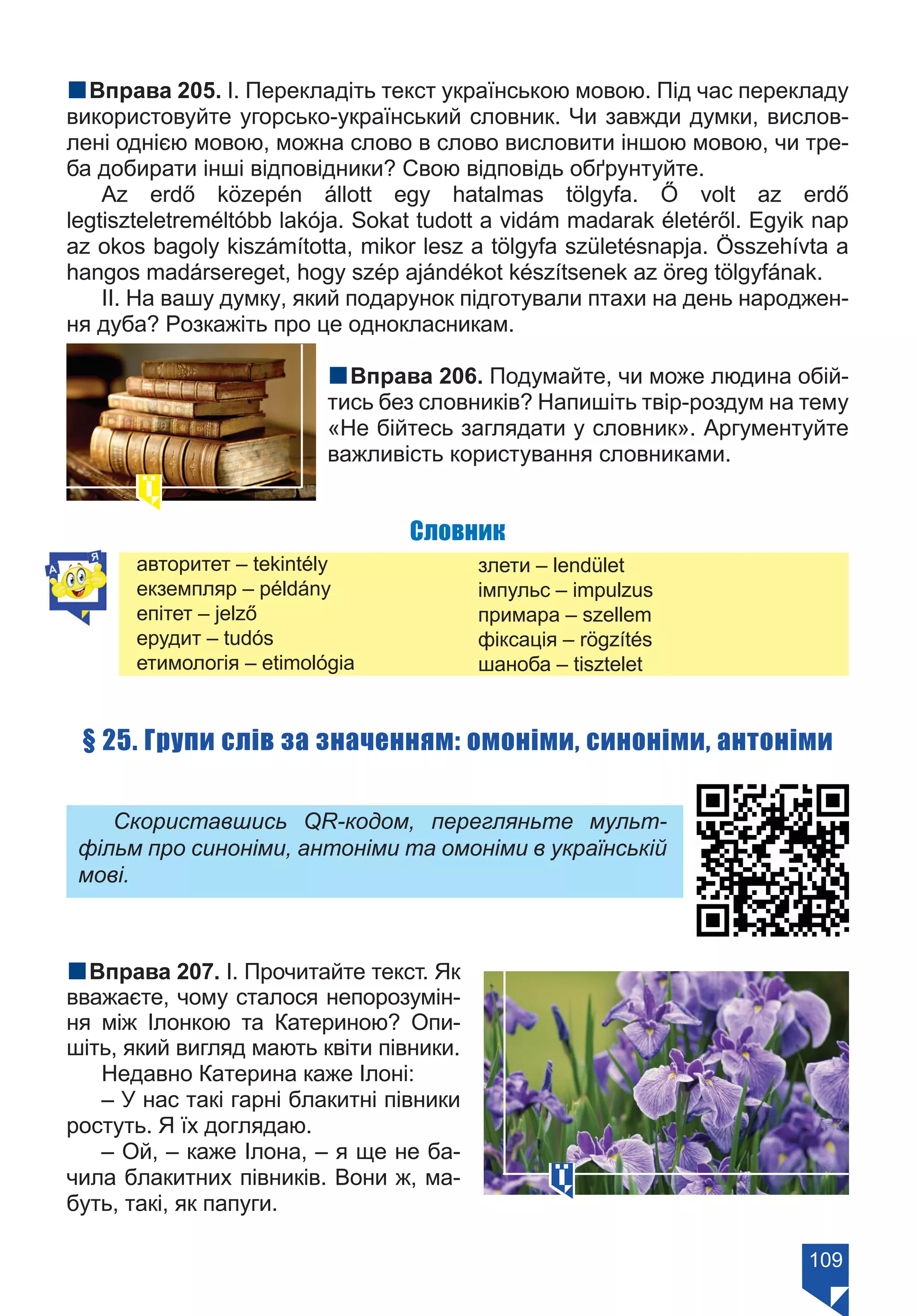 109
nВправа 205. І. Перекладіть текст українською мовою. Під час перекладу
використовуйте угорсько-український словник. Чи завжди думки, вислов-
лені однією мовою, можна слово в слово висловити іншою мовою, чи тре-
ба добирати інші відповідники? Свою відповідь обґрунтуйте.
Az erdő közepén állott egy hatalmas tölgyfa. Ő volt az erdő
legtiszteletreméltóbb lakója. Sokat tudott a vidám madarak életéről. Egyik nap
az okos bagoly kiszámította, mikor lesz a tölgyfa születésnapja. Összehívta a
hangos madársereget, hogy szép ajándékot készítsenek az öreg tölgyfának.
ІІ. На вашу думку, який подарунок підготували птахи на день народжен-
ня дуба? Розкажіть про це однокласникам.
nВправа 206. Подумайте, чи може людина обій-
тись без словників? Напишіть твір-роздум на тему
«Не бійтесь заглядати у словник». Аргументуйте
важливість користування словниками.
Словник
авторитет – tekintély
екземпляр – példány
епітет – jelző
ерудит – tudós
етимологія – etimológia
злети – lendület
імпульс – impulzus
примара – szellem
фіксація – rögzítés
шаноба – tisztelet
§ 25. Групи слів за значенням: омоніми, синоніми, антоніми
Скориставшись QR-кодом, перегляньте мульт-
фільм про синоніми, антоніми та омоніми в українській
мові.
nВправа 207. І. Прочитайте текст. Як
вважаєте, чому сталося непорозумін-
ня між Ілонкою та Катериною? Опи-
шіть, який вигляд мають квіти півники.
Недавно Катерина каже Ілоні:
– У нас такі гарні блакитні півники
ростуть. Я їх доглядаю.
– Ой, – каже Ілона, – я ще не ба-
чила блакитних півників. Вони ж, ма-
буть, такі, як папуги.
Право для безоплатного розміщення підручника в мережі Інтернет має
Міністерство освіти і науки України https://mon.gov.ua та Інститут модернізації змісту освіти https://imzo.gov.ua/
 